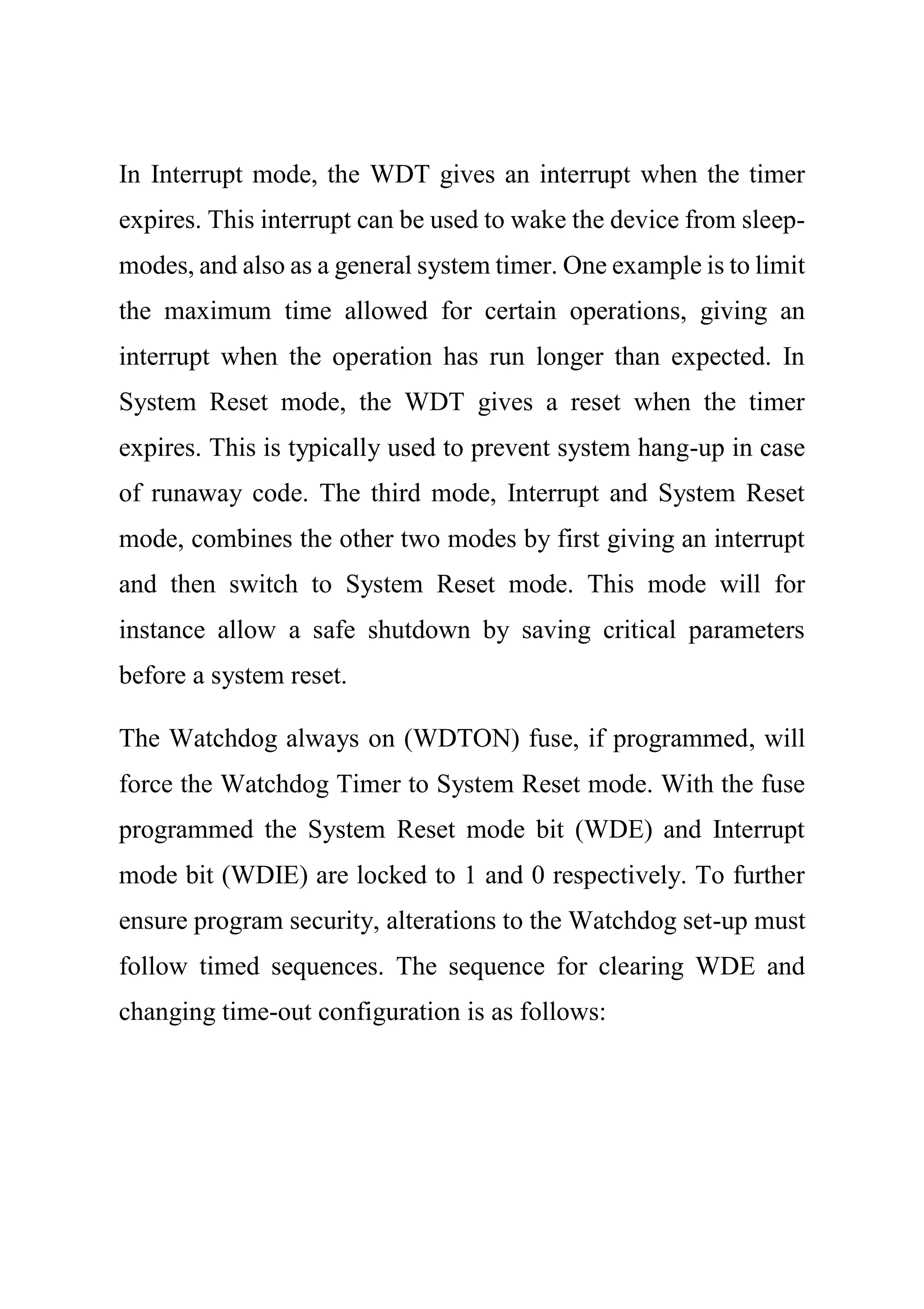 In Interrupt mode, the WDT gives an interrupt when the timer
expires. This interrupt can be used to wake the device from sleep-
modes, and also as a general system timer. One example is to limit
the maximum time allowed for certain operations, giving an
interrupt when the operation has run longer than expected. In
System Reset mode, the WDT gives a reset when the timer
expires. This is typically used to prevent system hang-up in case
of runaway code. The third mode, Interrupt and System Reset
mode, combines the other two modes by first giving an interrupt
and then switch to System Reset mode. This mode will for
instance allow a safe shutdown by saving critical parameters
before a system reset.
The Watchdog always on (WDTON) fuse, if programmed, will
force the Watchdog Timer to System Reset mode. With the fuse
programmed the System Reset mode bit (WDE) and Interrupt
mode bit (WDIE) are locked to 1 and 0 respectively. To further
ensure program security, alterations to the Watchdog set-up must
follow timed sequences. The sequence for clearing WDE and
changing time-out configuration is as follows:
 