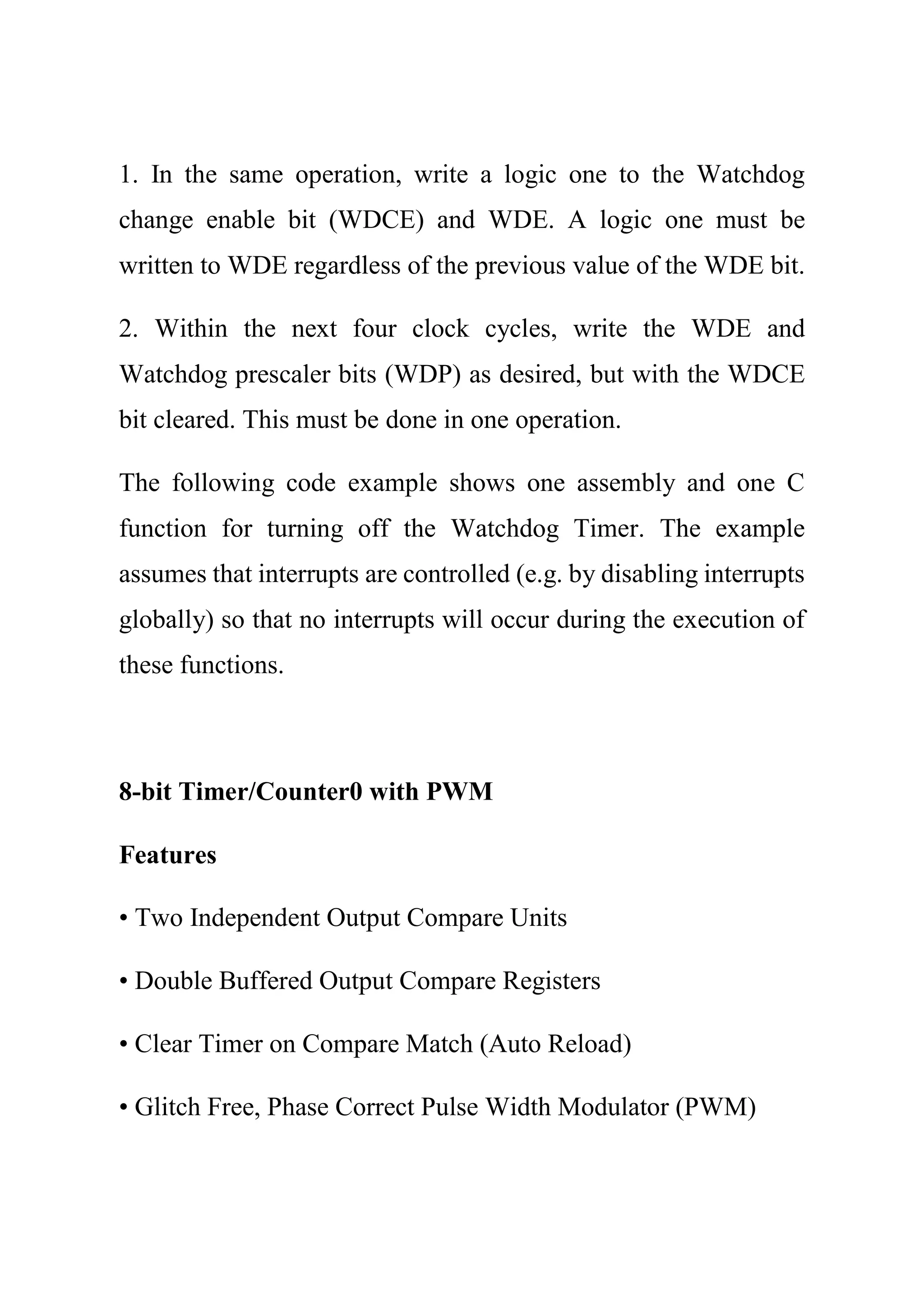 1. In the same operation, write a logic one to the Watchdog
change enable bit (WDCE) and WDE. A logic one must be
written to WDE regardless of the previous value of the WDE bit.
2. Within the next four clock cycles, write the WDE and
Watchdog prescaler bits (WDP) as desired, but with the WDCE
bit cleared. This must be done in one operation.
The following code example shows one assembly and one C
function for turning off the Watchdog Timer. The example
assumes that interrupts are controlled (e.g. by disabling interrupts
globally) so that no interrupts will occur during the execution of
these functions.
8-bit Timer/Counter0 with PWM
Features
• Two Independent Output Compare Units
• Double Buffered Output Compare Registers
• Clear Timer on Compare Match (Auto Reload)
• Glitch Free, Phase Correct Pulse Width Modulator (PWM)
 