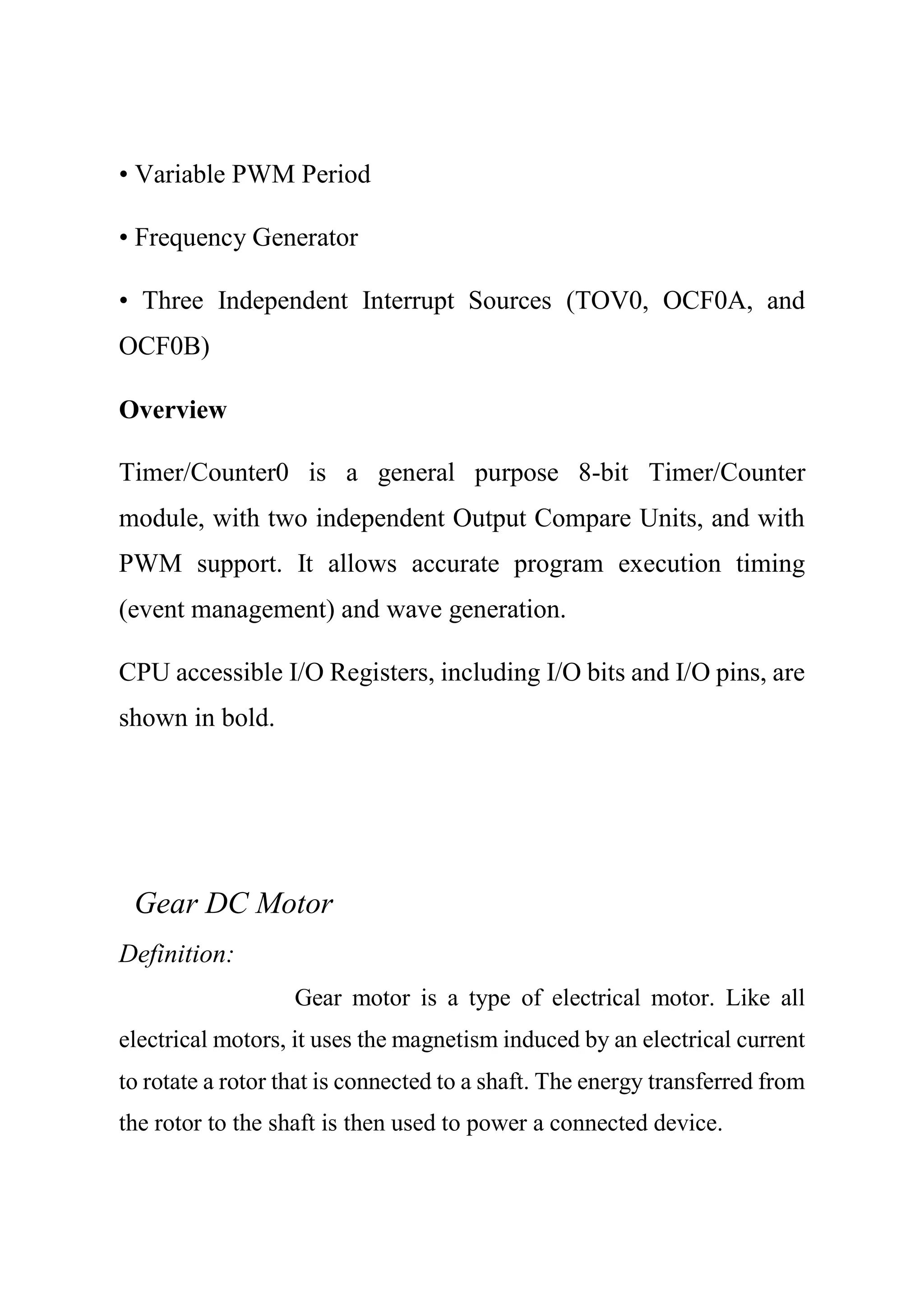 • Variable PWM Period
• Frequency Generator
• Three Independent Interrupt Sources (TOV0, OCF0A, and
OCF0B)
Overview
Timer/Counter0 is a general purpose 8-bit Timer/Counter
module, with two independent Output Compare Units, and with
PWM support. It allows accurate program execution timing
(event management) and wave generation.
CPU accessible I/O Registers, including I/O bits and I/O pins, are
shown in bold.
Gear DC Motor
Definition:
Gear motor is a type of electrical motor. Like all
electrical motors, it uses the magnetism induced by an electrical current
to rotate a rotor that is connected to a shaft. The energy transferred from
the rotor to the shaft is then used to power a connected device.
 