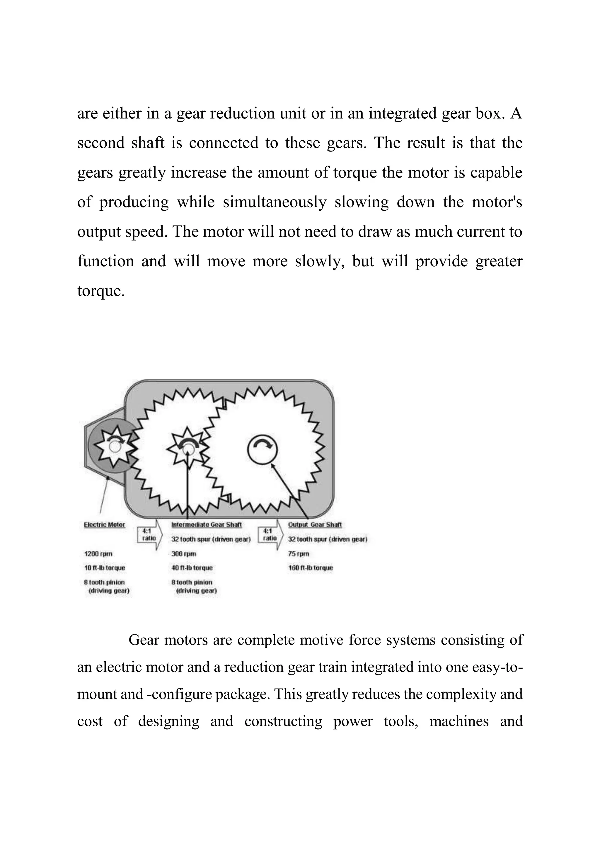 are either in a gear reduction unit or in an integrated gear box. A
second shaft is connected to these gears. The result is that the
gears greatly increase the amount of torque the motor is capable
of producing while simultaneously slowing down the motor's
output speed. The motor will not need to draw as much current to
function and will move more slowly, but will provide greater
torque.
Gear motors are complete motive force systems consisting of
an electric motor and a reduction gear train integrated into one easy-to-
mount and -configure package. This greatly reduces the complexity and
cost of designing and constructing power tools, machines and
 