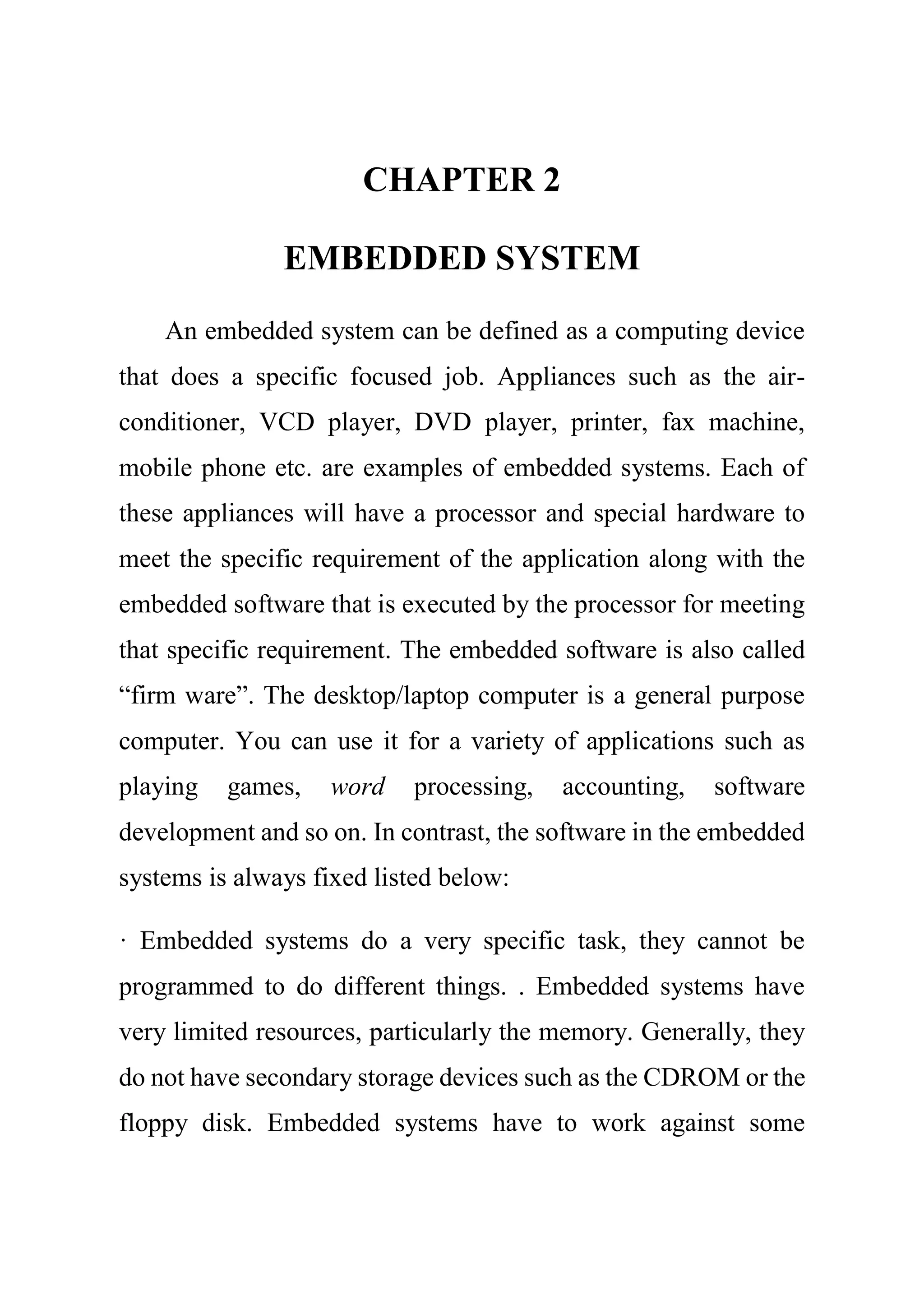CHAPTER 2
EMBEDDED SYSTEM
An embedded system can be defined as a computing device
that does a specific focused job. Appliances such as the air-
conditioner, VCD player, DVD player, printer, fax machine,
mobile phone etc. are examples of embedded systems. Each of
these appliances will have a processor and special hardware to
meet the specific requirement of the application along with the
embedded software that is executed by the processor for meeting
that specific requirement. The embedded software is also called
“firm ware”. The desktop/laptop computer is a general purpose
computer. You can use it for a variety of applications such as
playing games, word processing, accounting, software
development and so on. In contrast, the software in the embedded
systems is always fixed listed below:
· Embedded systems do a very specific task, they cannot be
programmed to do different things. . Embedded systems have
very limited resources, particularly the memory. Generally, they
do not have secondary storage devices such as the CDROM or the
floppy disk. Embedded systems have to work against some
 
