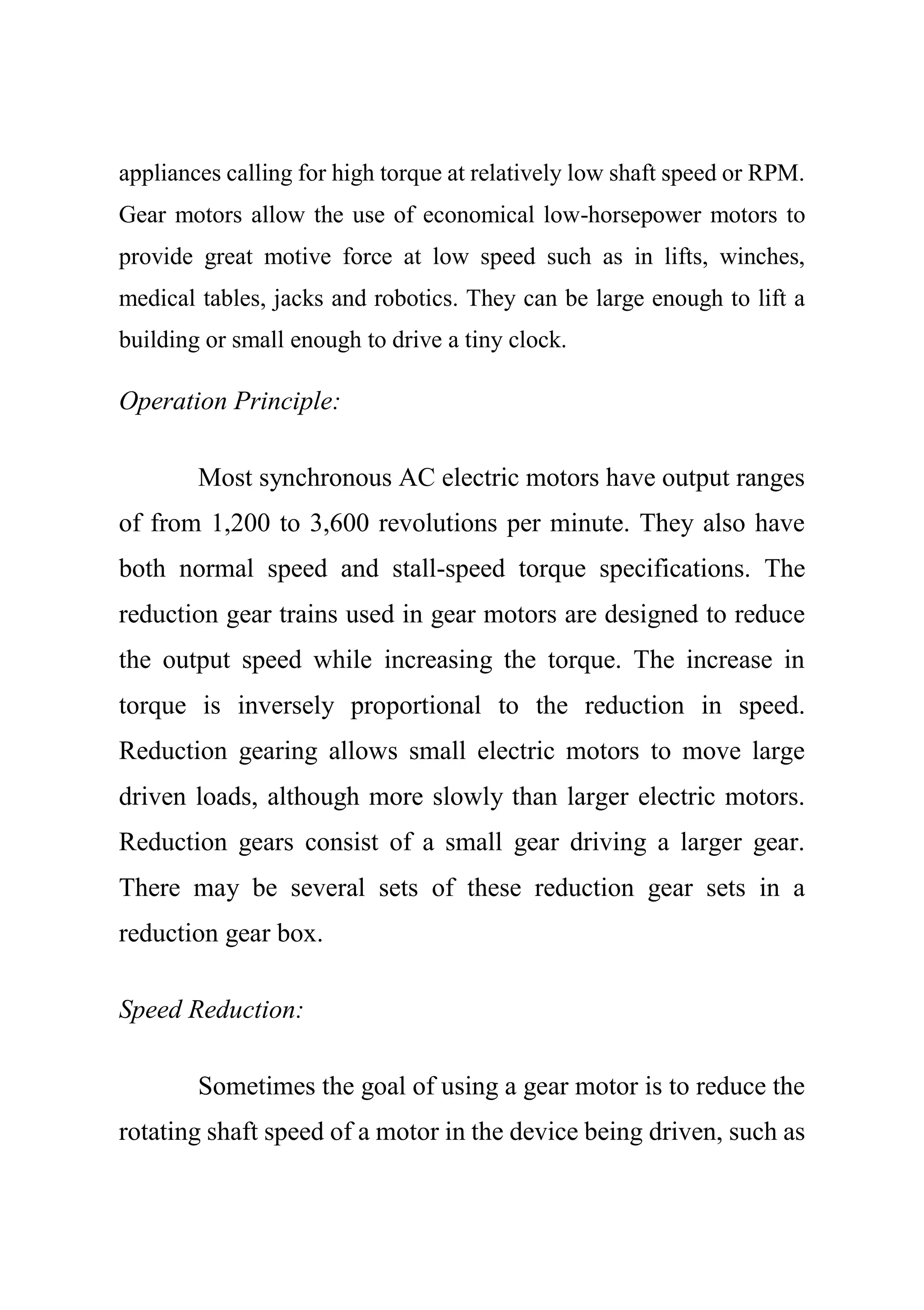 appliances calling for high torque at relatively low shaft speed or RPM.
Gear motors allow the use of economical low-horsepower motors to
provide great motive force at low speed such as in lifts, winches,
medical tables, jacks and robotics. They can be large enough to lift a
building or small enough to drive a tiny clock.
Operation Principle:
Most synchronous AC electric motors have output ranges
of from 1,200 to 3,600 revolutions per minute. They also have
both normal speed and stall-speed torque specifications. The
reduction gear trains used in gear motors are designed to reduce
the output speed while increasing the torque. The increase in
torque is inversely proportional to the reduction in speed.
Reduction gearing allows small electric motors to move large
driven loads, although more slowly than larger electric motors.
Reduction gears consist of a small gear driving a larger gear.
There may be several sets of these reduction gear sets in a
reduction gear box.
Speed Reduction:
Sometimes the goal of using a gear motor is to reduce the
rotating shaft speed of a motor in the device being driven, such as
 