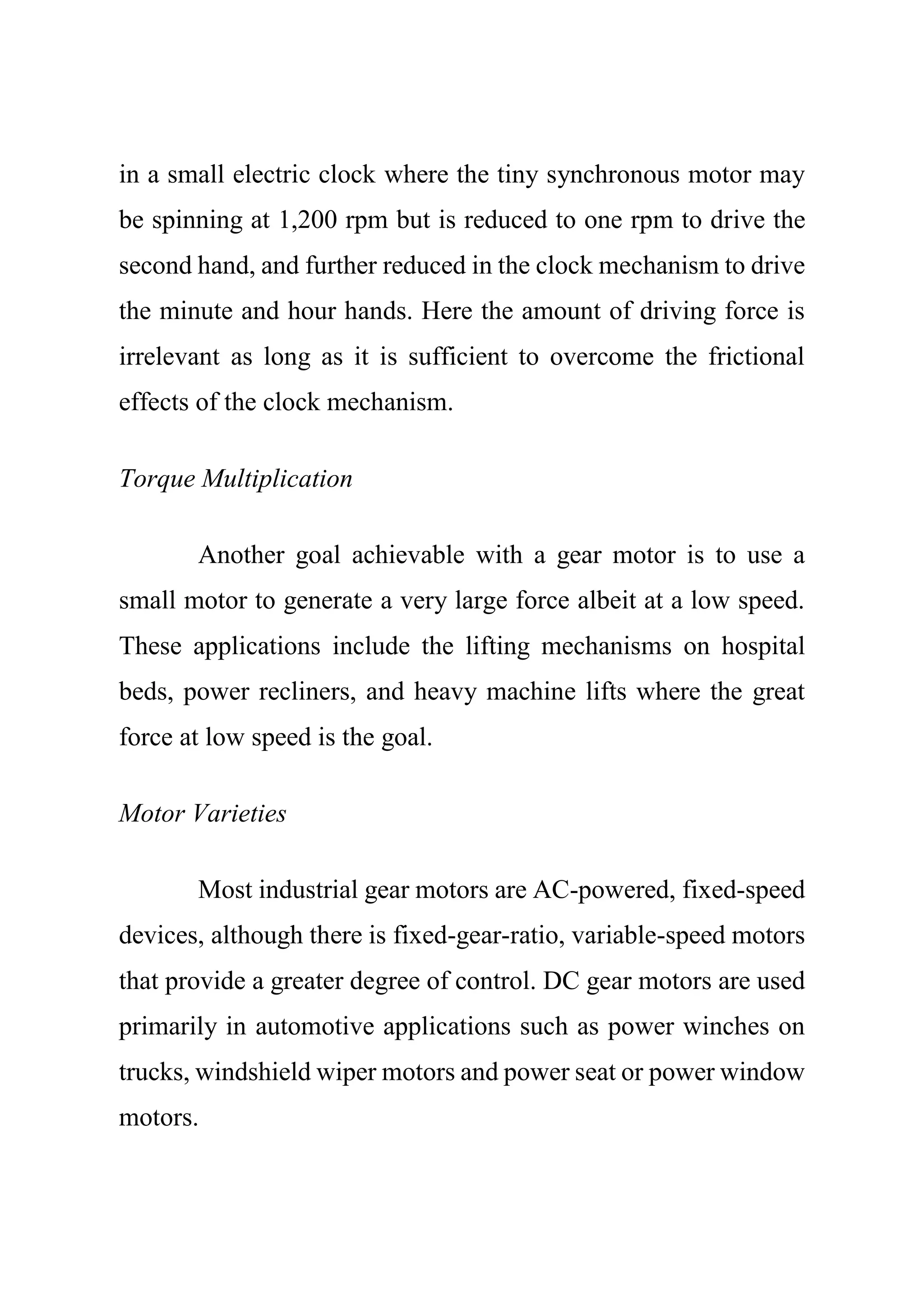 in a small electric clock where the tiny synchronous motor may
be spinning at 1,200 rpm but is reduced to one rpm to drive the
second hand, and further reduced in the clock mechanism to drive
the minute and hour hands. Here the amount of driving force is
irrelevant as long as it is sufficient to overcome the frictional
effects of the clock mechanism.
Torque Multiplication
Another goal achievable with a gear motor is to use a
small motor to generate a very large force albeit at a low speed.
These applications include the lifting mechanisms on hospital
beds, power recliners, and heavy machine lifts where the great
force at low speed is the goal.
Motor Varieties
Most industrial gear motors are AC-powered, fixed-speed
devices, although there is fixed-gear-ratio, variable-speed motors
that provide a greater degree of control. DC gear motors are used
primarily in automotive applications such as power winches on
trucks, windshield wiper motors and power seat or power window
motors.
 