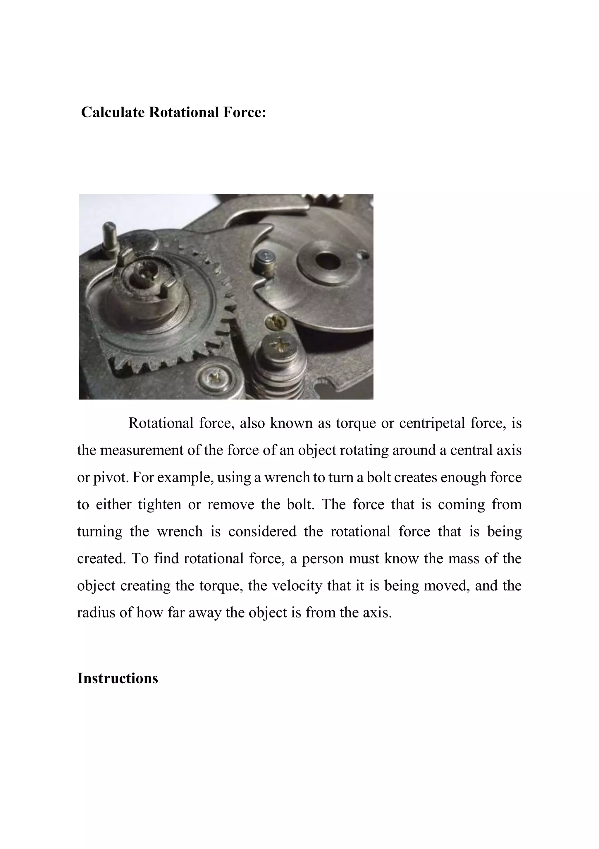 Calculate Rotational Force:
Rotational force, also known as torque or centripetal force, is
the measurement of the force of an object rotating around a central axis
or pivot. For example, using a wrench to turn a bolt creates enough force
to either tighten or remove the bolt. The force that is coming from
turning the wrench is considered the rotational force that is being
created. To find rotational force, a person must know the mass of the
object creating the torque, the velocity that it is being moved, and the
radius of how far away the object is from the axis.
Instructions
 