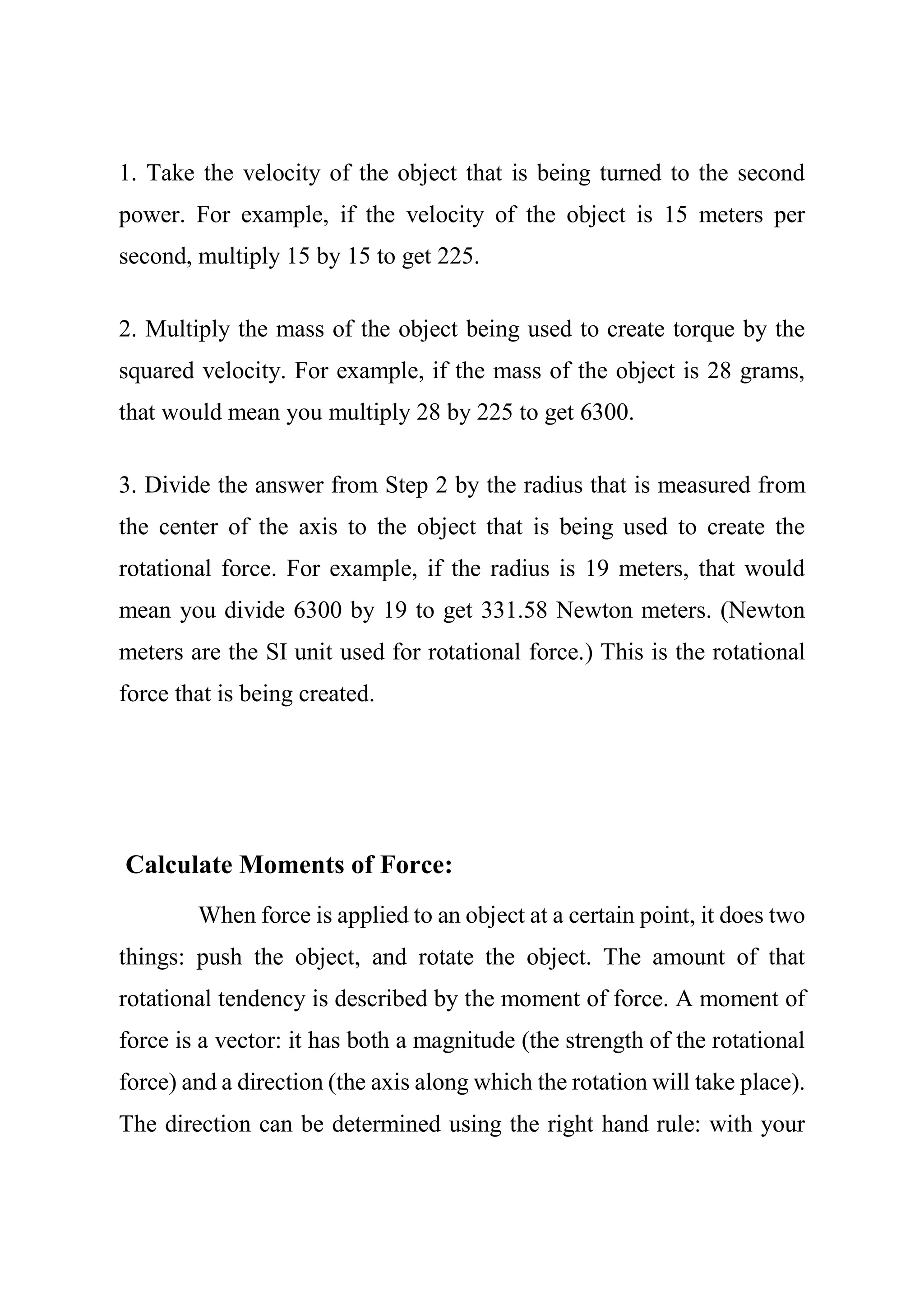 1. Take the velocity of the object that is being turned to the second
power. For example, if the velocity of the object is 15 meters per
second, multiply 15 by 15 to get 225.
2. Multiply the mass of the object being used to create torque by the
squared velocity. For example, if the mass of the object is 28 grams,
that would mean you multiply 28 by 225 to get 6300.
3. Divide the answer from Step 2 by the radius that is measured from
the center of the axis to the object that is being used to create the
rotational force. For example, if the radius is 19 meters, that would
mean you divide 6300 by 19 to get 331.58 Newton meters. (Newton
meters are the SI unit used for rotational force.) This is the rotational
force that is being created.
Calculate Moments of Force:
When force is applied to an object at a certain point, it does two
things: push the object, and rotate the object. The amount of that
rotational tendency is described by the moment of force. A moment of
force is a vector: it has both a magnitude (the strength of the rotational
force) and a direction (the axis along which the rotation will take place).
The direction can be determined using the right hand rule: with your
 