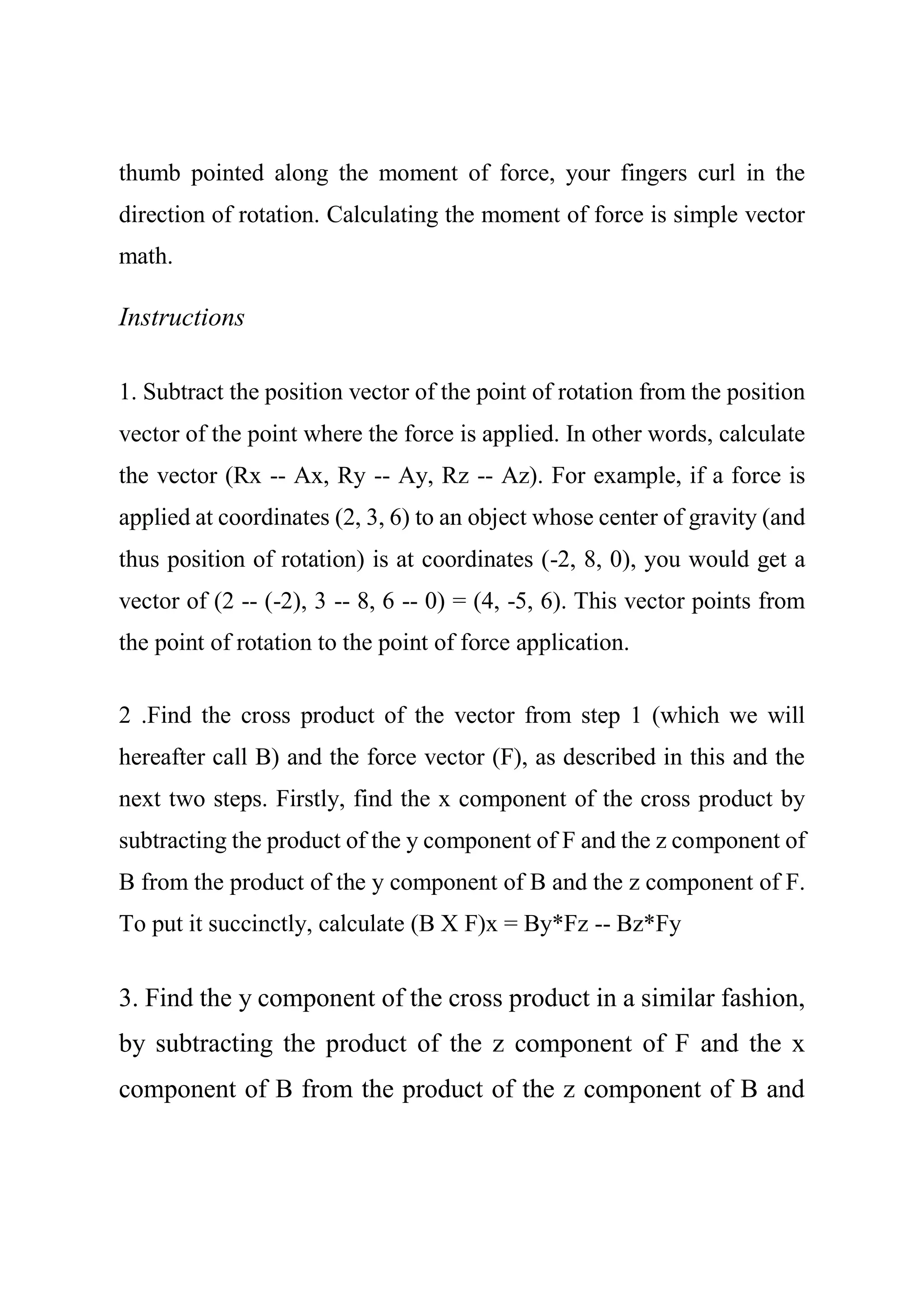 thumb pointed along the moment of force, your fingers curl in the
direction of rotation. Calculating the moment of force is simple vector
math.
Instructions
1. Subtract the position vector of the point of rotation from the position
vector of the point where the force is applied. In other words, calculate
the vector (Rx -- Ax, Ry -- Ay, Rz -- Az). For example, if a force is
applied at coordinates (2, 3, 6) to an object whose center of gravity (and
thus position of rotation) is at coordinates (-2, 8, 0), you would get a
vector of (2 -- (-2), 3 -- 8, 6 -- 0) = (4, -5, 6). This vector points from
the point of rotation to the point of force application.
2 .Find the cross product of the vector from step 1 (which we will
hereafter call B) and the force vector (F), as described in this and the
next two steps. Firstly, find the x component of the cross product by
subtracting the product of the y component of F and the z component of
B from the product of the y component of B and the z component of F.
To put it succinctly, calculate (B X F)x = By*Fz -- Bz*Fy
3. Find the y component of the cross product in a similar fashion,
by subtracting the product of the z component of F and the x
component of B from the product of the z component of B and
 