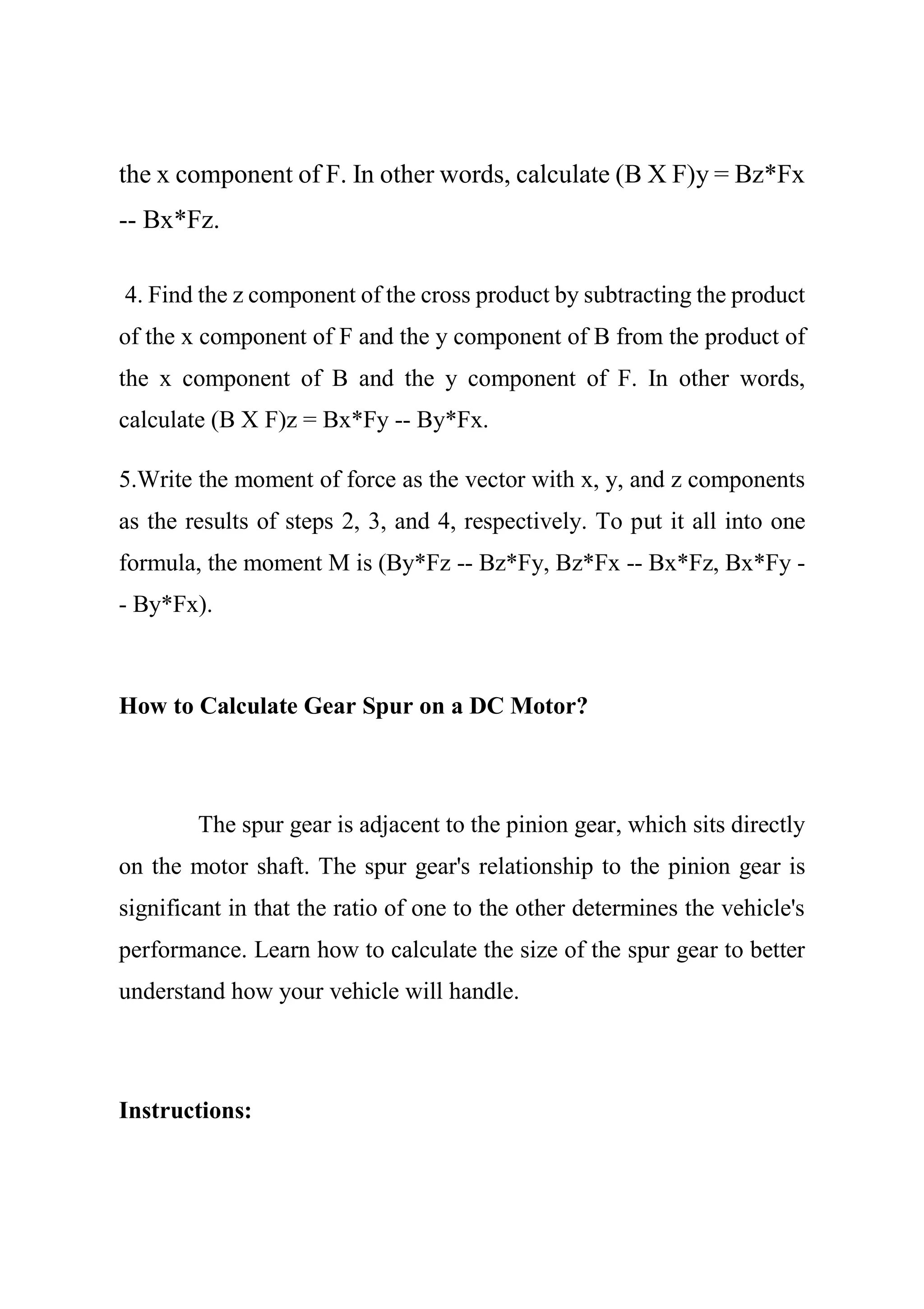 the x component of F. In other words, calculate (B X F)y = Bz*Fx
-- Bx*Fz.
4. Find the z component of the cross product by subtracting the product
of the x component of F and the y component of B from the product of
the x component of B and the y component of F. In other words,
calculate (B X F)z = Bx*Fy -- By*Fx.
5.Write the moment of force as the vector with x, y, and z components
as the results of steps 2, 3, and 4, respectively. To put it all into one
formula, the moment M is (By*Fz -- Bz*Fy, Bz*Fx -- Bx*Fz, Bx*Fy -
- By*Fx).
How to Calculate Gear Spur on a DC Motor?
The spur gear is adjacent to the pinion gear, which sits directly
on the motor shaft. The spur gear's relationship to the pinion gear is
significant in that the ratio of one to the other determines the vehicle's
performance. Learn how to calculate the size of the spur gear to better
understand how your vehicle will handle.
Instructions:
 