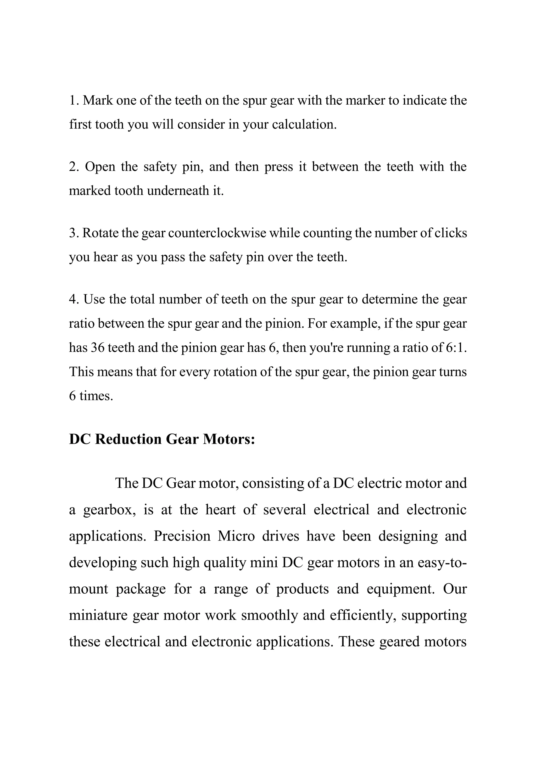 1. Mark one of the teeth on the spur gear with the marker to indicate the
first tooth you will consider in your calculation.
2. Open the safety pin, and then press it between the teeth with the
marked tooth underneath it.
3. Rotate the gear counterclockwise while counting the number of clicks
you hear as you pass the safety pin over the teeth.
4. Use the total number of teeth on the spur gear to determine the gear
ratio between the spur gear and the pinion. For example, if the spur gear
has 36 teeth and the pinion gear has 6, then you're running a ratio of 6:1.
This means that for every rotation of the spur gear, the pinion gear turns
6 times.
DC Reduction Gear Motors:
The DC Gear motor, consisting of a DC electric motor and
a gearbox, is at the heart of several electrical and electronic
applications. Precision Micro drives have been designing and
developing such high quality mini DC gear motors in an easy-to-
mount package for a range of products and equipment. Our
miniature gear motor work smoothly and efficiently, supporting
these electrical and electronic applications. These geared motors
 