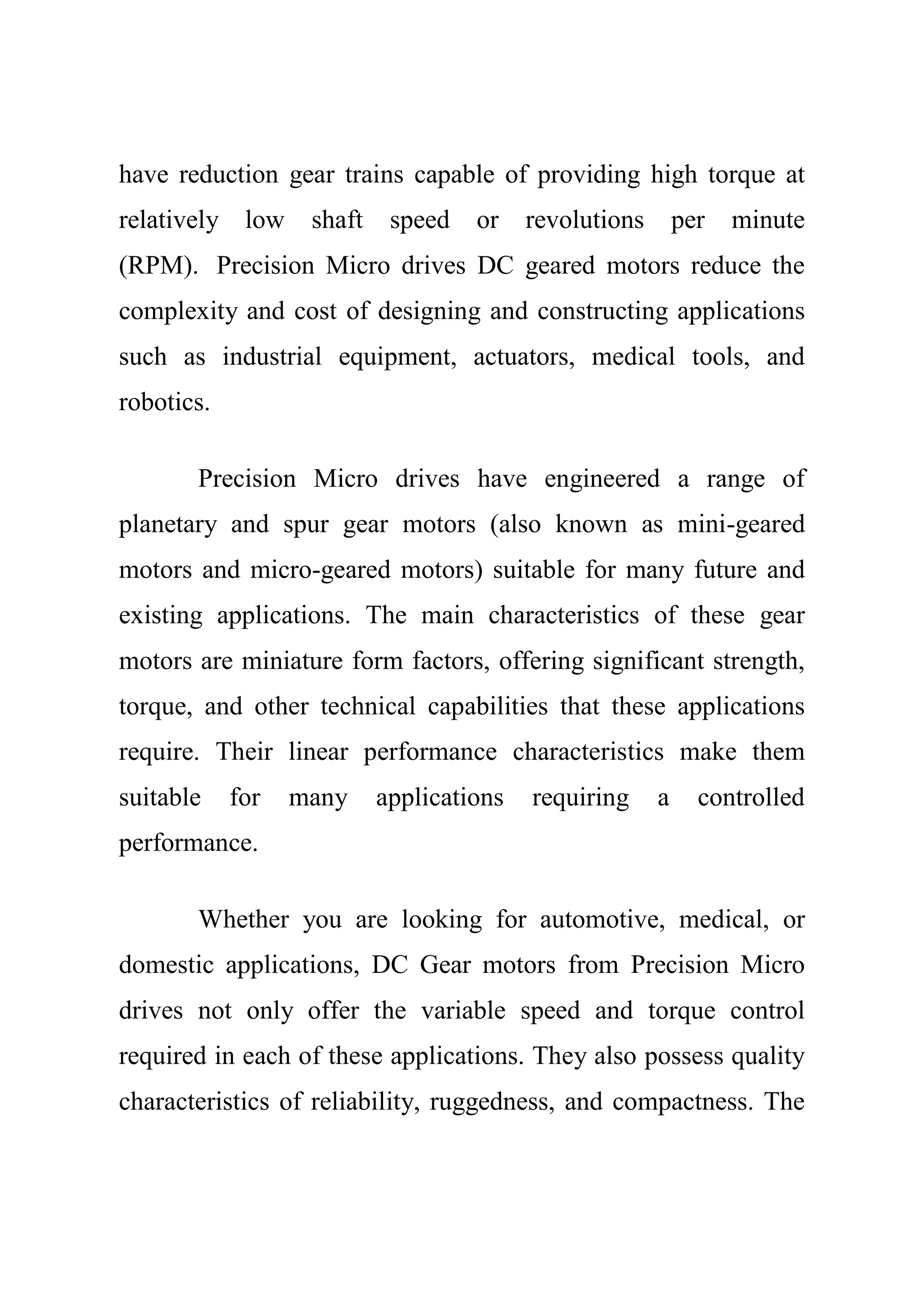 have reduction gear trains capable of providing high torque at
relatively low shaft speed or revolutions per minute
(RPM). Precision Micro drives DC geared motors reduce the
complexity and cost of designing and constructing applications
such as industrial equipment, actuators, medical tools, and
robotics.
Precision Micro drives have engineered a range of
planetary and spur gear motors (also known as mini-geared
motors and micro-geared motors) suitable for many future and
existing applications. The main characteristics of these gear
motors are miniature form factors, offering significant strength,
torque, and other technical capabilities that these applications
require. Their linear performance characteristics make them
suitable for many applications requiring a controlled
performance.
Whether you are looking for automotive, medical, or
domestic applications, DC Gear motors from Precision Micro
drives not only offer the variable speed and torque control
required in each of these applications. They also possess quality
characteristics of reliability, ruggedness, and compactness. The
 