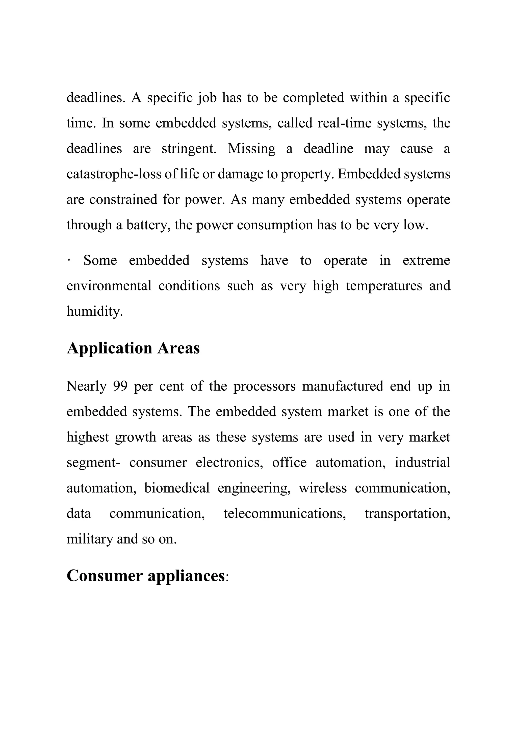 deadlines. A specific job has to be completed within a specific
time. In some embedded systems, called real-time systems, the
deadlines are stringent. Missing a deadline may cause a
catastrophe-loss of life or damage to property. Embedded systems
are constrained for power. As many embedded systems operate
through a battery, the power consumption has to be very low.
· Some embedded systems have to operate in extreme
environmental conditions such as very high temperatures and
humidity.
Application Areas
Nearly 99 per cent of the processors manufactured end up in
embedded systems. The embedded system market is one of the
highest growth areas as these systems are used in very market
segment- consumer electronics, office automation, industrial
automation, biomedical engineering, wireless communication,
data communication, telecommunications, transportation,
military and so on.
Consumer appliances:
 