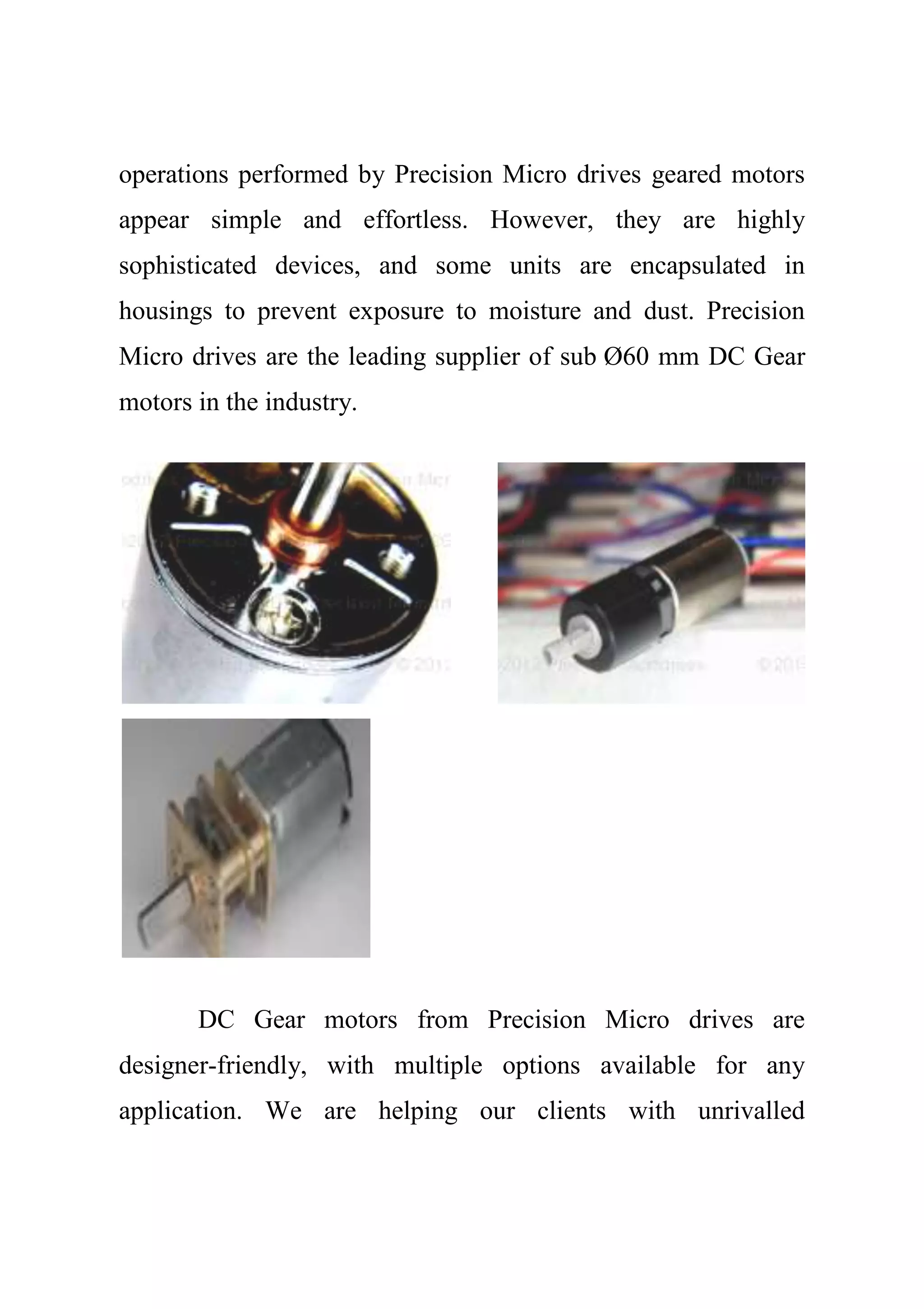 operations performed by Precision Micro drives geared motors
appear simple and effortless. However, they are highly
sophisticated devices, and some units are encapsulated in
housings to prevent exposure to moisture and dust. Precision
Micro drives are the leading supplier of sub Ø60 mm DC Gear
motors in the industry.
DC Gear motors from Precision Micro drives are
designer-friendly, with multiple options available for any
application. We are helping our clients with unrivalled
 