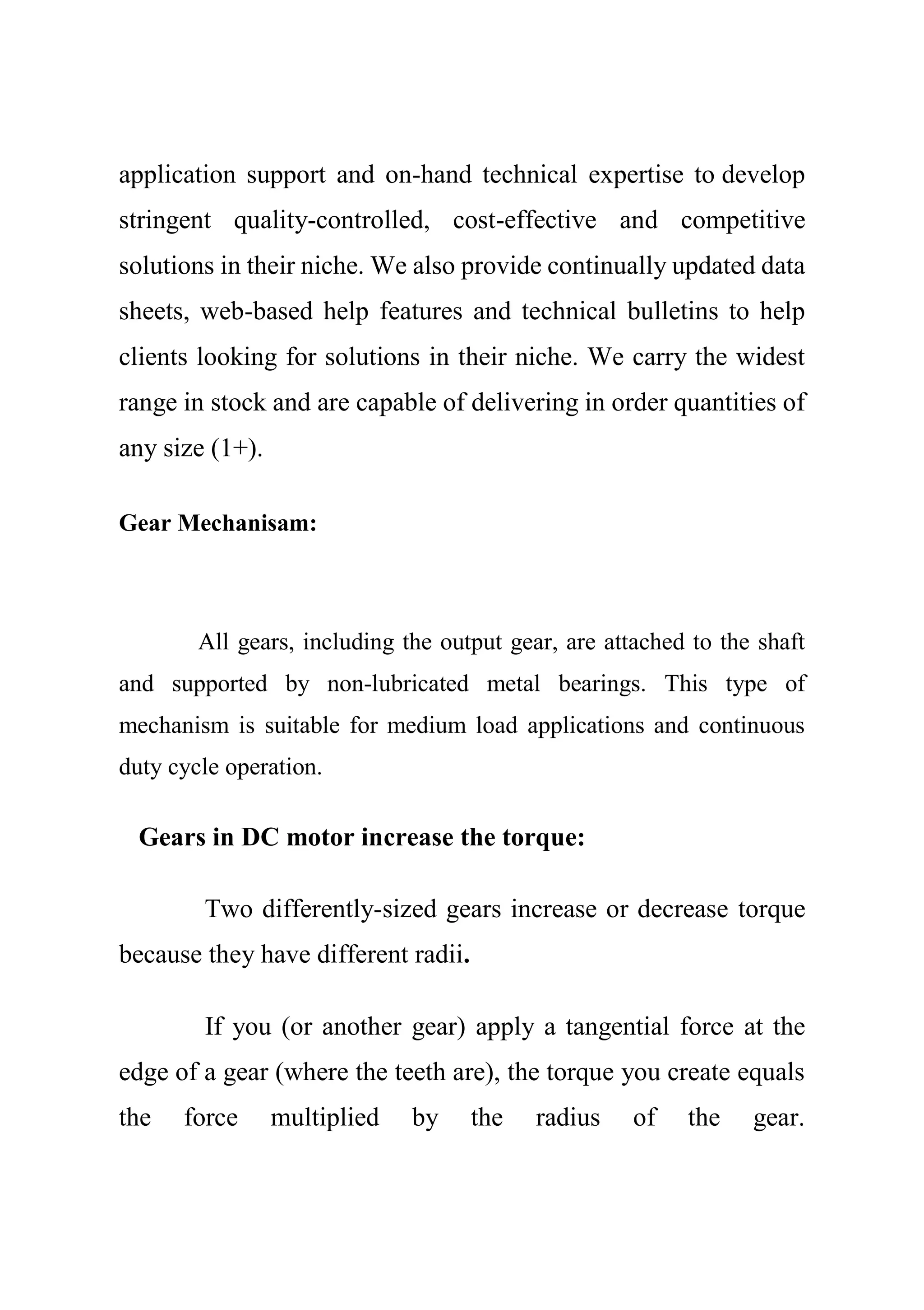 application support and on-hand technical expertise to develop
stringent quality-controlled, cost-effective and competitive
solutions in their niche. We also provide continually updated data
sheets, web-based help features and technical bulletins to help
clients looking for solutions in their niche. We carry the widest
range in stock and are capable of delivering in order quantities of
any size (1+).
Gear Mechanisam:
All gears, including the output gear, are attached to the shaft
and supported by non-lubricated metal bearings. This type of
mechanism is suitable for medium load applications and continuous
duty cycle operation.
Gears in DC motor increase the torque:
Two differently-sized gears increase or decrease torque
because they have different radii.
If you (or another gear) apply a tangential force at the
edge of a gear (where the teeth are), the torque you create equals
the force multiplied by the radius of the gear.
 