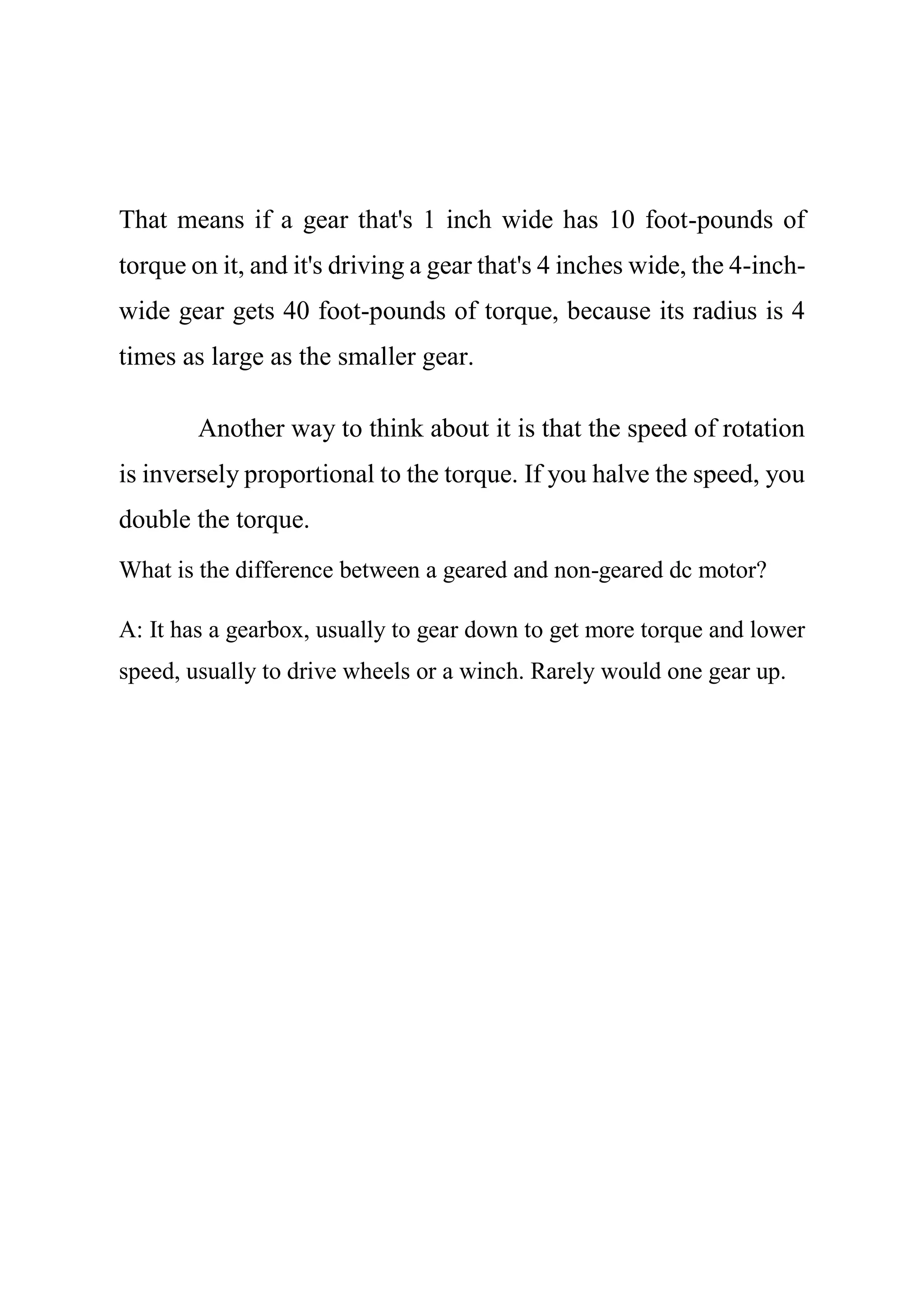 That means if a gear that's 1 inch wide has 10 foot-pounds of
torque on it, and it's driving a gear that's 4 inches wide, the 4-inch-
wide gear gets 40 foot-pounds of torque, because its radius is 4
times as large as the smaller gear.
Another way to think about it is that the speed of rotation
is inversely proportional to the torque. If you halve the speed, you
double the torque.
What is the difference between a geared and non-geared dc motor?
A: It has a gearbox, usually to gear down to get more torque and lower
speed, usually to drive wheels or a winch. Rarely would one gear up.
 