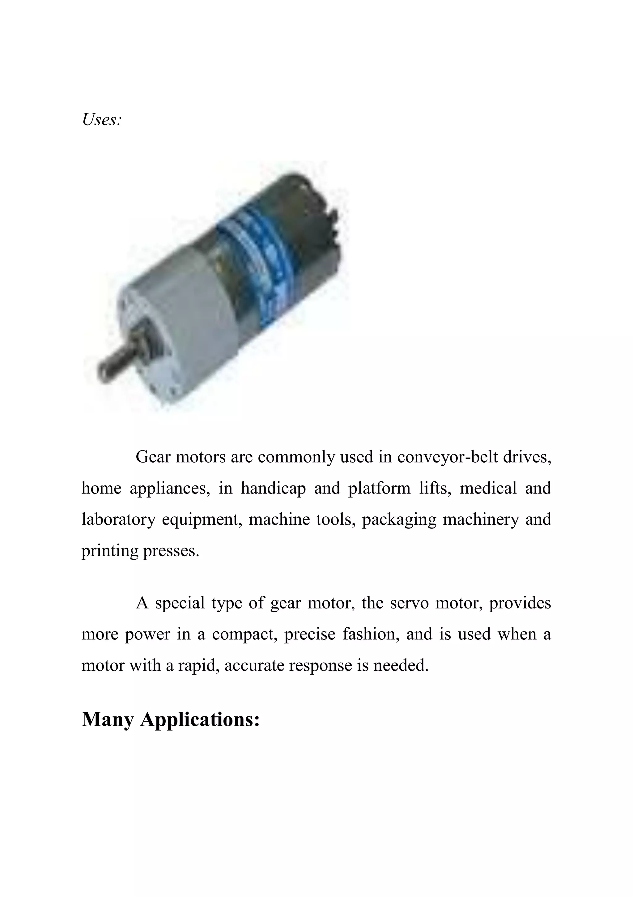 Uses:
Gear motors are commonly used in conveyor-belt drives,
home appliances, in handicap and platform lifts, medical and
laboratory equipment, machine tools, packaging machinery and
printing presses.
A special type of gear motor, the servo motor, provides
more power in a compact, precise fashion, and is used when a
motor with a rapid, accurate response is needed.
Many Applications:
 