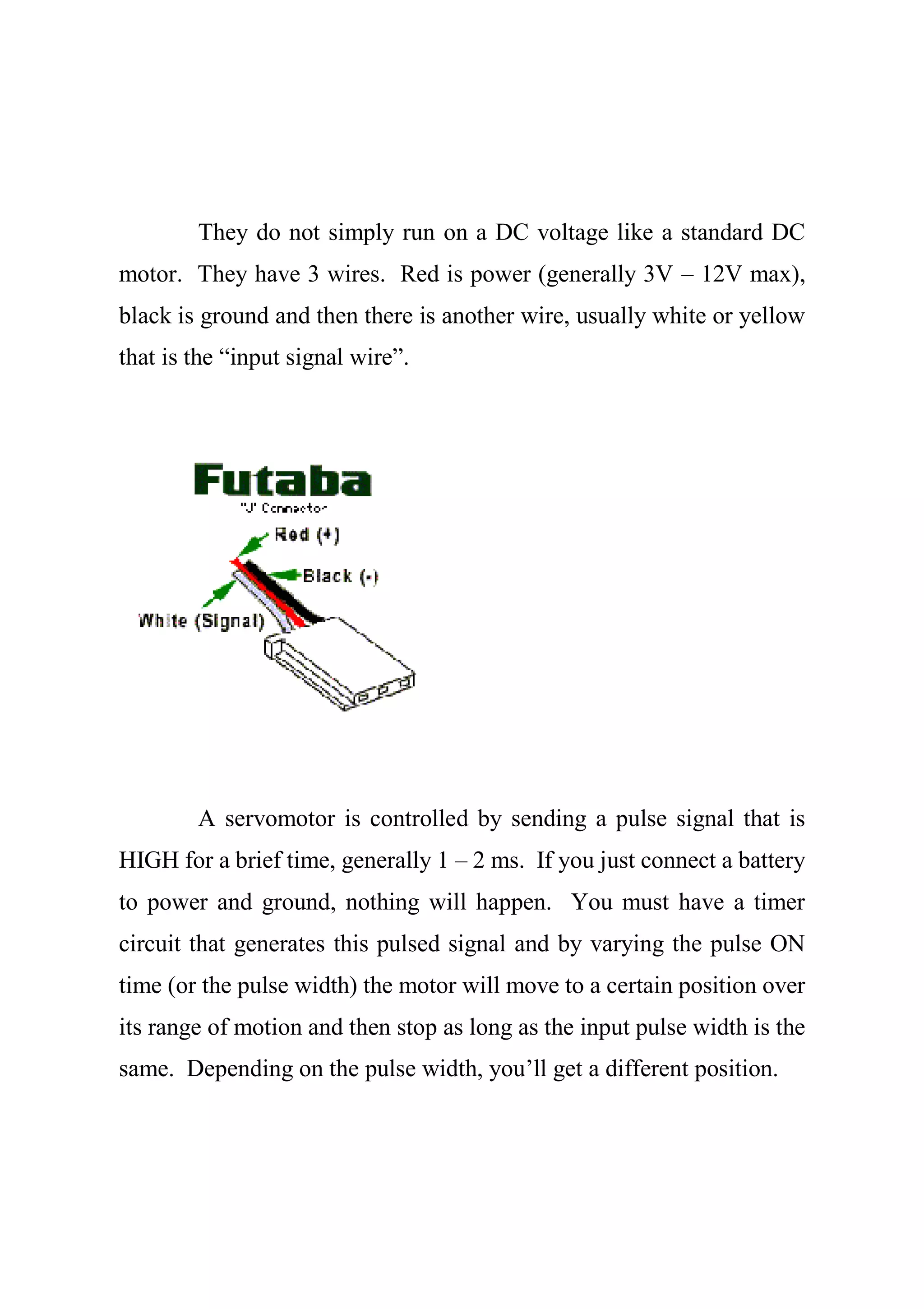 They do not simply run on a DC voltage like a standard DC
motor. They have 3 wires. Red is power (generally 3V – 12V max),
black is ground and then there is another wire, usually white or yellow
that is the “input signal wire”.
A servomotor is controlled by sending a pulse signal that is
HIGH for a brief time, generally 1 – 2 ms. If you just connect a battery
to power and ground, nothing will happen. You must have a timer
circuit that generates this pulsed signal and by varying the pulse ON
time (or the pulse width) the motor will move to a certain position over
its range of motion and then stop as long as the input pulse width is the
same. Depending on the pulse width, you’ll get a different position.
 
