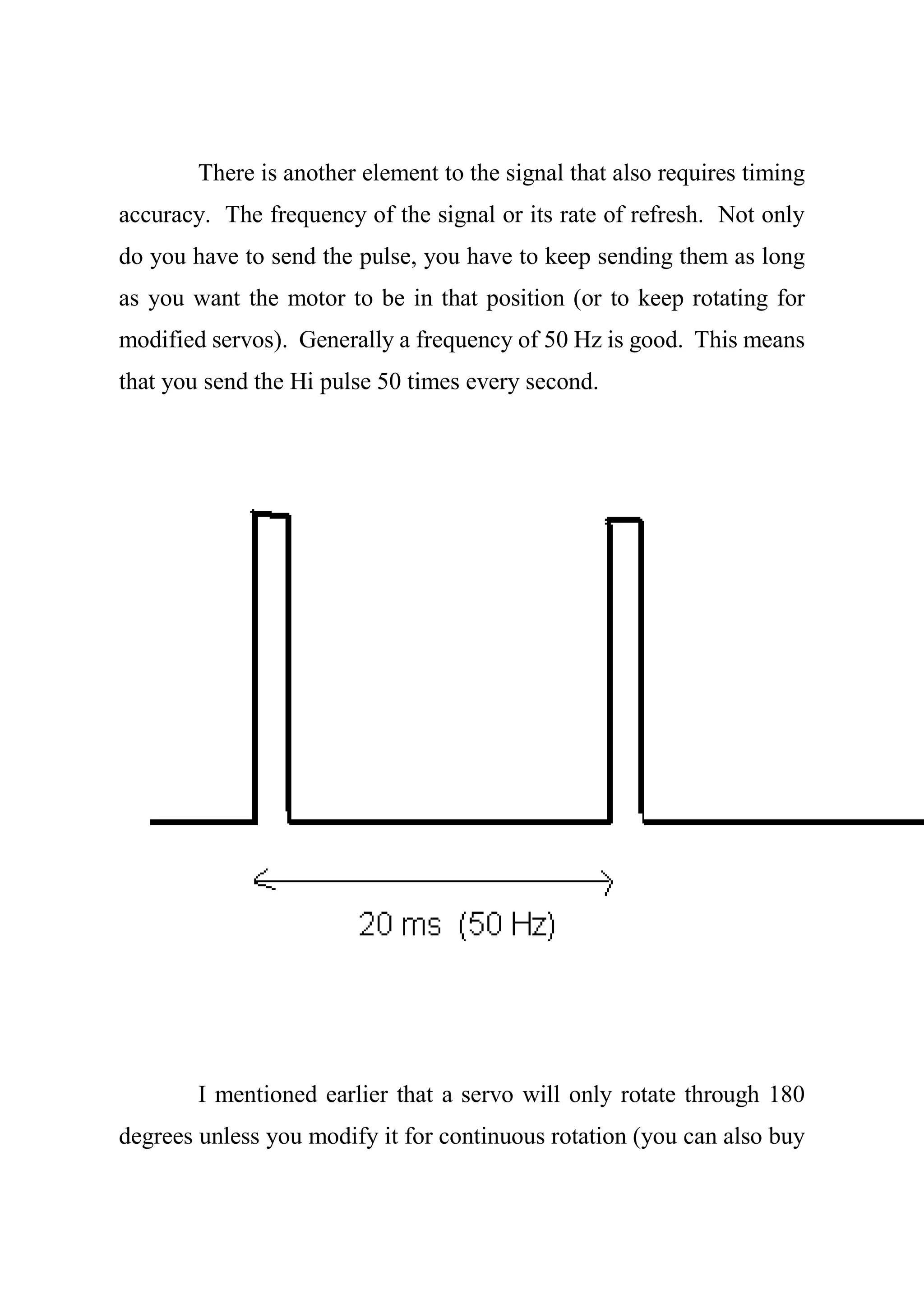 There is another element to the signal that also requires timing
accuracy. The frequency of the signal or its rate of refresh. Not only
do you have to send the pulse, you have to keep sending them as long
as you want the motor to be in that position (or to keep rotating for
modified servos). Generally a frequency of 50 Hz is good. This means
that you send the Hi pulse 50 times every second.
I mentioned earlier that a servo will only rotate through 180
degrees unless you modify it for continuous rotation (you can also buy
 