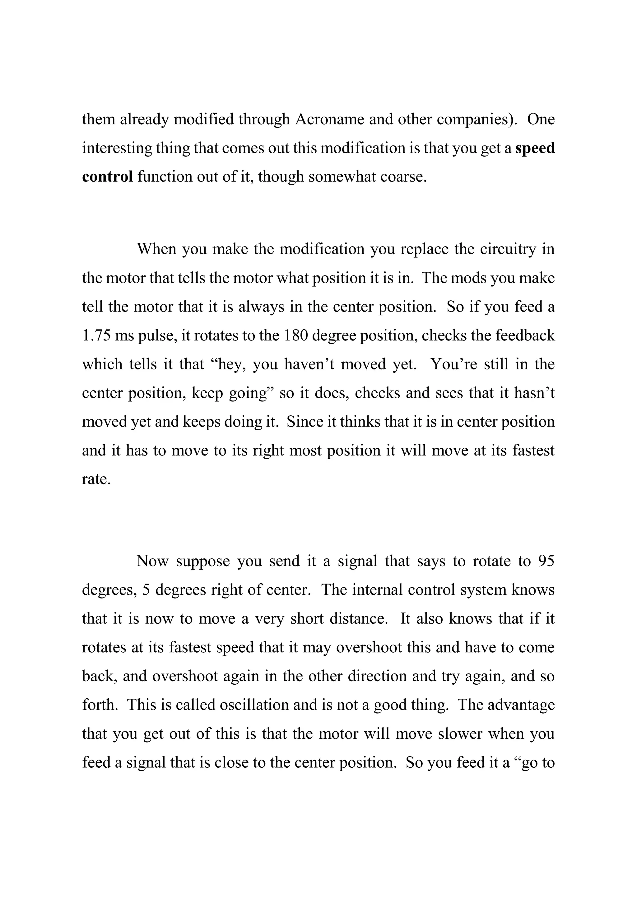 them already modified through Acroname and other companies). One
interesting thing that comes out this modification is that you get a speed
control function out of it, though somewhat coarse.
When you make the modification you replace the circuitry in
the motor that tells the motor what position it is in. The mods you make
tell the motor that it is always in the center position. So if you feed a
1.75 ms pulse, it rotates to the 180 degree position, checks the feedback
which tells it that “hey, you haven’t moved yet. You’re still in the
center position, keep going” so it does, checks and sees that it hasn’t
moved yet and keeps doing it. Since it thinks that it is in center position
and it has to move to its right most position it will move at its fastest
rate.
Now suppose you send it a signal that says to rotate to 95
degrees, 5 degrees right of center. The internal control system knows
that it is now to move a very short distance. It also knows that if it
rotates at its fastest speed that it may overshoot this and have to come
back, and overshoot again in the other direction and try again, and so
forth. This is called oscillation and is not a good thing. The advantage
that you get out of this is that the motor will move slower when you
feed a signal that is close to the center position. So you feed it a “go to
 