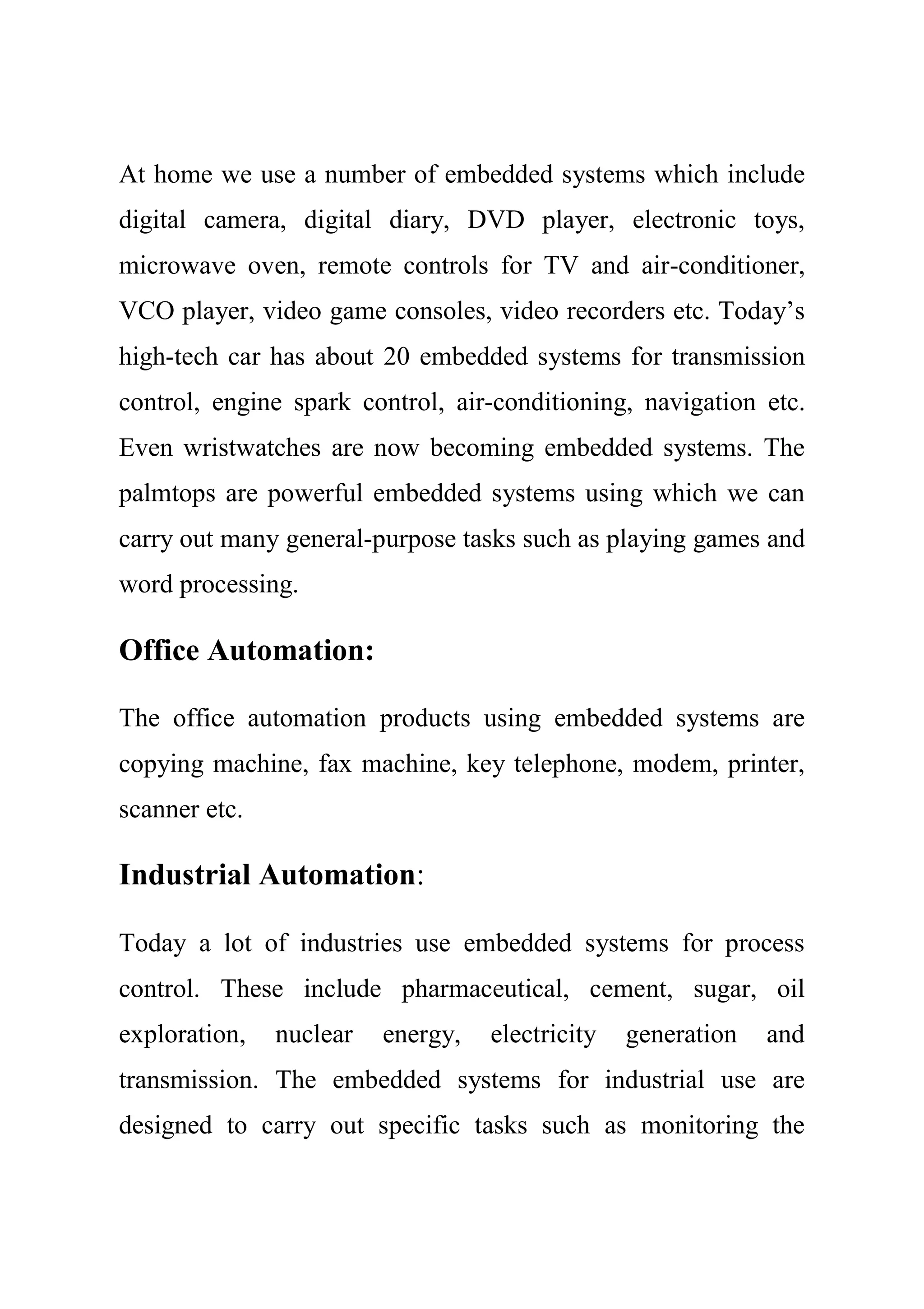 At home we use a number of embedded systems which include
digital camera, digital diary, DVD player, electronic toys,
microwave oven, remote controls for TV and air-conditioner,
VCO player, video game consoles, video recorders etc. Today’s
high-tech car has about 20 embedded systems for transmission
control, engine spark control, air-conditioning, navigation etc.
Even wristwatches are now becoming embedded systems. The
palmtops are powerful embedded systems using which we can
carry out many general-purpose tasks such as playing games and
word processing.
Office Automation:
The office automation products using embedded systems are
copying machine, fax machine, key telephone, modem, printer,
scanner etc.
Industrial Automation:
Today a lot of industries use embedded systems for process
control. These include pharmaceutical, cement, sugar, oil
exploration, nuclear energy, electricity generation and
transmission. The embedded systems for industrial use are
designed to carry out specific tasks such as monitoring the
 
