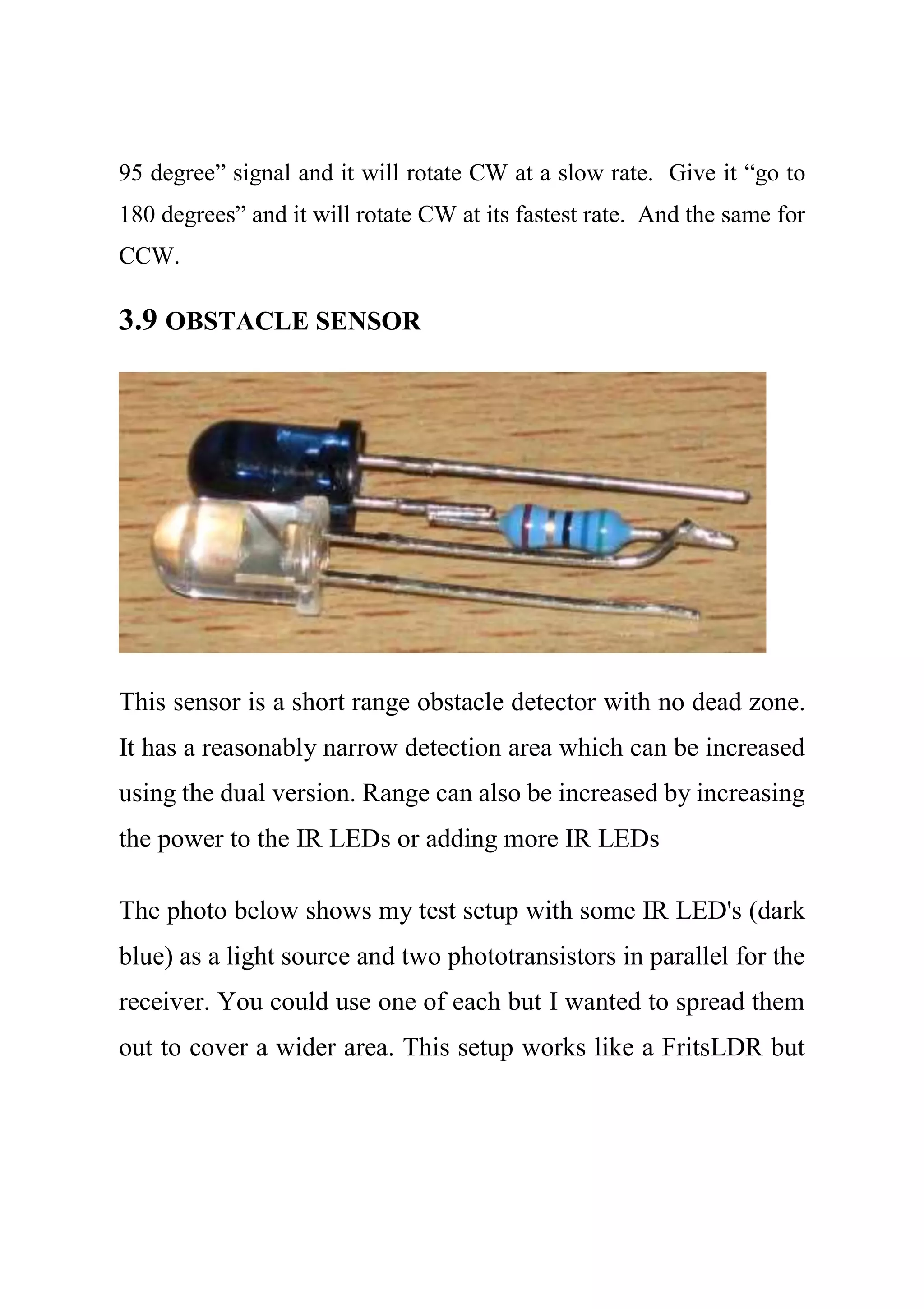 95 degree” signal and it will rotate CW at a slow rate. Give it “go to
180 degrees” and it will rotate CW at its fastest rate. And the same for
CCW.
3.9 OBSTACLE SENSOR
This sensor is a short range obstacle detector with no dead zone.
It has a reasonably narrow detection area which can be increased
using the dual version. Range can also be increased by increasing
the power to the IR LEDs or adding more IR LEDs
The photo below shows my test setup with some IR LED's (dark
blue) as a light source and two phototransistors in parallel for the
receiver. You could use one of each but I wanted to spread them
out to cover a wider area. This setup works like a FritsLDR but
 