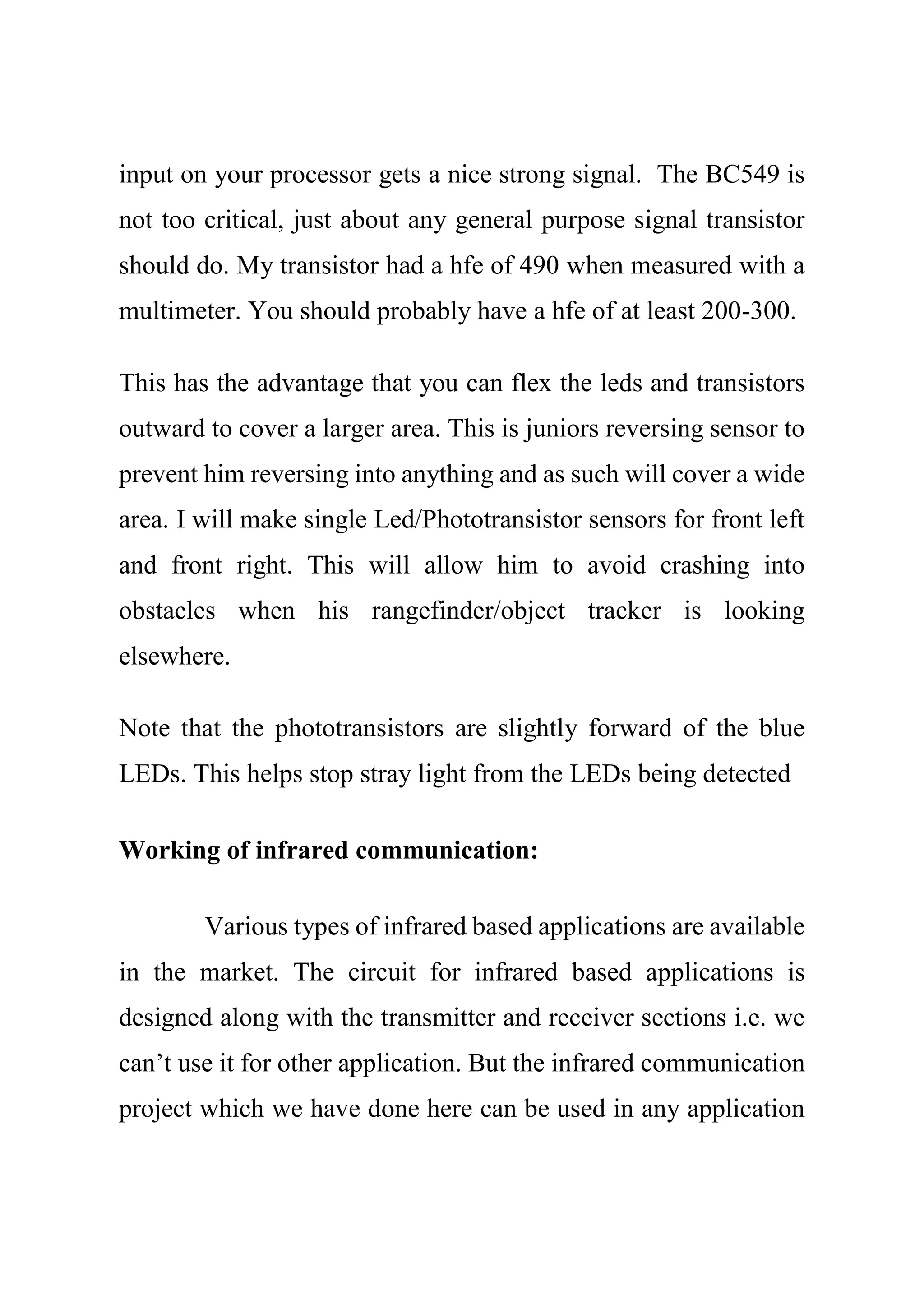 input on your processor gets a nice strong signal. The BC549 is
not too critical, just about any general purpose signal transistor
should do. My transistor had a hfe of 490 when measured with a
multimeter. You should probably have a hfe of at least 200-300.
This has the advantage that you can flex the leds and transistors
outward to cover a larger area. This is juniors reversing sensor to
prevent him reversing into anything and as such will cover a wide
area. I will make single Led/Phototransistor sensors for front left
and front right. This will allow him to avoid crashing into
obstacles when his rangefinder/object tracker is looking
elsewhere.
Note that the phototransistors are slightly forward of the blue
LEDs. This helps stop stray light from the LEDs being detected
Working of infrared communication:
Various types of infrared based applications are available
in the market. The circuit for infrared based applications is
designed along with the transmitter and receiver sections i.e. we
can’t use it for other application. But the infrared communication
project which we have done here can be used in any application
 