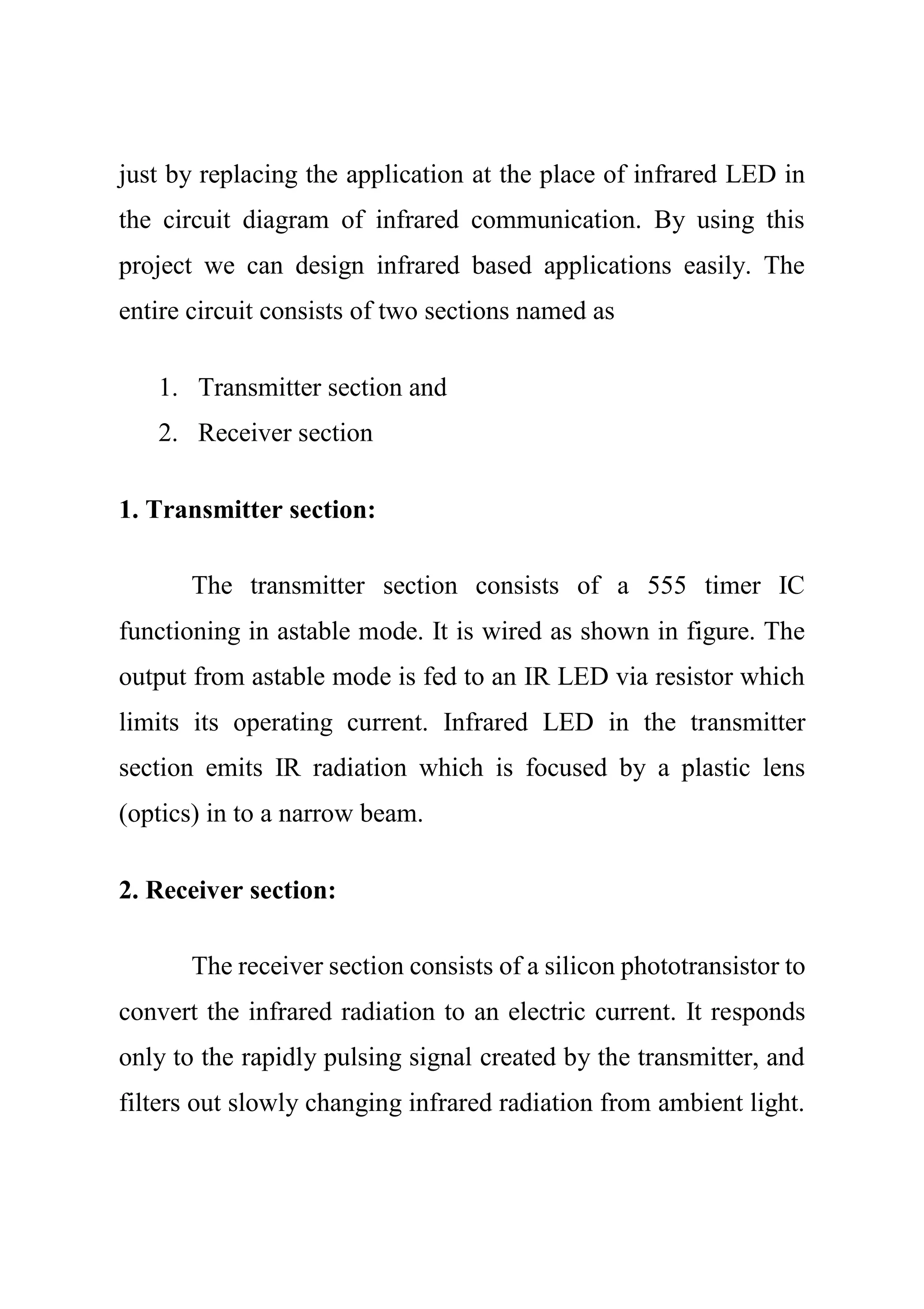 just by replacing the application at the place of infrared LED in
the circuit diagram of infrared communication. By using this
project we can design infrared based applications easily. The
entire circuit consists of two sections named as
1. Transmitter section and
2. Receiver section
1. Transmitter section:
The transmitter section consists of a 555 timer IC
functioning in astable mode. It is wired as shown in figure. The
output from astable mode is fed to an IR LED via resistor which
limits its operating current. Infrared LED in the transmitter
section emits IR radiation which is focused by a plastic lens
(optics) in to a narrow beam.
2. Receiver section:
The receiver section consists of a silicon phototransistor to
convert the infrared radiation to an electric current. It responds
only to the rapidly pulsing signal created by the transmitter, and
filters out slowly changing infrared radiation from ambient light.
 