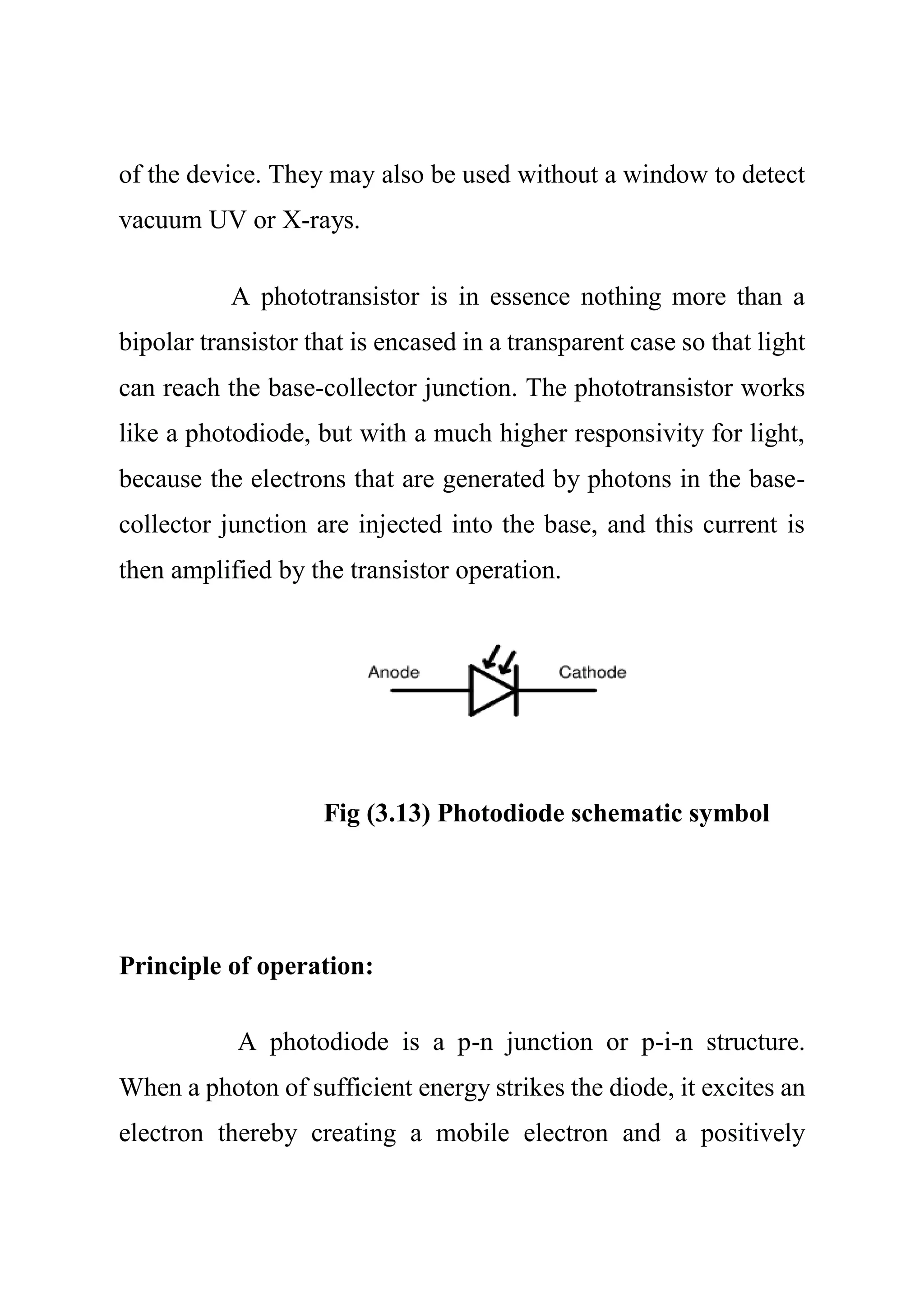 of the device. They may also be used without a window to detect
vacuum UV or X-rays.
A phototransistor is in essence nothing more than a
bipolar transistor that is encased in a transparent case so that light
can reach the base-collector junction. The phototransistor works
like a photodiode, but with a much higher responsivity for light,
because the electrons that are generated by photons in the base-
collector junction are injected into the base, and this current is
then amplified by the transistor operation.
Fig (3.13) Photodiode schematic symbol
Principle of operation:
A photodiode is a p-n junction or p-i-n structure.
When a photon of sufficient energy strikes the diode, it excites an
electron thereby creating a mobile electron and a positively
 