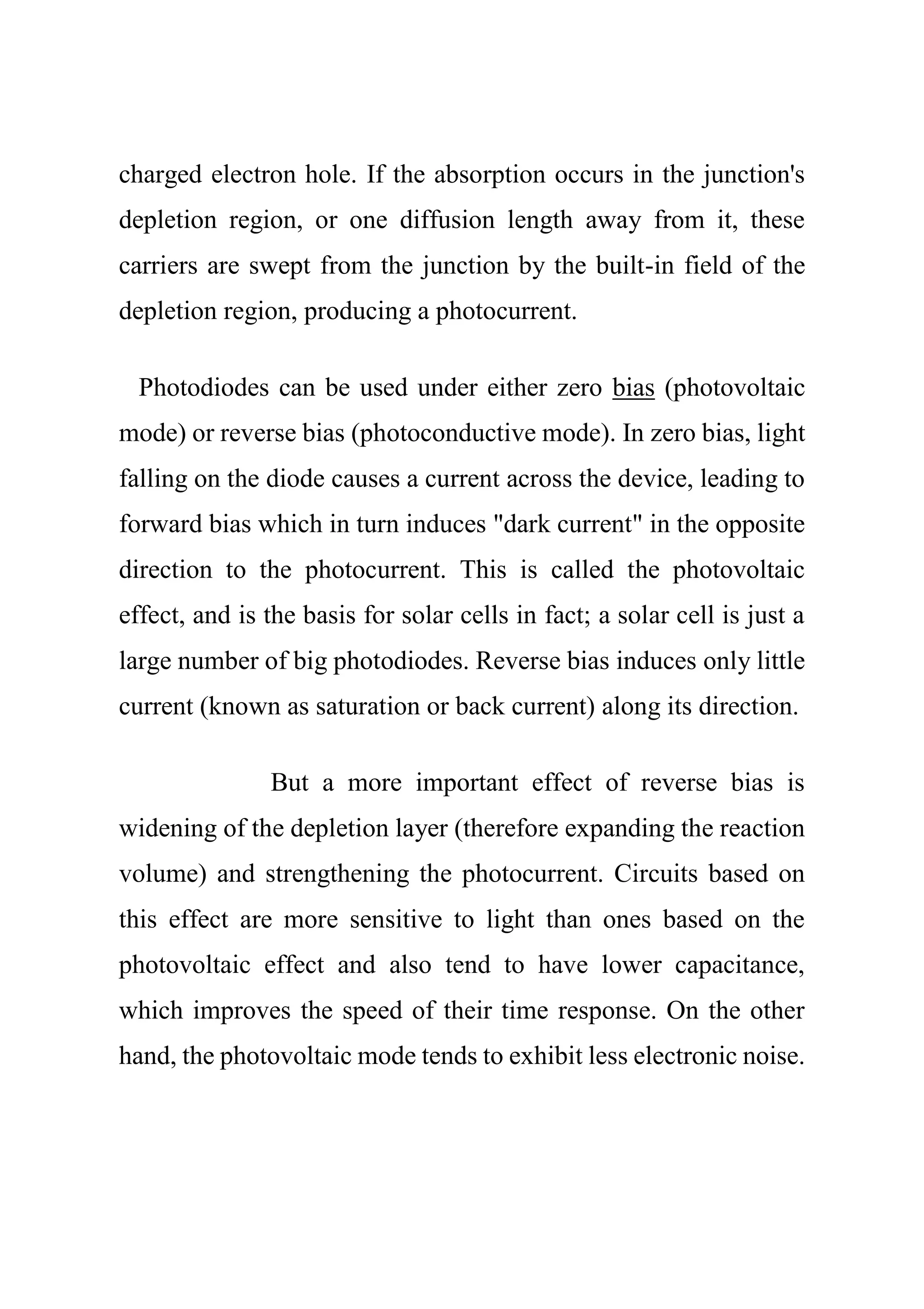 charged electron hole. If the absorption occurs in the junction's
depletion region, or one diffusion length away from it, these
carriers are swept from the junction by the built-in field of the
depletion region, producing a photocurrent.
Photodiodes can be used under either zero bias (photovoltaic
mode) or reverse bias (photoconductive mode). In zero bias, light
falling on the diode causes a current across the device, leading to
forward bias which in turn induces "dark current" in the opposite
direction to the photocurrent. This is called the photovoltaic
effect, and is the basis for solar cells in fact; a solar cell is just a
large number of big photodiodes. Reverse bias induces only little
current (known as saturation or back current) along its direction.
But a more important effect of reverse bias is
widening of the depletion layer (therefore expanding the reaction
volume) and strengthening the photocurrent. Circuits based on
this effect are more sensitive to light than ones based on the
photovoltaic effect and also tend to have lower capacitance,
which improves the speed of their time response. On the other
hand, the photovoltaic mode tends to exhibit less electronic noise.
 