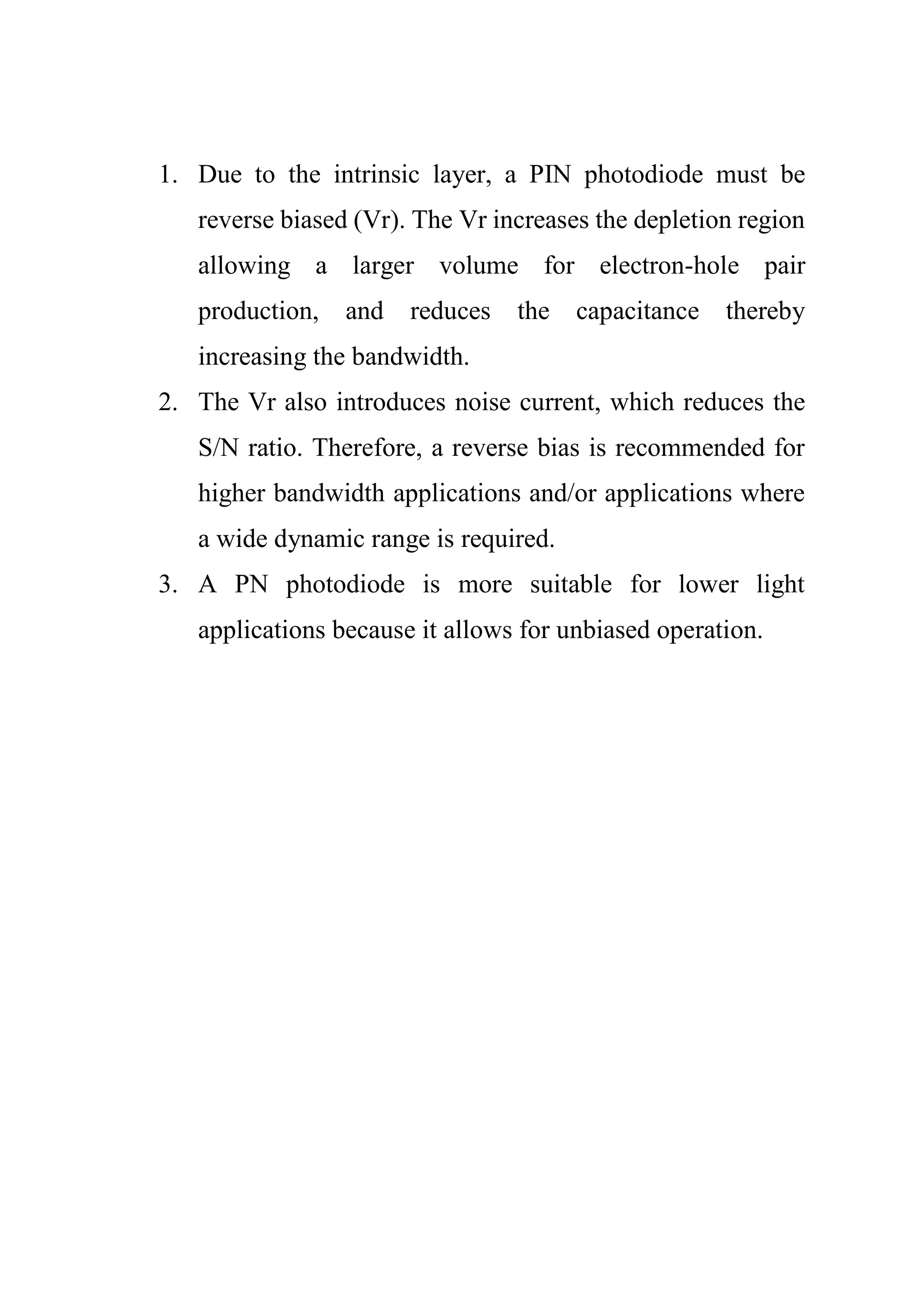 1. Due to the intrinsic layer, a PIN photodiode must be
reverse biased (Vr). The Vr increases the depletion region
allowing a larger volume for electron-hole pair
production, and reduces the capacitance thereby
increasing the bandwidth.
2. The Vr also introduces noise current, which reduces the
S/N ratio. Therefore, a reverse bias is recommended for
higher bandwidth applications and/or applications where
a wide dynamic range is required.
3. A PN photodiode is more suitable for lower light
applications because it allows for unbiased operation.
 