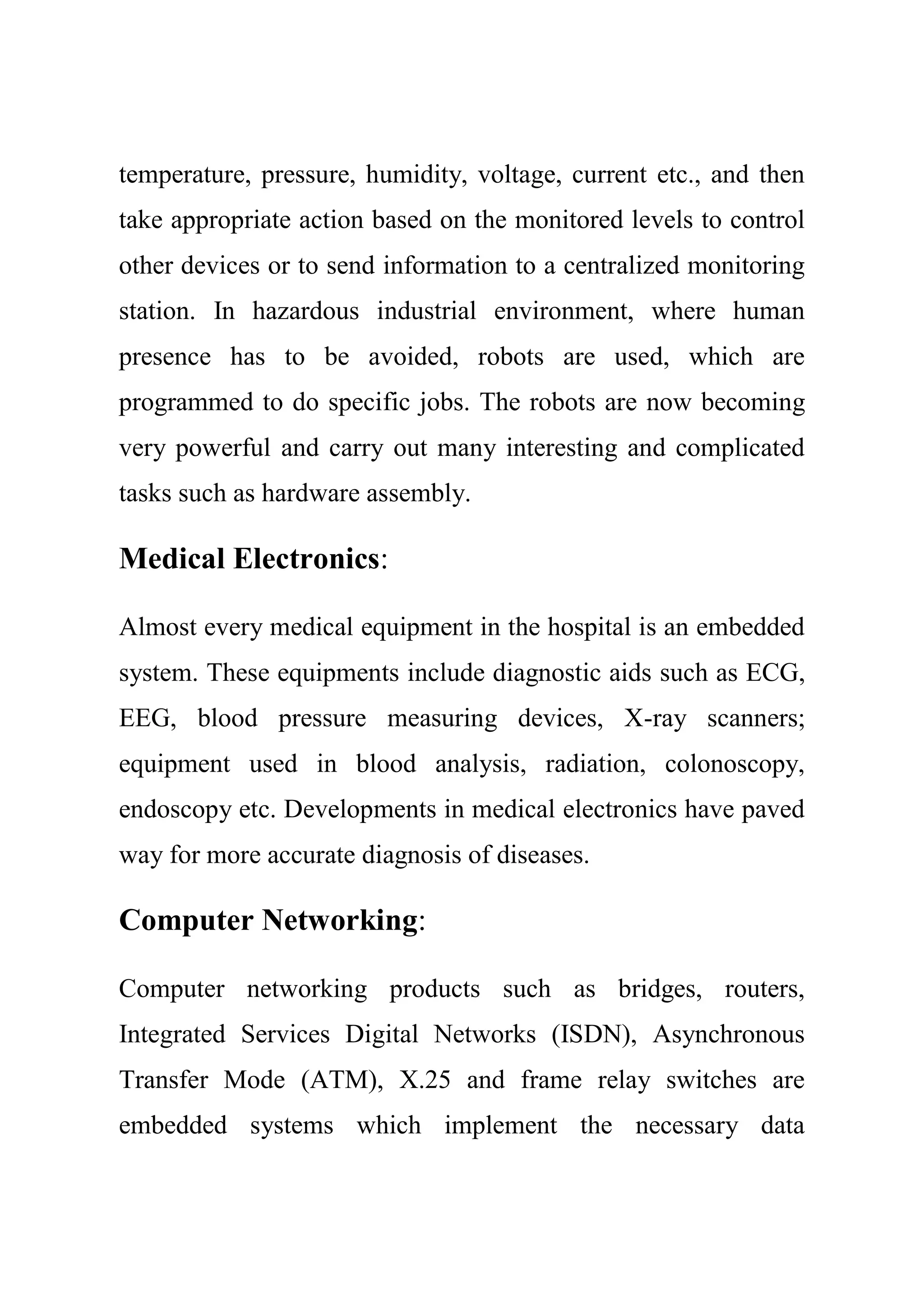 temperature, pressure, humidity, voltage, current etc., and then
take appropriate action based on the monitored levels to control
other devices or to send information to a centralized monitoring
station. In hazardous industrial environment, where human
presence has to be avoided, robots are used, which are
programmed to do specific jobs. The robots are now becoming
very powerful and carry out many interesting and complicated
tasks such as hardware assembly.
Medical Electronics:
Almost every medical equipment in the hospital is an embedded
system. These equipments include diagnostic aids such as ECG,
EEG, blood pressure measuring devices, X-ray scanners;
equipment used in blood analysis, radiation, colonoscopy,
endoscopy etc. Developments in medical electronics have paved
way for more accurate diagnosis of diseases.
Computer Networking:
Computer networking products such as bridges, routers,
Integrated Services Digital Networks (ISDN), Asynchronous
Transfer Mode (ATM), X.25 and frame relay switches are
embedded systems which implement the necessary data
 