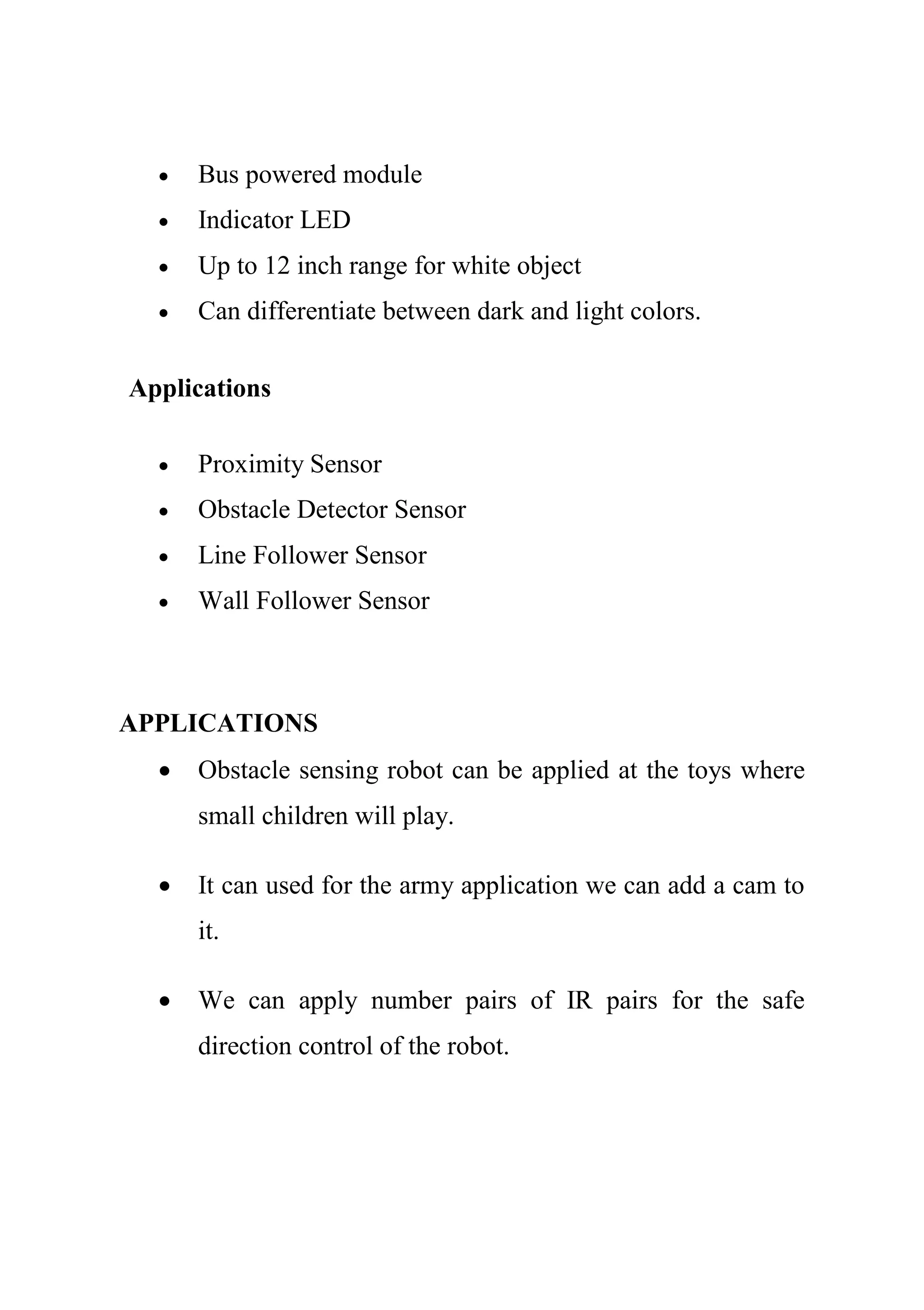  Bus powered module
 Indicator LED
 Up to 12 inch range for white object
 Can differentiate between dark and light colors.
Applications
 Proximity Sensor
 Obstacle Detector Sensor
 Line Follower Sensor
 Wall Follower Sensor
APPLICATIONS
 Obstacle sensing robot can be applied at the toys where
small children will play.
 It can used for the army application we can add a cam to
it.
 We can apply number pairs of IR pairs for the safe
direction control of the robot.
 