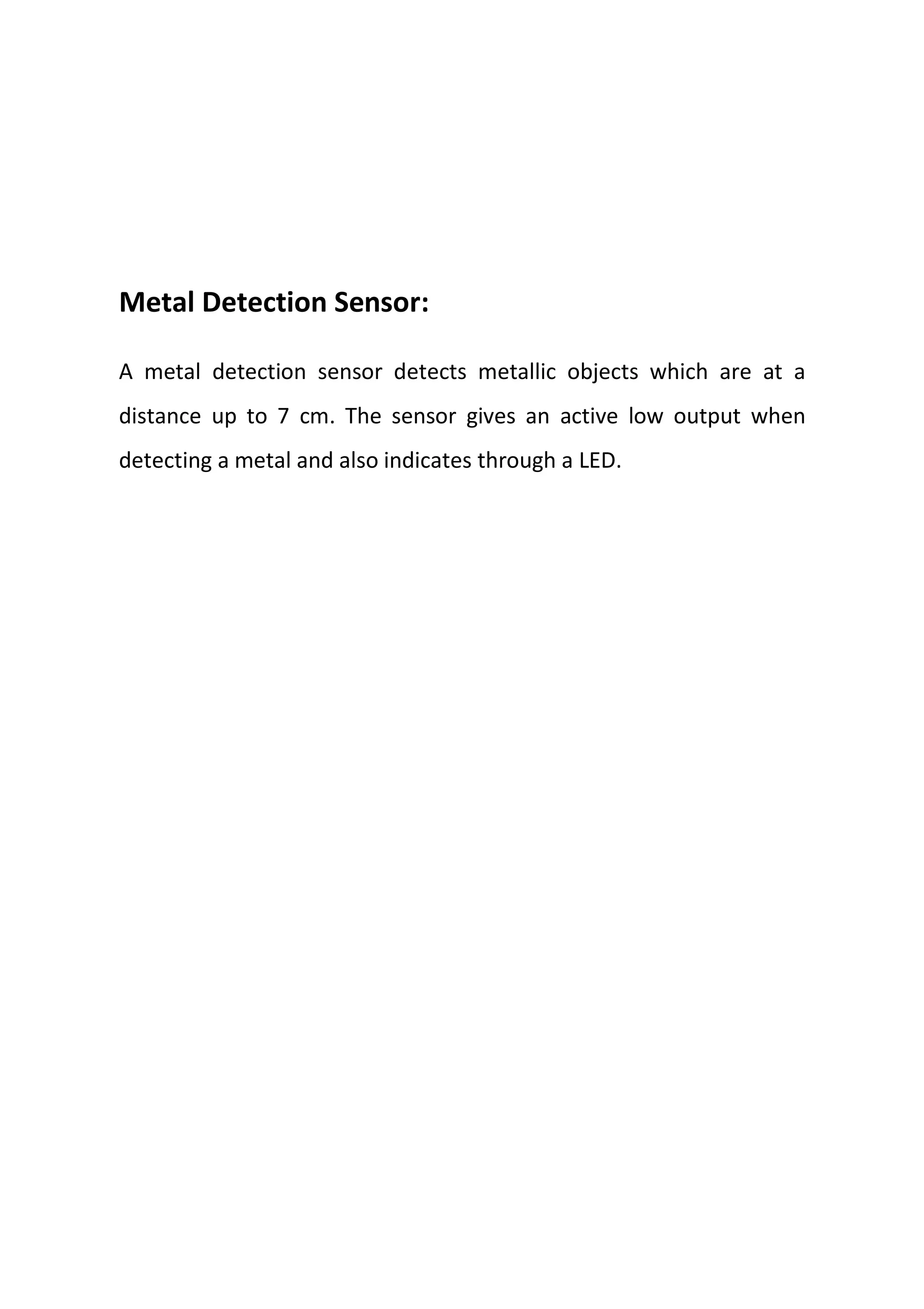 Metal Detection Sensor:
A metal detection sensor detects metallic objects which are at a
distance up to 7 cm. The sensor gives an active low output when
detecting a metal and also indicates through a LED.
 
