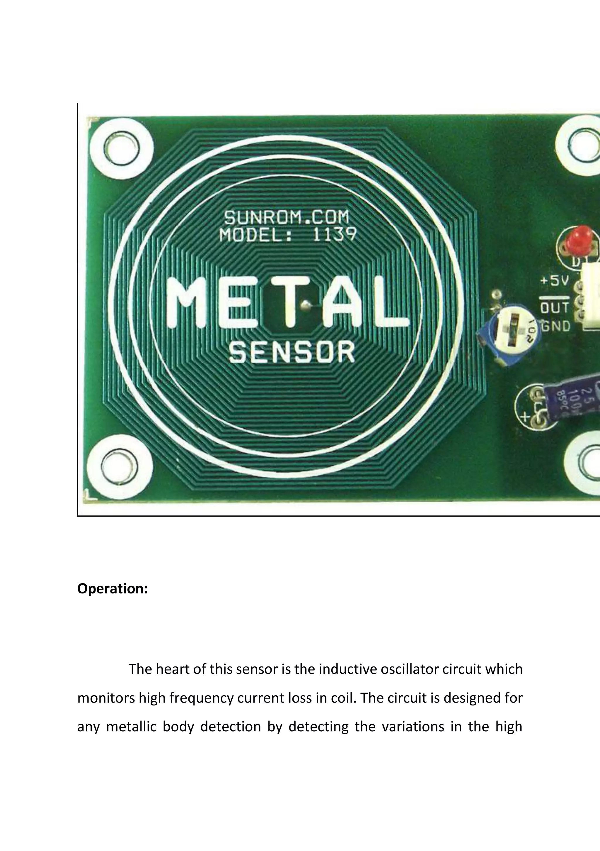 Operation:
The heart of this sensor is the inductive oscillator circuit which
monitors high frequency current loss in coil. The circuit is designed for
any metallic body detection by detecting the variations in the high
 