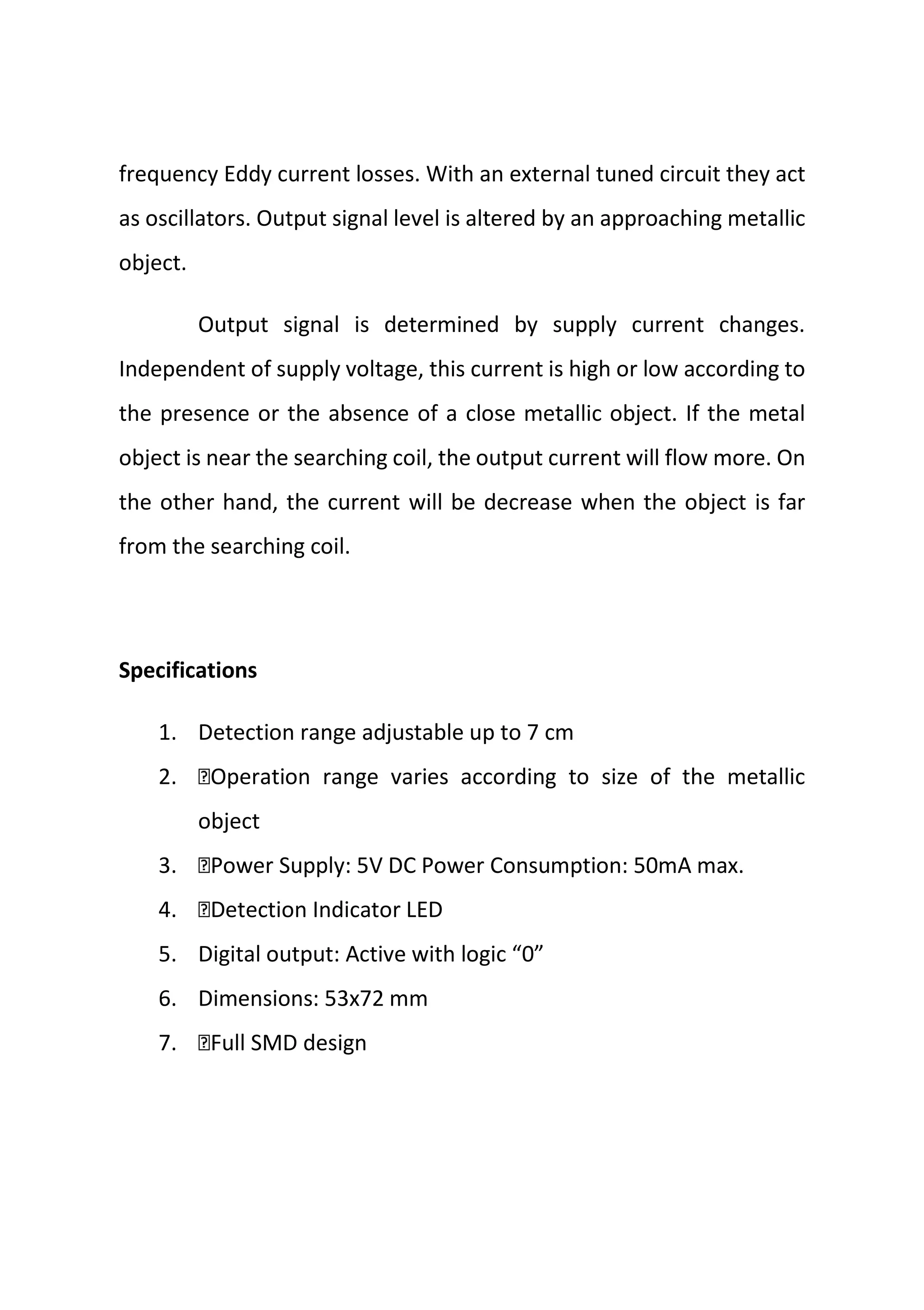 frequency Eddy current losses. With an external tuned circuit they act
as oscillators. Output signal level is altered by an approaching metallic
object.
Output signal is determined by supply current changes.
Independent of supply voltage, this current is high or low according to
the presence or the absence of a close metallic object. If the metal
object is near the searching coil, the output current will flow more. On
the other hand, the current will be decrease when the object is far
from the searching coil.
Specifications
1. Detection range adjustable up to 7 cm
2. Operation range varies according to size of the metallic
object
3. Power Supply: 5V DC Power Consumption: 50mA max.
4. Detection Indicator LED
5. Digital output: Active with logic “0”
6. Dimensions: 53x72 mm
7. Full SMD design
 