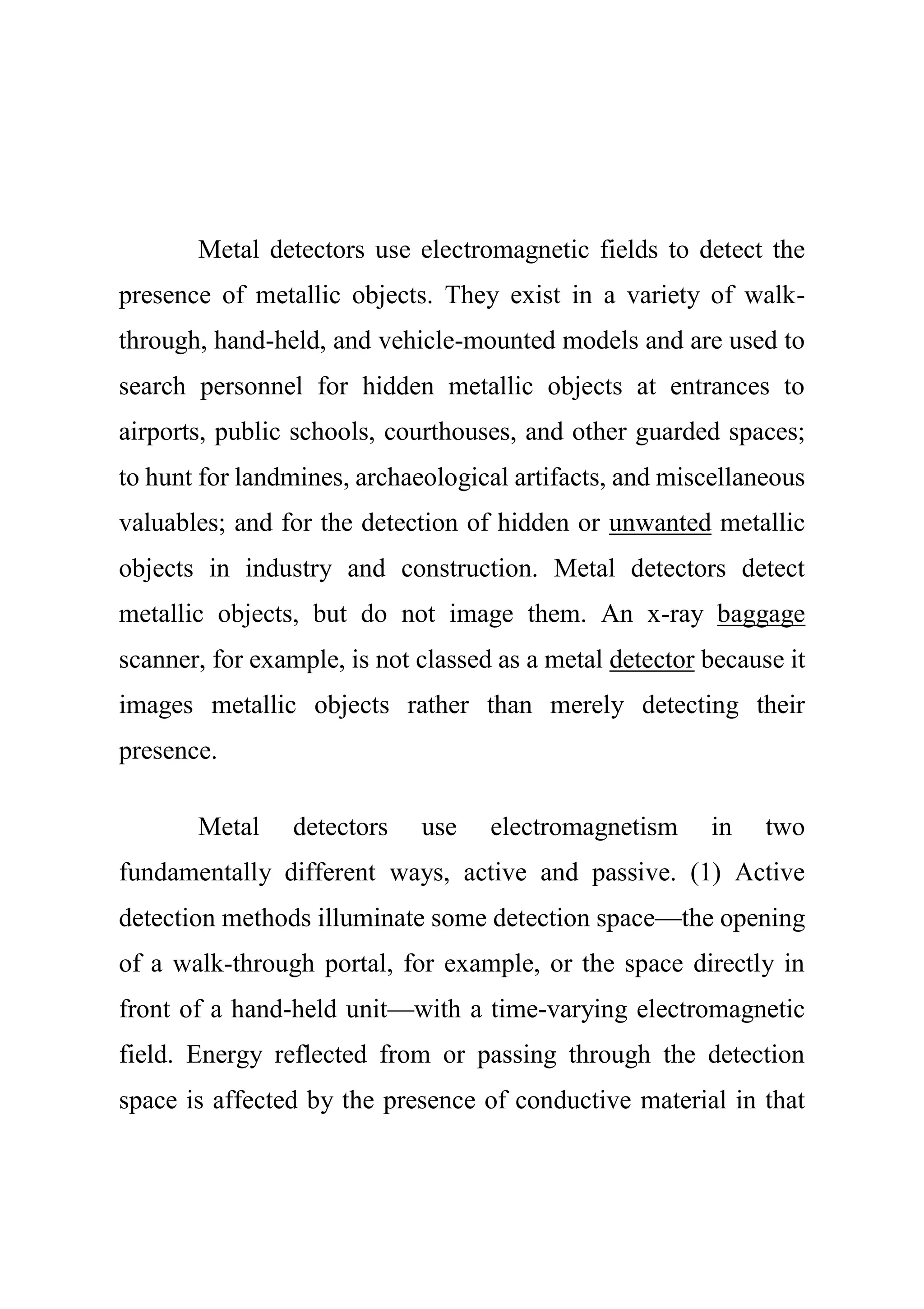 Metal detectors use electromagnetic fields to detect the
presence of metallic objects. They exist in a variety of walk-
through, hand-held, and vehicle-mounted models and are used to
search personnel for hidden metallic objects at entrances to
airports, public schools, courthouses, and other guarded spaces;
to hunt for landmines, archaeological artifacts, and miscellaneous
valuables; and for the detection of hidden or unwanted metallic
objects in industry and construction. Metal detectors detect
metallic objects, but do not image them. An x-ray baggage
scanner, for example, is not classed as a metal detector because it
images metallic objects rather than merely detecting their
presence.
Metal detectors use electromagnetism in two
fundamentally different ways, active and passive. (1) Active
detection methods illuminate some detection space—the opening
of a walk-through portal, for example, or the space directly in
front of a hand-held unit—with a time-varying electromagnetic
field. Energy reflected from or passing through the detection
space is affected by the presence of conductive material in that
 