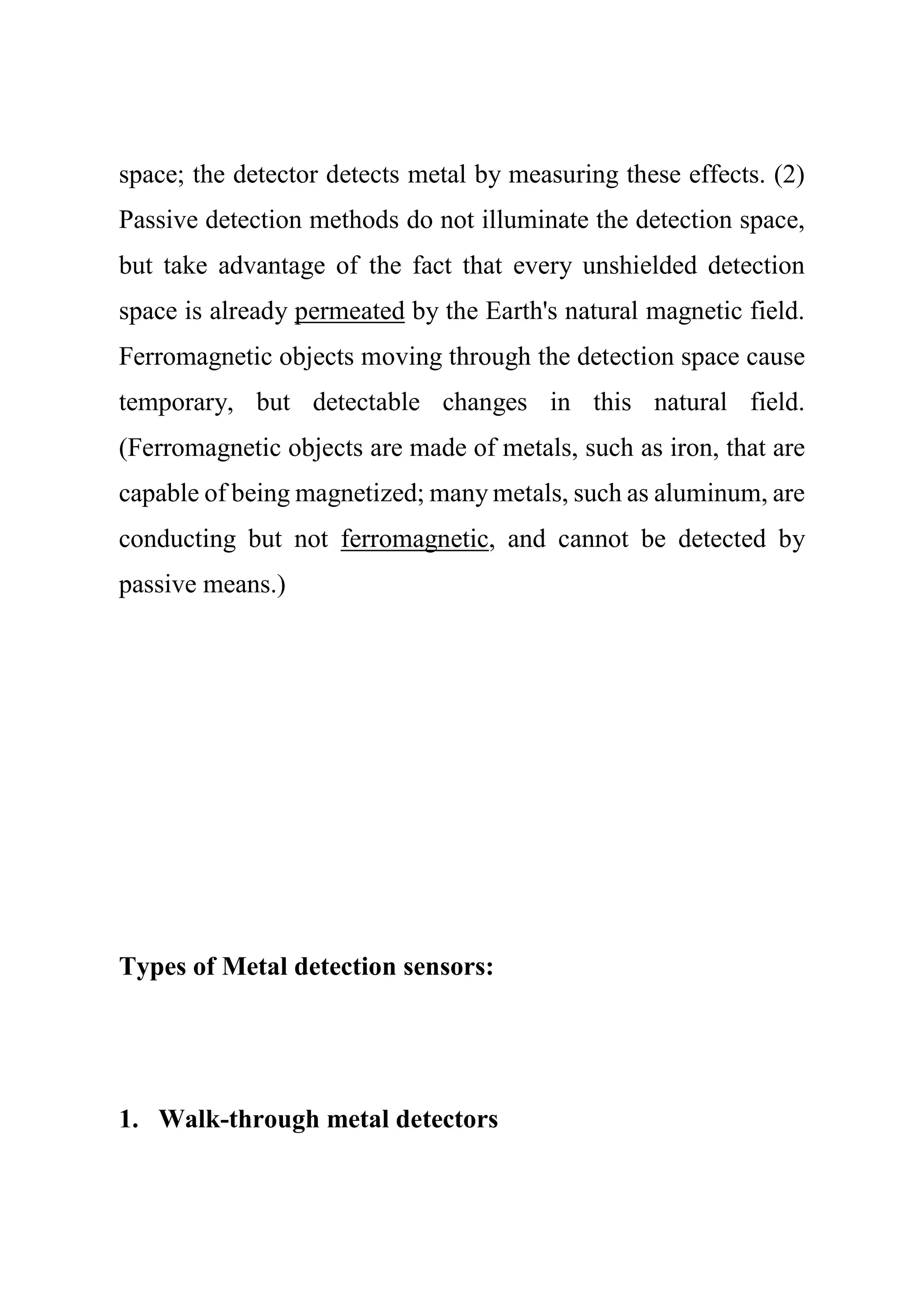 space; the detector detects metal by measuring these effects. (2)
Passive detection methods do not illuminate the detection space,
but take advantage of the fact that every unshielded detection
space is already permeated by the Earth's natural magnetic field.
Ferromagnetic objects moving through the detection space cause
temporary, but detectable changes in this natural field.
(Ferromagnetic objects are made of metals, such as iron, that are
capable of being magnetized; many metals, such as aluminum, are
conducting but not ferromagnetic, and cannot be detected by
passive means.)
Types of Metal detection sensors:
1. Walk-through metal detectors
 
