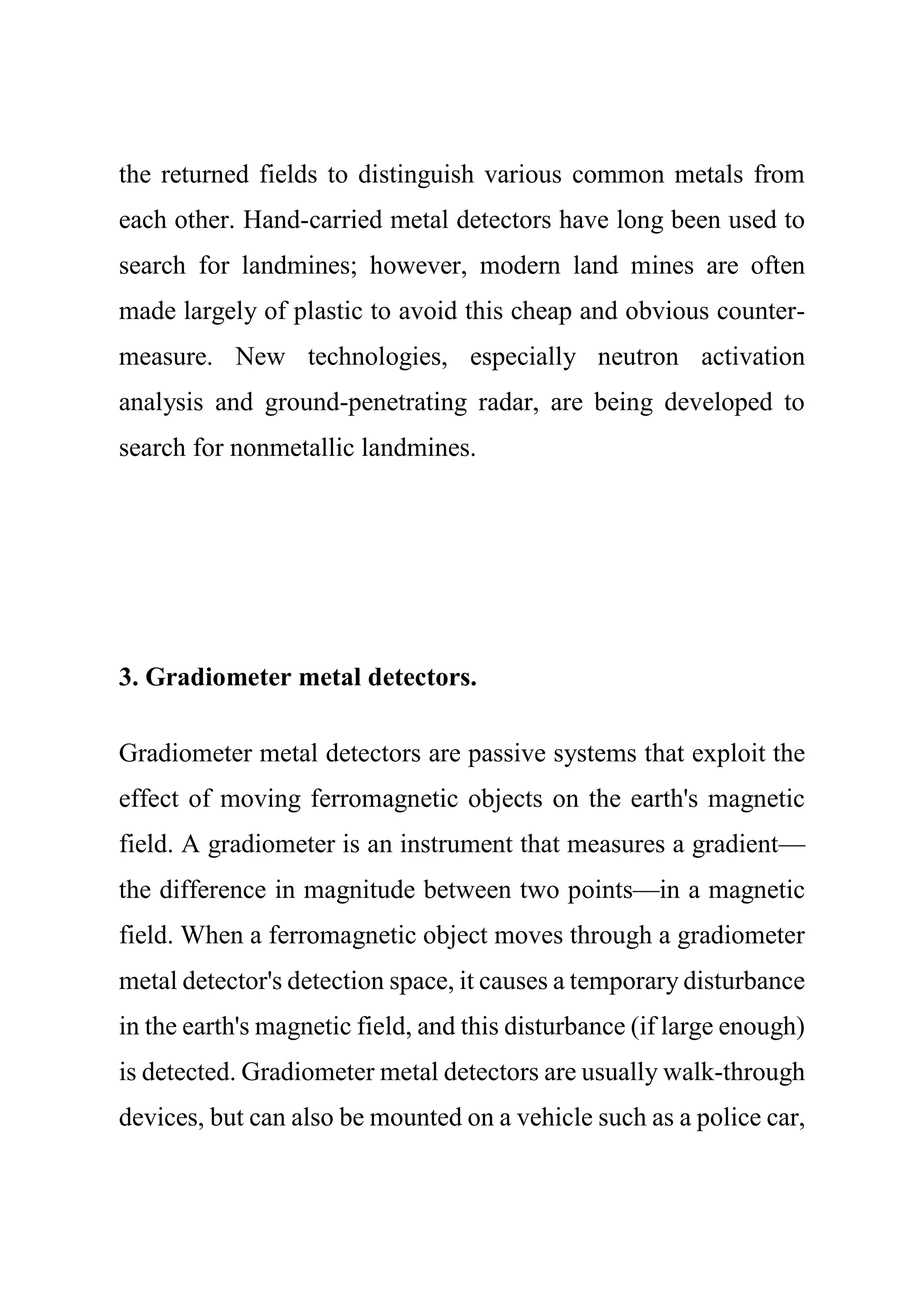 the returned fields to distinguish various common metals from
each other. Hand-carried metal detectors have long been used to
search for landmines; however, modern land mines are often
made largely of plastic to avoid this cheap and obvious counter-
measure. New technologies, especially neutron activation
analysis and ground-penetrating radar, are being developed to
search for nonmetallic landmines.
3. Gradiometer metal detectors.
Gradiometer metal detectors are passive systems that exploit the
effect of moving ferromagnetic objects on the earth's magnetic
field. A gradiometer is an instrument that measures a gradient—
the difference in magnitude between two points—in a magnetic
field. When a ferromagnetic object moves through a gradiometer
metal detector's detection space, it causes a temporary disturbance
in the earth's magnetic field, and this disturbance (if large enough)
is detected. Gradiometer metal detectors are usually walk-through
devices, but can also be mounted on a vehicle such as a police car,
 