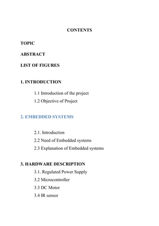 CONTENTS
TOPIC
ABSTRACT
LIST OF FIGURES
1. INTRODUCTION
1.1 Introduction of the project
1.2 Objective of Project
2. EMBEDDED SYSTEMS
2.1. Introduction
2.2 Need of Embedded systems
2.3 Explanation of Embedded systems
3. HARDWARE DESCRIPTION
3.1. Regulated Power Supply
3.2 Microcontroller
3.3 DC Motor
3.4 IR sensor
 