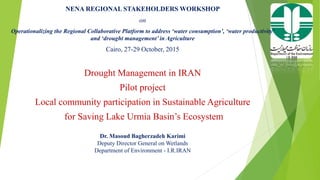 NENA REGIONAL STAKEHOLDERS WORKSHOP
on
Operationalizing the Regional Collaborative Platform to address ‘water consumption’, ‘water productivity’
and ‘drought management’ in Agriculture
Cairo, 27-29 October, 2015
Drought Management in IRAN
Pilot project
Local community participation in Sustainable Agriculture
for Saving Lake Urmia Basin’s Ecosystem
Dr. Masoud Bagherzadeh Karimi
Deputy Director General on Wetlands
Department of Environment - I.R.IRAN
 