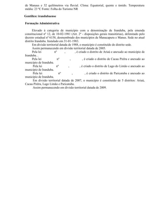 de Manaus e 32 quilômetros via fluvial. Clima: Equatorial, quente e úmido. Temperatura
média: 23 ºC Fonte: Folha do Turismo NR

Gentílico: irandubaense

Formação Administrativa

      Elevado à categoria de município com a denominação de Iranduba, pela emenda
constitucional nº 12, de 10-02-1981 (Art. 2º - disposições gerais transitórias), delimitado pelo
decreto estadual nº 6158, desmembrado dos municípios de Manacapuru e Manus. Sede no atual
distrito Iranduba. Instalado em 31-01-1983.
       Em divisão territorial datada de 1988, o município é constituído do distrito sede.
       Assim permanecendo em divisão territorial datada de 2005.
       Pela lei          nº       ,        , é criado o distrito de Ariaú e anexado ao município de
Iranduba. .
       Pela lei            nº          ,           , é criado o distrito de Cacau Pirêra e anexado ao
município de Iranduba.
       Pela lei            nº        ,          , é criado o distrito de Lago do Limão e anexado ao
município de Iranduba.
       Pela lei              nº          ,            , é criado o distrito de Paricatuba e anexado ao
município de Iranduba.
       Em divisão territorial datada de 2007, o município é constituído de 5 distritos: Ariaú,
Cacau Pirêra, Lago Limão e Paricatuba.
       Assim permanecendo em divisão territorial datada de 2009.
 