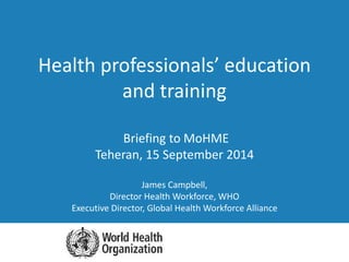 Briefing to MoHME
Teheran, 15 September 2014
James Campbell,
Director Health Workforce, WHO
Executive Director, Global Health Workforce Alliance
Health professionals’ education
and training
 