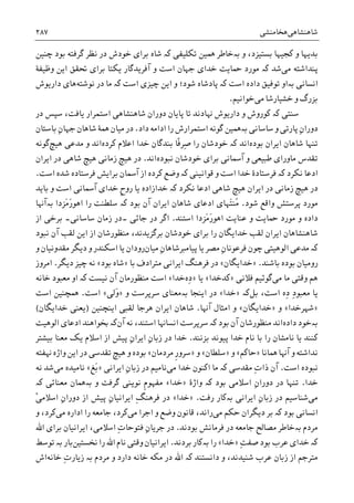 ‫ﺷﺎﻫﻨﺸﺎﻫﯽ‬‫ﻫﺨﺎﻣﻨﺸﯽ‬۲۸۷
‫ﺑﺪ‬‫ﻭ‬ ،‫ﺑﺴﺘﻴﺰﺩ‬ ‫ﮐﺠﻴﻬﺎ‬ ‫ﻭ‬ ‫ﻳﻬﺎ‬‫ﺑە‬‫ﺗﮑﻠﻴﻔﯽ‬ ‫ﳘﻴﻦ‬ ‫ﺧﺎﻃﺮ‬‫ﮐە‬‫ﺷﺎﻩ‬‫ﭼﻨﻴﻦ‬ ‫ﺑﻮﺩ‬ ‫ﮔﺮﻓﺘﻪ‬ ‫ﻧﻈﺮ‬ ‫ﺩﺭ‬ ‫ﺧﻮﺩﺵ‬ ‫ﺑﺮﺍﯼ‬
‫ﻣﯽ‬ ‫ﭘﻨﺪﺍﺷﺘﻪ‬‫ﺷﺪ‬‫ﮐە‬‫ﻭﻇﻴﻔﮥ‬ ‫ﺍﻳﻦ‬ ‫ﲢﻘﻖ‬ ‫ﺑﺮﺍﯼ‬ ‫ﻳﮑﺘﺎ‬ ‫ﺁﻓﺮﻳﺪﮔﺎﺭ‬ ‫ﻭ‬ ‫ﺍﺳﺖ‬ ‫ﺟﻬﺎﻥ‬ ‫ﺧﺪﺍﯼ‬ ‫ﲪﺎﻳﺖ‬ ‫ﻣﻮﺭﺩ‬
‫ﺍﻧﺴﺎﻧﯽ‬‫ﺑە‬‫ﺍﻭ‬‫ﻧﻮﺷﺘﻪ‬ ‫ﺩﺭ‬ ‫ﻣﺎ‬ ‫ﮐە‬ ‫ﺍﺳﺖ‬ ‫ﭼﻴﺰﯼ‬ ‫ﺍﻳﻦ‬ ‫ﻭ‬ ‫ﺷﻮﺩ؛‬ ‫ﭘﺎﺩﺷﺎﻩ‬ ‫ﮐە‬ ‫ﺍﺳﺖ‬ ‫ﺩﺍﺩﻩ‬ ‫ﺗﻮﻓﻴﻖ‬‫ﺩﺍﺭﻳﻮﺵ‬ ‫ﻫﺎﯼ‬
‫ﺧﺸﻴﺎﺭﺷﺎ‬ ‫ﻭ‬ ‫ﺑﺰﺭﮒ‬‫ﻣﯽ‬‫ﺧﻮﺍﻧﻴﻢ‬.
‫ﺳﻨﺘﯽ‬‫ﮐە‬‫ﻳﺎﻓﺖ‬ ‫ﺍﺳﺘﻤﺮﺍﺭ‬ ‫ﺷﺎﻫﻨﺸﺎﻫﯽ‬ ‫ﺩﻭﺭﺍﻥ‬ ‫ﭘﺎﻳﺎﻥ‬ ‫ﺗﺎ‬ ‫ﻬﻧﺎﺩﻧﺪ‬ ‫ﺩﺍﺭﻳﻮﺵ‬ ‫ﻭ‬ ‫ﮐﻮﺭﻭﺵ‬‫ﺩﺭ‬ ‫ﺳﭙﺲ‬ ،
‫ﺩﺍﺩ‬ ‫ﺍﺩﺍﻣﻪ‬ ‫ﺭﺍ‬ ‫ﺍﺳﺘﻤﺮﺍﺭﺵ‬ ‫ﮔﻮﻧﻪ‬ ‫ﺑەﳘﻴﻦ‬ ‫ﺳﺎﺳﺎﻧﯽ‬ ‫ﻭ‬ ‫ﭘﺎﺭﺗﯽ‬ ِ‫ﻥ‬‫ﺩﻭﺭﺍ‬.‫ﺷﺎﻫﺎﻥ‬ ‫ﳘﮥ‬ ‫ﻣﻴﺎﻥ‬ ‫ﺩﺭ‬ِ‫ﻥ‬‫ﺟﻬﺎ‬‫ﺑﺎﺳﺘﺎﻥ‬
‫ﺑﻮﺩﻩ‬ ‫ﺍﻳﺮﺍﻥ‬ ‫ﺷﺎﻫﺎﻥ‬ ‫ﺗﻨﻬﺎ‬‫ﺍﻧﺪ‬‫ﮐە‬‫ﹰ‬‫ﻓ‬‫ِﺮ‬‫ﺻ‬ ‫ﺭﺍ‬ ‫ﺧﻮﺩﺷﺎﻥ‬‫ﺎ‬‫ﮐﺮﺩﻩ‬ ‫ﺍﻋﻼﻡ‬ ‫ﺧﺪﺍ‬ ‫ﺑﻨﺪﮔﺎﻥ‬‫ﻫﻴﭻ‬ ‫ﻣﺪﻋﯽ‬ ‫ﻭ‬ ‫ﺍﻧﺪ‬‫ﮔﻮﻧﻪ‬
‫ﻧﺒﻮﺩﻩ‬ ‫ﺧﻮﺩﺷﺎﻥ‬ ‫ﺑﺮﺍﯼ‬ ‫ﺁﲰﺎﻧﯽ‬ ‫ﻭ‬ ‫ﻃﺒﻴﻌﯽ‬ ‫ﻣﺎﻭﺭﺍﯼ‬ ‫ﺗﻘﺪﺱ‬‫ﺍﻧﺪ‬.‫ﺍﻳﺮﺍﻥ‬ ‫ﺩﺭ‬ ‫ﺷﺎﻫﯽ‬ ‫ﻫﻴﭻ‬ ‫ﺯﻣﺎﻧﯽ‬ ‫ﻫﻴﭻ‬ ‫ﺩﺭ‬
‫ﻧﮑﺮﺩ‬ ‫ﺍﺩﻋﺎ‬‫ﮐە‬‫ﻗﻮﺍﻧﻴﻨﯽ‬ ‫ﻭ‬ ‫ﺍﺳﺖ‬ ‫ﺧﺪﺍ‬ ‫ﻓﺮﺳﺘﺎﺩﮤ‬‫ﮐە‬‫ﺍﺳﺖ‬ ‫ﺷﺪﻩ‬ ‫ﻓﺮﺳﺘﺎﺩﻩ‬ ‫ﺑﺮﺍﻳﺶ‬ ‫ﺁﲰﺎﻥ‬ ‫ﺍﺯ‬ ‫ﮐﺮﺩﻩ‬ ‫ﻭﺿﻊ‬.
‫ﻧﮑﺮﺩ‬ ‫ﺍﺩﻋﺎ‬ ‫ﺷﺎﻫﯽ‬ ‫ﻫﻴﭻ‬ ‫ﺍﻳﺮﺍﻥ‬ ‫ﺩﺭ‬ ‫ﺯﻣﺎﻧﯽ‬ ‫ﻫﻴﭻ‬ ‫ﺩﺭ‬‫ﮐە‬‫ﺧﺪﺍﺯﺍﺩﻩ‬‫ﺁﲰﺎﻧﯽ‬ ‫ﺧﺪﺍﯼ‬ ‫ﹺ‬‫ﺡ‬‫ﺭﻭ‬ ‫ﻳﺎ‬‫ﺑﺎﻳﺪ‬ ‫ﻭ‬ ‫ﺍﺳﺖ‬
‫ﻣﻮﺭ‬‫ﺷﻮﺩ‬ ‫ﻭﺍﻗﻊ‬ ‫ﭘﺮﺳﺘﺶ‬ ‫ﺩ‬.‫ﺑﻮﺩ‬ ‫ﺁﻥ‬ ‫ﺍﻳﺮﺍﻥ‬ ‫ﺷﺎﻫﺎﻥ‬ ‫ﺍﺩﻋﺎﯼ‬ ‫َﻬﺎﯼ‬‫ﺘ‬‫ُﻨ‬‫ﻣ‬‫ﮐە‬‫َﺰﺩﺍ‬‫ﻣ‬َ‫ﺭ‬‫ﺍﻫﻮ‬ ‫ﺭﺍ‬ ‫ﺳﻠﻄﻨﺖ‬‫ﺑە‬‫ﺁﻬﻧﺎ‬
‫َﺰﺩﺍ‬‫ﻣ‬َ‫ﺭ‬‫ﺍﻫﻮ‬ ‫ﻋﻨﺎﻳﺖ‬ ‫ﻭ‬ ‫ﲪﺎﻳﺖ‬ ‫ﻣﻮﺭﺩ‬ ‫ﻭ‬ ‫ﺩﺍﺩﻩ‬‫ﺍﺳﺘ‬‫ﻨﺪ‬.‫ﺟﺎﺋﯽ‬ ‫ﺩﺭ‬ ‫ﺍﮔﺮ‬‫۔‬‫ﺳﺎﺳﺎﻧﯽ‬ ‫ﺯﻣﺎﻥ‬ ‫ﺩﺭ‬‫۔‬‫ﺍﺯ‬ ‫ﺑﺮﺧﯽ‬
‫ﻧﺒﻮﺩ‬ ‫ﺁﻥ‬ ‫ﻟﻘﺐ‬ ‫ﺍﻳﻦ‬ ‫ﺍﺯ‬ ‫ﻣﻨﻈﻮﺭﺷﺎﻥ‬ ،‫ﺑﺮﮔﺰﻳﺪﻧﺪ‬ ‫ﺧﻮﺩﺷﺎﻥ‬ ‫ﺑﺮﺍﯼ‬ ‫ﺭﺍ‬ ‫ﺧﺪﺍﻳﮕﺎﻥ‬ ‫ﻟﻘﺐ‬ ‫ﺍﻳﺮﺍﻥ‬ ‫ﺷﺎﻫﻨﺸﺎﻫﺎﻥ‬
‫ﮐە‬‫ﺍﻟﻮﻫ‬ ‫ﻣﺪﻋﯽ‬ِ‫ﻥ‬‫ﻓﺮﻋﻮﻧﺎ‬ ‫ﭼﻮﻥ‬ ‫ﻴﺘﯽ‬‫ﻣﺼﺮ‬‫ﻳﺎ‬‫ﻣﻴﺎﻥ‬ ِ‫ﻥ‬‫ﭘﻴﺎﻣﱪﺷﺎﻫﺎ‬‫ﻳﺎ‬ ‫ﺭﻭﺩﺍﻥ‬‫ﻭ‬ ‫ﻣﻘﺪﻭﻧﻴﺎﻥ‬ ‫ﺩﻳﮕﺮ‬ ‫ﻭ‬ ‫ﺍﺳﮑﻨﺪﺭ‬
‫ﺑﺎﺷﻨﺪ‬ ‫ﺑﻮﺩﻩ‬ ‫ﺭﻭﻣﻴﺎﻥ‬.»‫ﺧﺪﺍﻳﮕﺎﻥ‬«‫ﺑﺎ‬ ‫ﻣﺘﺮﺍﺩﻑ‬ ‫ﺍﻳﺮﺍﻧﯽ‬ ‫ﻓﺮﻫﻨﮓ‬ ‫ﺩﺭ‬»‫ﺑﻮﺩ‬ ‫ﺷﺎﻩ‬«‫ﺩﻳﮕﺮ‬ ‫ﭼﻴﺰ‬ ‫ﻧﻪ‬.‫ﺍﻣﺮﻭﺯ‬
‫ﻣﯽ‬ ‫ﻣﺎ‬ ‫ﻭﻗﺘﯽ‬ ‫ﻫﻢ‬‫ﻓﻼﻧﯽ‬ ‫ﮔﻮﺋﻴﻢ‬»‫ﮐﺪﺧﺪﺍ‬«‫ﻳﺎ‬»‫ِﻩ‬‫ﺩ‬‫ﺧﺪﺍ‬«‫ﻧﻴﺴﺖ‬ ‫ﺁﻥ‬ ‫ﻣﻨﻈﻮﺭﻣﺎﻥ‬ ‫ﺍﺳﺖ‬‫ﮐە‬‫ﺧﺎﻧﻪ‬ ‫ﻣﻌﺒﻮﺩ‬ ‫ﺍﻭ‬
ِ‫ﺩ‬ ِ‫ﺩ‬‫ﻣﻌﺒﻮ‬ ‫ﻳﺎ‬‫ﻩ‬،‫ﺍﺳﺖ‬‫ﺑﻞ‬‫ﮐە‬»‫ﺧﺪﺍ‬«‫ﺍﻳﻨﺠﺎ‬ ‫ﺩﺭ‬‫ﺑە‬‫ﻭ‬ ‫ﺳﺮﭘﺮﺳﺖ‬ ‫ﻣﻌﻨﺎﯼ‬»‫َﻟﯽ‬‫ﻭ‬«‫ﺍﺳﺖ‬.‫ﺍﺳﺖ‬ ‫ﳘﭽﻨﻴﻦ‬
»‫ﺷﻬﺮﺧﺪﺍ‬«‫ﻭ‬»‫ﺧﺪﺍﻳﮕﺎﻥ‬«‫ﺁﻬﻧﺎ‬ ‫ﺍﻣﺜﺎﻝ‬ ‫ﻭ‬.‫ﺷﺎ‬‫ﺍﻳﻨﭽﻨﻴﻦ‬ ‫ﻟﻘﺒﯽ‬ ‫ﻫﺮﺟﺎ‬ ‫ﺍﻳﺮﺍﻥ‬ ‫ﻫﺎﻥ‬)‫ﺧﺪﺍﻳﮕﺎﻥ‬ ‫ﻳﻌﻨﯽ‬(
‫ﺑە‬‫ﺧﻮﺩ‬‫ﺩﺍﺩﻩ‬‫ﺍﻧﺪ‬‫ﺑﻮﺩ‬ ‫ﺁﻥ‬ ‫ﻣﻨﻈﻮﺭﺷﺎﻥ‬‫ﮐە‬‫ﺳﺮﭘﺮﺳﺖ‬‫ﺍﺳﺘﻨﺪ‬ ‫ﺍﻧﺴﺎﻬﻧﺎ‬‫ﻧﻪ‬ ،‫ﺁﻥ‬‫ﮐە‬‫ﺍﻟﻮﻫﻴﺖ‬ ‫ﺍﺩﻋﺎﯼ‬ ‫ﲞﻮﺍﻫﻨﺪ‬
‫ﺑﺎ‬ ‫ﺭﺍ‬ ‫ﻧﺎﻣﺸﺎﻥ‬ ‫ﻳﺎ‬ ‫ﮐﻨﻨﺪ‬‫ﺑﺰﻧﻨﺪ‬ ‫ﭘﻴﻮﻧﺪ‬ ‫ﺧﺪﺍ‬ ‫ﻧﺎﻡ‬.‫ﺑﻴﺸﺘﺮ‬ ‫ﻣﻌﻨﺎ‬ ‫ﻳﮏ‬ ‫ﺍﺳﻼﻡ‬ ‫ﺍﺯ‬ ‫ﭘﻴﺶ‬ ِ‫ﻥ‬‫ﺍﻳﺮﺍ‬ ِ‫ﻥ‬‫ﺯﺑﺎ‬ ‫ﺩﺭ‬ ‫ﺧﺪﺍ‬
‫ﳘﺎﻧﺎ‬ ‫ﺁﻬﻧﺎ‬ ‫ﻭ‬ ‫ﻧﺪﺍﺷﺘﻪ‬»‫ﺣﺎﮐﻢ‬«‫ﻭ‬»‫ﺳﻠﻄﺎﻥ‬«‫ﻭ‬»‫ﻣﺮﺩﻣﺎﻥ‬ ‫ﹺ‬‫ﺭ‬‫ﺳﺮﻭ‬«‫ﻬﻧﻔﺘﻪ‬ ‫ﻭﺍﮊﻩ‬ ‫ﺍﻳﻦ‬ ‫ﺩﺭ‬ ‫ﺗﻘﺪﺳﯽ‬ ‫ﻫﻴﭻ‬ ‫ﻭ‬ ‫ﺑﻮﺩﻩ‬
‫ﺍﺳﺖ‬ ‫ﻧﺒﻮﺩﻩ‬.‫ﻣﯽ‬ ‫ﺧﺪﺍ‬ ‫ﺍﮐﻨﻮﻥ‬ ‫ﻣﺎ‬ ‫ﮐە‬ ‫ﻣﻘﺪﺳﯽ‬ ِ‫ﺕ‬‫ﺫﺍ‬ ‫ﺁﻥ‬‫ﺍﻳﺮﺍﻧﯽ‬ ِ‫ﻥ‬‫ﺯﺑﺎ‬ ‫ﺩﺭ‬ ‫ﻧﺎﻣﻴﻢ‬»‫َﻎ‬‫ﺑ‬«‫ﻣﯽ‬ ‫ﻧﺎﻣﻴﺪﻩ‬‫ﻧﻪ‬ ‫ﺷﺪ‬
‫ﺧﺪﺍ‬.‫ﺩ‬ ‫ﺗﻨﻬﺎ‬‫ﻭﺍﮊﮤ‬ ‫ﮐە‬ ‫ﺑﻮﺩ‬ ‫ﺍﺳﻼﻣﯽ‬ ِ‫ﻥ‬‫ﺩﻭﺭﺍ‬ ‫ﺭ‬»‫ﺧﺪﺍ‬«‫ﮐە‬ ‫ﻣﻌﻨﺎﺋﯽ‬ ‫ﺑەﳘﺎﻥ‬ ‫ﻭ‬ ‫ﮔﺮﻓﺖ‬ ‫ﻧﻮﻳﻨﯽ‬ ‫ﹺ‬‫ﻡ‬‫ﻣﻔﻬﻮ‬
‫ﻣﯽ‬‫ﺭﻓﺖ‬ ‫ﺑەﮐﺎﺭ‬ ‫ﺍﻳﺮﺍﻧﯽ‬ ِ‫ﻥ‬‫ﺯﺑﺎ‬ ‫ﺩﺭ‬ ‫ﺷﻨﺎﺳﻴﻢ‬.»‫ﺧﺪﺍ‬«ِ‫ﮓ‬‫ﻓﺮﻫﻨ‬ ‫ﺩﺭ‬ْ‫ﯽ‬‫ﺍﺳﻼﻣ‬ ِ‫ﻥ‬‫ﺩﻭﺭﺍ‬ ‫ﺍﺯ‬ ‫ﭘﻴﺶ‬ ِ‫ﻥ‬‫ﺍﻳﺮﺍﻧﻴﺎ‬
‫ﺑﻮﺩ‬ ‫ﺍﻧﺴﺎﻧﯽ‬‫ﮐە‬‫ﻣﯽ‬ ‫ﺣﮑﻢ‬ ‫ﺩﻳﮕﺮﺍﻥ‬ ‫ﺑﺮ‬‫ﻣﯽ‬ ‫ﺍﺟﺮﺍ‬ ‫ﻭ‬ ‫ﻭﺿﻊ‬ ‫ﻗﺎﻧﻮﻥ‬ ،‫ﺭﺍﻧﺪ‬‫ﻣﯽ‬ ‫ﺍﺩﺍﺭﻩ‬ ‫ﺭﺍ‬ ‫ﺟﺎﻣﻌﻪ‬ ،‫ﮐﺮﺩ‬‫ﻭ‬ ،‫ﮐﺮﺩ‬
‫ﻣﺮﺩﻡ‬‫ﺑەﺧﺎﻃﺮ‬‫ﻣ‬‫ﺑﻮﺩﻧﺪ‬ ‫ﻓﺮﻣﺎﻧﺶ‬ ‫ﺩﺭ‬ ‫ﺟﺎﻣﻌﻪ‬ ‫ﺼﺎﱀ‬.‫ﺍﷲ‬ ‫ﺑﺮﺍﯼ‬ ‫ﺍﻳﺮﺍﻧﻴﺎﻥ‬ ،‫ﺍﺳﻼﻣﯽ‬ ِ‫ﺕ‬‫ﻓﺘﻮﺣﺎ‬ ِ‫ﻥ‬‫ﺟﺮﻳﺎ‬ ‫ﺩﺭ‬
ِ‫ﺖ‬‫ﺻﻔ‬ ‫ﺑﻮﺩ‬ ‫ﻋﺮﺏ‬ ‫ﺧﺪﺍﯼ‬ ‫ﮐە‬»‫ﺧﺪﺍ‬«‫ﺑﺮﺩﻧﺪ‬ ‫ﺑەﮐﺎﺭ‬ ‫ﺭﺍ‬.‫ﳔﺴﺘﻴﻦ‬ ‫ﺭﺍ‬ ‫ﺍﷲ‬ ‫ﻧﺎﻡ‬ ‫ﻭﻗﺘﯽ‬ ‫ﺍﻳﺮﺍﻧﻴﺎﻥ‬‫ﺑﺎﺭ‬‫ﺑە‬‫ﺗﻮﺳﻂ‬
‫ﺩﺍﻧﺴﺘﻨﺪ‬ ‫ﻭ‬ ،‫ﺷﻨﻴﺪﻧﺪ‬ ‫ﻋﺮﺏ‬ ‫ﺯﺑﺎﻥ‬ ‫ﺍﺯ‬ ‫ﻣﺘﺮﺟﻢ‬‫ﮐە‬‫ﻣﺮﺩﻡ‬ ‫ﻭ‬ ‫ﺩﺍﺭﺩ‬ ‫ﺧﺎﻧﻪ‬ ‫ﻣﮑﻪ‬ ‫ﺩﺭ‬ ‫ﺍﷲ‬‫ﺑە‬‫ﺧﺎﻧﻪ‬ ِ‫ﺕ‬‫ﺯﻳﺎﺭ‬‫ﺍﺵ‬
 