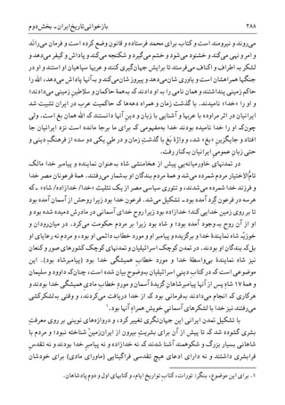 ‫ﺑﺎﺯﺧﻮﺍﻧﯽ‬‫ﺗﺎﺭﻳﺦ‬‫ﺍﻳﺮﺍﻥ‬-‫ﲞﺶ‬‫ﺩﻭﻡ‬ ۲۸۸
‫ﻣﯽ‬‫ﻭ‬ ‫ﺭﻭﻧﺪ‬‫ﮐﺘﺎﺏ‬ ‫ﻭ‬ ‫ﺍﺳﺖ‬ ‫ﻧﻴﺮﻭﻣﻨﺪ‬‫ﺑﺮﺍﯼ‬‫ﳏﻤﺪ‬‫ﻓﺮﺳﺘﺎﺩﻩ‬‫ﻣﯽ‬ ‫ﻓﺮﻣﺎﻥ‬ ‫ﻭ‬ ‫ﺍﺳﺖ‬ ‫ﮐﺮﺩﻩ‬ ‫ﻭﺿﻊ‬ ‫ﻗﺎﻧﻮﻥ‬ ‫ﻭ‬‫َﺪ‬‫ﻧ‬‫ﺭﺍ‬
‫ﻣﯽ‬ ‫ﻬﻧﯽ‬ ‫ﻭ‬ ‫ﺍﻣﺮ‬ ‫ﻭ‬‫ﻣﯽ‬ ‫ﺧﺸﻨﻮﺩ‬ ‫ﻭ‬ ‫ﮐﻨﺪ‬‫ﻣﯽ‬ ‫ﺧﺸﻢ‬ ‫ﻭ‬ ‫ﺷﻮﺩ‬‫ﮔﻴﺮﺩ‬‫ﻭ‬‫ﻣﯽ‬ ‫ﺷﮑﻨﺠﻪ‬‫ﮐﻨﺪ‬‫ﻣﯽ‬ ‫ﮐﻴﻔﺮ‬ ‫ﻭ‬ ‫ﭘﺎﺩﺍﺵ‬ ‫ﻭ‬‫ﻭ‬ ‫ﺩﻫﺪ‬
‫ﻟﺸﮑﺮ‬‫ﺑە‬‫ﻣﯽ‬ ‫ﺍﮐﻨﺎﻑ‬ ‫ﻭ‬ ‫ﺍﻃﺮﺍﻑ‬‫ﻓﺮﺳﺘﺪ‬‫ﺟﻬﺎﻥ‬ ‫ﺑﺮﺍﻳﺶ‬ ‫ﺗﺎ‬‫ﮐﻨﻨﺪ‬ ‫ﮔﻴﺮﯼ‬‫ﺳﭙﺎﻫﻴﺎﻥ‬ ‫ﻋﺮﻬﺑﺎ‬ ‫ﻭ‬‫ﺍﺳﺘﻨﺪ‬ ‫ﺍﻭ‬‫ﺩﺭ‬ ‫ﺍﻭ‬ ‫ﻭ‬
‫ﺟﻨﮕﻬﺎ‬‫ﻳﺎﻭﺭﯼ‬ ‫ﻭ‬ ‫ﺍﺳﺖ‬ ‫ﳘﺮﺍﻫﺸﺎﻥ‬‫ﺷﺎﻥ‬‫ﻣﯽ‬‫ﭘﻴﺮﻭﺯ‬ ‫ﻭ‬ ‫ﺩﻫﺪ‬‫ﺷﺎﻥ‬‫ﻣﯽ‬‫ﻭ‬ ‫ﮐﻨﺪ‬‫ﺑە‬‫ﺁﻬﻧﺎ‬‫ﻣﯽ‬ ‫ﭘﺎﺩﺍﺵ‬‫ﺭﺍ‬ ‫ﺍﷲ‬ ،‫ﺩﻫﺪ‬
‫ﺭﺍ‬ ‫ﻧﺎﻣﯽ‬ ‫ﳘﺎﻥ‬ ‫ﻭ‬ ‫ﭘﻨﺪﺍﺷﺘﻨﺪ‬ ‫ﺯﻣﻴﻨﯽ‬ ‫ﺣﺎﮐﻢ‬‫ﺑە‬‫ﺩﺍﺩﻧﺪ‬ ‫ﺍﻭ‬‫ﺑە‬ ‫ﮐە‬‫ﺣﺎﮐﻤﺎﻥ‬ ‫ﳘﮥ‬‫ﹺ‬‫ﻦ‬‫ﺳﻼﻃﻴ‬ ‫ﻭ‬‫ﻣﯽ‬ ‫ﺯﻣﻴﻨﯽ‬‫ﺩﺍﺩﻧﺪ؛‬
‫ﺭﺍ‬ ‫ﺍﻭ‬ ‫ﻭ‬»‫ﺧﺪﺍ‬«‫ﻧﺎﻣﻴﺪﻧﺪ‬.‫ﺩﻫﻪ‬ ‫ﳘﺮﺍﻩ‬ ‫ﻭ‬ ‫ﺯﻣﺎﻥ‬ ‫ﮔﺬﺷﺖ‬ ‫ﺑﺎ‬‫ﻫﺎ‬‫ﮐە‬‫ﺷﺪ‬ ‫ﺗﺜﺒﻴﺖ‬ ‫ﺍﻳﺮﺍﻥ‬ ‫ﺩﺭ‬ ‫ﻋﺮﺏ‬ ‫ﺣﺎﮐﻤﻴﺖ‬
‫ﺍ‬‫ﺁﺷﻨﺎ‬ ‫ﻭ‬ ‫ﻋﺮﻬﺑﺎ‬ ‫ﺑﺎ‬ ‫ﻣﺮﺍﻭﺩﻩ‬ ‫ﺍﺛﺮ‬ ‫ﺩﺭ‬ ‫ﻳﺮﺍﻧﻴﺎﻥ‬‫ﻳ‬‫ﺩﺍﻧﺴﺘﻨﺪ‬ ‫ﺁﻬﻧﺎ‬ ‫ﹺ‬‫ﻦ‬‫ﺩﻳ‬ ‫ﻭ‬ ‫ﺯﺑﺎﻥ‬ ‫ﺑﺎ‬ ‫ﯽ‬‫ﮐە‬‫ﺍﺳﺖ‬ ‫ﺑﻎ‬ ‫ﳘﺎﻥ‬ ‫ﺍﷲ‬.‫ﻭﻟﯽ‬
‫ﭼﻮﻥ‬‫ﮐە‬‫ﺍﻭ‬‫ﺧﺪﺍ‬ ‫ﺑﻮﺩﻧﺪ‬ ‫ﻧﺎﻣﻴﺪﻩ‬ ‫ﺧﺪﺍ‬ ‫ﺭﺍ‬‫ﺑﻪ‬‫ﻣﻔﻬﻮﻣﯽ‬‫ﺍﺳﺖ‬ ‫ﻣﺎﻧﺪﻩ‬ ‫ﺑﺮﺟﺎ‬ ‫ﻣﺎ‬ ‫ﺑﺮﺍﯼ‬ ‫ﮐە‬‫ﺟﺎ‬ ‫ﺍﻳﺮﺍﻧﻴﺎﻥ‬ ‫ﻧﺰﺩ‬
‫ﹺ‬‫ﻦ‬‫ﺟﺎﻳﮕﺰﻳ‬ ‫ﻭ‬ ‫ﺍﻓﺘﺎﺩ‬»‫ﺑﻎ‬«‫ﺷﺪ‬،‫ﻭ‬‫ﻭﺍﮊﮤ‬‫ﺯﻣﺎﻥ‬ ِ‫ﺖ‬‫ﮔﺬﺷ‬ ‫ﺑﺎ‬ ‫َﻎ‬‫ﺑ‬‫ﻭ‬‫ﹺ‬‫ﯽ‬‫ﻃ‬ ‫ﺩﺭ‬‫ﺳﺪﻩ‬ ‫ﺩﻭ‬ ‫ﻳﮑﯽ‬‫ﻓﺮﻫ‬ ‫ﺍﺯ‬ِ‫ﮓ‬‫ﻨ‬‫ﻭ‬ ‫ﺩﻳﻨﯽ‬
‫ﺍﻳﺮﺍﻧﻴﺎﻥ‬ ‫ﹺ‬‫ﯽ‬‫ﻋﻤﻮﻣ‬ ِ‫ﻥ‬‫ﺯﺑﺎ‬ ‫ﺣﺘﯽ‬‫ﺑەﮐﻨﺎﺭ‬‫ﺭﻓﺖ‬.
‫ﲤﺪﻬﻧﺎﯼ‬ ‫ﺩﺭ‬‫ﺧﺎﻭﺭﻣﻴﺎﻧﻪ‬‫ﹺ‬‫ﯽ‬‫ﻳ‬‫ﺍﺯ‬ ‫ﭘﻴﺶ‬‫ﺷﺎﻩ‬ ‫ﻫﺨﺎﻣﻨﺸﯽ‬‫ﺑە‬‫ﻣﺎﻟﮏ‬ ‫ﺧﺪﺍ‬ ‫ﭘﻴﺎﻣﱪ‬ ‫ﻭ‬ ‫ﳕﺎﻳﻨﺪﻩ‬ ‫ﻋﻨﻮﺍﻥ‬
‫ﱡ‬‫ﻡ‬‫ﺗﺎ‬‫ﻣﯽ‬ ‫ﴰﺮﺩﻩ‬ ‫ﻣﺮﺩﻡ‬ ‫ﺍﻻﺧﺘﻴﺎﺭ‬‫ﺍﻭ‬ ‫ﺑﻨﺪﮔﺎﻥ‬ ‫ﻣﺮﺩﻡ‬ ‫ﳘﮥ‬ ‫ﻭ‬ ‫ﺷﺪ‬‫ﺑە‬‫ﻣﯽ‬ ‫ﴰﺎﺭ‬‫ﺭﻓﺘﻨﺪ‬.‫ﺧﺪﺍ‬ ‫ﻣﺼﺮ‬ ‫ﻓﺮﻋﻮﻧﺎﻥ‬ ‫ﳘﮥ‬
‫ﻣﯽ‬ ‫ﴰﺮﺩﻩ‬ ‫ﺧﺪﺍ‬ ‫ﻓﺮﺯﻧﺪ‬ ‫ﻭ‬‫ﺳﻴﺎﺳ‬ ‫ﺗﺌﻮﺭﯼ‬ ‫ﻭ‬ ،‫ﺷﺪﻧﺪ‬‫ﺗﺜﻠﻴﺚ‬ ‫ﻳﮏ‬ ‫ﺍﺯ‬ ‫ﻣﺼﺮ‬ ‫ﯽ‬»‫ﺧﺪﺍ‬/‫ﺧﺪﺍﺯﺍﺩﻩ‬/‫ﺷﺎﻩ‬«‫۔‬‫ﮐﻪ‬
‫ﻓﺮﻋﻮﻥ‬ ‫ﺩﺭ‬ ‫ﻫﺮﺳﻪ‬‫ِﺮﺩ‬‫ﮔ‬‫ﺑﻮﺩ‬ ‫ﺁﻣﺪﻩ‬‫۔‬‫ﻣﯽ‬ ‫ﺗﺸﮑﻴﻞ‬‫ﺷﺪ‬.‫ﺑﻮﺩ‬ ‫ﺁﻣﺪﻩ‬ ‫ﺁﲰﺎﻥ‬ ‫ﺍﺯ‬ ‫ﺭﻭﺣﺶ‬ ‫ﺯﻳﺮﺍ‬ ‫ﺑﻮﺩ‬ ‫ﺧﺪﺍ‬ ‫ﻓﺮﻋﻮﻥ‬
‫ﻭ‬ ‫ﺑﻮﺩ‬ ‫ﺷﺪﻩ‬ ‫ﺩﻣﻴﺪﻩ‬ ‫ﻣﺎﺩﺭﺵ‬ ‫ﺩﺭ‬ ‫ﺁﲰﺎﻧﯽ‬ ‫ﺧﺪﺍﯼ‬ ‫ﺭﻭﺡ‬ ‫ﺯﻳﺮﺍ‬ ‫ﺑﻮﺩ‬ ‫ﺧﺪﺍﺯﺍﺩﻩ‬ ‫ﮐﻨﺪ؛‬ ‫ﺧﺪﺍﻳﯽ‬ ‫ﺯﻣﻴﻦ‬ ‫ﺭﻭﯼ‬ ‫ﺑﺮ‬ ‫ﺗﺎ‬
‫ﺭﻭﺡ‬ ‫ﺁﻥ‬ ‫ﺍﺯ‬ ‫ﺍﻭ‬‫ﺑە‬‫ﻭ‬‫ﺯﻳﺮﺍ‬ ‫ﺑﻮﺩ‬ ‫ﺷﺎﻩ‬ ‫ﻭ‬ ‫ﺑﻮﺩ؛‬ ‫ﺁﻣﺪﻩ‬ ‫ﺟﻮﺩ‬‫ﻣﯽ‬ ‫ﺣﮑﻮﻣﺖ‬ ‫ﻣﺮﺩﻡ‬ ‫ﺑﺮ‬‫ﮐﺮﺩ‬.‫ﻣﻴﺎﻥ‬ ‫ﺩﺭ‬‫ﻭ‬ ‫ﺭﻭﺩﺍﻥ‬
‫ّە‬‫ﻳ‬‫ﺧﻮﺯ‬‫ﺍﻭ‬ ‫ﺭﻋﺎﻳﺎﯼ‬ ‫ﻧﻪ‬ ‫ﻣﺮﺩﻡ‬ ‫ﻭ‬ ،‫ﺑﻮﺩ‬ ‫ﺍﻭ‬ ‫ﺩﺍﺋﻤﯽ‬ ‫ﺧﻄﺎﺏ‬ ‫ﻣﻮﺭﺩ‬ ‫ﻭ‬ ‫ﺍﻭ‬ ‫ﭘﻴﺎﻣﱪ‬ ‫ﻭ‬ ‫ﺑﺮﮔﺰﻳﺪﻩ‬ ‫ﻭ‬ ‫ﺧﺪﺍ‬ ‫ﳕﺎﻳﻨﺪﮤ‬ ‫ﺷﺎﻩ‬
‫ﺑﻞ‬‫ﮐە‬‫ﺑﻮﺩﻧﺪ‬ ‫ﺍﻭ‬ ‫ﺑﻨﺪﮔﺎﻥ‬.‫ﮐﻮﭼﮏ‬ ‫ﲤﺪﻥ‬ ‫ﺩﺭ‬‫ﺍﺳﺮﺍﺋﻴﻠﻴﺎﻥ‬‫ﮐﻨﻌﺎﻥ‬ ‫ﻭ‬ ‫ﺻﻮﺭ‬ ‫ﮐﺸﻮﺭﻫﺎﯼ‬ ‫ﮐﻮﭼﮏ‬ ‫ﲤﺪﻬﻧﺎﯼ‬ ‫ﻭ‬
‫ﺑﯽ‬ ‫ﳕﺎﻳﻨﺪﮤ‬ ‫ﺷﺎﻩ‬ ‫ﻧﻴﺰ‬‫ﹺ‬‫ﺏ‬‫ﺧﻄﺎ‬ ‫ﻣﻮﺭﺩ‬ ‫ﻭ‬ ‫ﺧﺪﺍ‬ ‫ﻭﺍﺳﻄﮥ‬‫ﳘﻴ‬‫ﺸﮕﯽ‬‫ﺑﻮﺩ‬ ‫ﺧﺪﺍ‬)‫ﺑﻮﺩ‬ ‫ﭘﻴﺎﻣﱪﺷﺎﻩ‬(.‫ﺍﻳﻦ‬
‫ﭼﻨﺎﻥ‬ ،‫ﺍﺳﺖ‬ ‫ﺷﺪﻩ‬ ‫ﺑﻴﺎﻥ‬ ‫ﺑەﻭﺿﻮﺡ‬ ‫ﺍﺳﺮﺍﺋﻴﻠﻴﺎﻥ‬ ‫ﹺ‬‫ﯽ‬‫ﺩﻳﻨ‬ ‫ﹺ‬‫ﺏ‬‫ﮐﺘﺎ‬ ‫ﺩﺭ‬ ‫ﮐە‬ ‫ﺍﺳﺖ‬ ‫ﻣﻮﺿﻮﻋﯽ‬‫ﺳﻠﻴﻤﺎﻥ‬ ‫ﻭ‬ ‫ﺩﺍﻭﻭﺩ‬ ‫ﮐە‬
‫ﳘﮥ‬ ‫ﻭ‬۱۷‫ﻭ‬ ‫ﺑﻮﺩﻧﺪ‬ ‫ﺧﺪﺍ‬ ‫ﳘﻴﺸﮕﯽ‬ ‫ﹺ‬‫ﯼ‬‫ﻣﺎﺩ‬ ‫ﹺ‬‫ﺏ‬‫ﺧﻄﺎ‬ ِ‫ﺩ‬‫ﻣﻮﺭ‬ ‫ﻭ‬ ‫ﺁﲰﺎﻥ‬ ‫ﮔﺰﻳﺪﮤ‬ ِ‫ﻥ‬‫ﭘﻴﺎﻣﱪﺷﺎﻫﺎ‬ ‫ﺁﻬﻧﺎ‬ ‫ﺍﺯ‬ ‫ﭘﺲ‬ ِ‫ﻩ‬‫ﺷﺎ‬
‫ﻣﯽ‬ ‫ﺍﳒﺎﻡ‬ ‫ﮐە‬ ‫ﻫﺮﮐﺎﺭﯼ‬‫ﺩﺭ‬ ‫ﺧﺪﺍ‬ ‫ﺍﺯ‬ ‫ﮐە‬ ‫ﺑﻮﺩ‬ ‫ﺑەﻓﺮﻣﺎﻧﯽ‬ ‫ﺩﺍﺩﻧﺪ‬‫ﻣﯽ‬ ‫ﻳﺎﻓﺖ‬‫ﺑەﻟﺸﮑﺮﮐﺸﯽ‬ ‫ﻭﻗﺘﯽ‬ ‫ﻭ‬ ،‫ﮐﺮﺩﻧﺪ‬
‫ﻣﯽ‬‫ﺑﻮﺩ‬ ‫ﺁﻬﻧﺎ‬ ِ‫ﻩ‬‫ﳘﺮﺍ‬ ‫ﺧﻮﻳﺶ‬ ‫ﹺ‬‫ﯽ‬‫ﺁﲰﺎﻧ‬ ‫ﻟﺸﮑﺮﻫﺎﯼ‬ ‫ﺑﺎ‬ ‫ﺧﺪﺍ‬ ‫ﻧﻴﺰ‬ ‫ﺭﻓﺘﻨﺪ‬.١
‫ﺍﻳﻦ‬ ‫ﺍﻳﺮﺍﻧﯽ‬ ‫ﲤﺪﻥ‬ ‫ﺗﺸﮑﻴﻞ‬ ‫ﺑﺎ‬‫ﺟﻬﺎﻥ‬‫ﻧﮕﺮﯼ‬‫ﺩﺭﻭﺍﺯﻩ‬ ‫ﻭ‬ ،‫ﮐﺮﺩ‬ ‫ﺗﻐﻴﻴﺮ‬ِ‫ﺖ‬‫ﻣﻌﺮﻓ‬ ‫ﺭﻭﯼ‬ ‫ﺑﺮ‬ ‫ﻧﻮﻳﻨﯽ‬ ‫ﻫﺎﯼ‬
‫ﺷﺪ‬ ‫ﮔﺸﻮﺩﻩ‬ ‫ﺑﺸﺮﯼ‬‫ﮐە‬ِ‫ﺖ‬‫ﺑﺸﺮﻳ‬ ‫ﺑﺮﺍﯼ‬ ‫ﺁﻥ‬ ‫ﺍﺯ‬ ‫ﭘﻴﺶ‬ ‫ﺗﺎ‬‫ﺑﻴﺮﻭﻥ‬‫ﺍﺯ‬‫ﺍﻳﺮﺍﻥ‬ْ‫ﻦ‬‫ﺯﻣﻴ‬‫ﺷﻨﺎﺧﺘﻪ‬‫ﻧ‬‫ﺒﻮﺩ‬‫ﺑﺎ‬ ‫ﻣﺮﺩﻡ‬ ‫ﻭ‬ ‫؛‬
‫ﹺ‬‫ﺱ‬‫ﺗﻘﺪ‬ ‫ﻧﻪ‬ ‫ﻭ‬ ‫ﺑﻮﺩﻧﺪ‬ ‫ﺧﺪﺍ‬ ‫ﹺ‬‫ﱪ‬‫ﭘﻴﺎﻣ‬ ‫ﻧﻪ‬ ‫ﻭ‬ ‫ﺧﺪﺍﺯﺍﺩﻩ‬ ‫ﻧﻪ‬ ‫ﮐە‬ ‫ﺷﺪﻧﺪ‬ ‫ﺁﺷﻨﺎ‬ ‫ﺷﮑﻮﳘﻨﺪ‬ ‫ﻭ‬ ‫ﺑﺰﺭﮒ‬ ‫ﺑﺴﻴﺎﺭ‬ ‫ﺷﺎﻫﺎﻧﯽ‬
‫ﻓﺮﺍﮔﻴﺘﺎﻳﯽ‬ ‫ﺗﻘﺪﺳﯽ‬ ‫ﻫﻴﭻ‬ ‫ﺍﺩﻋﺎﯼ‬ ‫ﺩﺍﺭﺍﯼ‬ ‫ﻧﻪ‬ ‫ﻭ‬ ‫ﺩﺍﺷﺘﻨﺪ‬ ‫ﻓﺮﺍﺑﺸﺮﯼ‬)‫ﻣﺎﺩﯼ‬ ‫ﻣﺎﻭﺭﺍﯼ‬(‫ﺧﻮﺩﺷﺎﻥ‬ ‫ﺑﺮﺍﯼ‬
1.،‫ﻣﻮﺿﻮﻉ‬ ‫ﺍﻳﻦ‬ ‫ﺑﺮﺍﯼ‬‫ﺑﻨﮕﺮ‬:‫ﭘﺎﺩﺷﺎﻫﺎﻥ‬ ‫ﹺ‬‫ﻡ‬‫ﺩﻭ‬ ‫ﻭ‬ ‫ﺍﻭﻝ‬ ‫ﮐﺘﺎﻬﺑﺎﯼ‬ ‫ﻭ‬ ،‫ﺍﻳﺎﻡ‬ ‫ﹺ‬‫ﺦ‬‫ﺗﻮﺍﺭﻳ‬ ‫ﹺ‬‫ﺏ‬‫ﮐﺘﺎ‬ ،‫ﺗﻮﺭﺍﺕ‬.
 