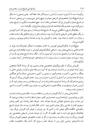 ‫ﺑﺎﺯﺧﻮﺍﻧﯽ‬‫ﺗﺎﺭﻳﺦ‬‫ﺍﻳﺮﺍﻥ‬-‫ﲞﺶ‬‫ﺩﻭﻡ‬ ۲۱۶
‫ﺭﺍ‬ ‫ﺁﺭﺍﻣﺶ‬ ‫ﻭ‬ ‫ﺍﻣﻨﻴﺖ‬ ‫ﻭ‬ ‫ﺁﺯﺍﺩﯼ‬ ‫ﺗﺎ‬ ‫ﺍﺳﺖ‬ ‫ﺑﺮﮔﺰﻳﺪﻩ‬‫ﺑە‬‫ﺧﺪ‬ ‫ﺑﻨﺪﮔﺎﻥ‬‫ﮐﻨﺪ‬ ‫ﻋﻄﺎ‬ ‫ﺍ‬.‫ﺩﻳﮕﺮ‬ ‫ﻣﺎ‬ ‫ﺭﺍ‬ ‫ﻭﺻﻔﯽ‬ ‫ﭼﻨﻴﻦ‬
‫ﻫﻴﭻ‬ ‫ﺩﺭﺑﺎﺭﮤ‬‫ﳕﯽ‬ ‫ﺯﻣﺎﻧﯽ‬ ‫ﻫﻴﭻ‬ ‫ﺩﺭ‬ ‫ﺟﻬﺎﻥ‬ ‫ﺗﺎﺭﻳﺨﯽ‬ ‫ﺷﺨﺼﻴﺘﻬﺎﯼ‬ ‫ﺍﺯ‬ ‫ﮐﺪﺍﻡ‬‫ﮐە‬ ‫ﺍﺳﺖ‬ ‫ﻭﺻﻔﯽ‬ ‫ﺍﻳﻦ‬ ‫ﻭ‬ ،‫ﺑﻴﻨﻴﻢ‬
‫ﺍﺳﺖ‬ ‫ﻳﺎﻓﺘﻪ‬ ‫ﺍﺧﺘﺼﺎﺹ‬ ‫ﺑﺰﺭﮒ‬ ‫ﹺ‬‫ﺵ‬‫ﺑەﮐﻮﺭﻭ‬ ‫ﺟﻬﺎﻥ‬ ‫ﺗﺎﺭﻳﺦ‬ ‫ﺩﺭ‬.‫ﺟﻬﺎﻥ‬ ‫ﺗﺎﺭﻳﺦ‬ ‫ﺩﺭ‬ ‫ﺩﻳﮕﺮﯼ‬ ‫ﺷﺨﺼﻴﺖ‬ ‫ﻫﻴﭻ‬
‫ﺑەﺍﻳﻦ‬‫ﻳﮏ‬ ِ‫ﺖ‬‫ﲪﺎﻳ‬ ‫ﻣﻮﺭﺩ‬ ‫ﮔﻮﻧﻪ‬‫ﻧﮕﺮ‬ ‫ﻗﺮﺍﺭ‬ ‫ﻣﺘﻨﺎﺯﻉ‬ ‫ﺩﻳﻨﻬﺎﯼ‬ ِ‫ﻥ‬‫ﺧﺪﺍﻳﺎ‬ ‫ﳘﮥ‬ ‫ﺩﻻﻧﮥ‬‫ﺍﺳﺖ‬ ‫ﻓﺘﻪ‬.
‫ﻣﻄﺎﻟﻌﻪ‬‫ﻣﯽ‬ ‫ﺷﮕﻔﺘﯽ‬ ‫ﺑﺎ‬ ‫ﺗﺎﺭﻳﺦ‬ ‫ﮔﺮ‬‫ﺑﻴﻨﺪ‬‫ﮐە‬‫ﺯﻣﻴﻨﻪ‬ ‫ﳘﮥ‬ ْ‫ﺦ‬‫ﺗﺎﺭﻳ‬‫ﮐﺎﺭ‬ ‫ﺭﻭﯼ‬ ‫ﺑﺮﺍﯼ‬ ‫ﺭﺍ‬ ‫ﻫﺎ‬‫ﮐﻮﺭﻭﺵ‬ ‫ﺁﻣﺪﻥ‬
‫ﻣﻘﺘﺪﺭ‬ ‫ﺩﻭﻟﺖ‬ ‫ﻳﮏ‬ ‫ﺗﺸﮑﻴﻞ‬ ‫ﺑﺮﺍﯼ‬ ‫ﺭﺍ‬ ‫ﻭﺳﺎﺋﻞ‬ ‫ﳘﮥ‬ ‫ﻭ‬ ،‫ﺑﻮﺩ‬ ‫ﺁﻭﺭﺩﻩ‬ ‫ﻓﺮﺍﻫﻢ‬ ‫ﺗﺎﺭﻳﺨﯽ‬ ‫ﺧﺎﺹ‬ ‫ﻣﻘﻄﻊ‬ ‫ﻳﮏ‬ ‫ﺩﺭ‬
‫ﺑﻮﺩ‬ ‫ﻬﻧﺎﺩﻩ‬ ‫ﺍﻭ‬ ‫ﺍﺧﺘﻴﺎﺭ‬ ‫ﺩﺭ‬ ‫ﭘﺎﻳﺪﺍﺭ‬ ‫ﻭ‬.‫ﳘﻪ‬ ‫ﻭ‬ ‫ﺑﻮﺩ‬ ‫ﻳﺎﺭ‬ ‫ﮐﻮﺭﻭﺵ‬ ‫ﺑﺎ‬ ‫ﲞﺖ‬‫ﺭﻭﻳﺶ‬ ‫ﺑﺮ‬ ‫ﭘﻴﺮﻭﺯﯼ‬ ‫ﺩﺭﻫﺎﯼ‬ ‫ﺟﺎ‬
‫ﮔ‬‫ﻣﯽ‬ ‫ﺸﻮﺩﻩ‬‫ﺷﺪ‬.
‫ﻫﻴﭻ‬‫ﻣﺘﺠﺎﻭﺯﺍﻧﻪ‬ ‫ﺍﻗﺪﺍﻡ‬ ‫ﻧﻪ‬ ‫ﮐﻮﺭﻭﺵ‬ ‫ﻟﺸﮑﺮﮐﺸﻴﻬﺎﯼ‬ ‫ﺍﺯ‬ ‫ﮐﺪﺍﻡ‬)‫ﲡﺎﻭﺯﮐﺎﺭﺍﻧﻪ‬ ِ‫ﮓ‬‫ﺟﻨ‬(‫ﺑﻞ‬‫ﮐە‬‫ﻳﺎ‬
‫ﺭﻫﺎﻳﯽ‬ ‫ﻳﺎ‬ ‫ﺩﻓﺎﻋﯽ‬ ‫ﺍﻗﺪﺍﻡ‬‫ﺑﻮﺩ‬ ‫ﲞﺶ‬.‫ﻣﯽ‬ ‫ﻗﺮﺍﺭ‬ ‫ﻣﻄﺎﻟﻌﻪ‬ ‫ﻣﻮﺭﺩ‬ ‫ﺭﺍ‬ ‫ﮐﻮﺭﻭﺵ‬ ‫ﻟﺸﮑﺮﮐﺸﻴﻬﺎﯼ‬ ‫ﻭﻗﺘﯽ‬ ‫ﻣﺎ‬‫ﺩﻫﻴﻢ‬
‫ﻣﯽ‬‫ﺑﻴﻨﻴﻢ‬‫ﮐە‬‫ﺩﺭﺁﻣﺪ‬ ‫ﭘﻴﺮﻭﺯ‬ ‫ﺁﻬﻧﺎ‬ ‫ﺩﺭ‬ ‫ﺍﻭ‬ ‫ﻭ‬ ‫ﺷﺪ‬ ‫ﲢﻤﻴﻞ‬ ‫ﺍﻭ‬ ‫ﺑﺮ‬ ‫ﳘﻪ‬.‫ﺑﻮﺩ‬ ‫ﭼﻨﺎﻥ‬ ‫ﺗﺎﺭﻳﺦ‬ ‫ﺍﺭﺍﺩﮤ‬ ‫ﺍﻧﮕﺎﺭ‬‫ﮐ‬‫ە‬‫ﺁﻥ‬ ‫ﺩﺭ‬
‫ﺭﺍ‬ ‫ﻣﺘﻤﺪﻥ‬ ِ‫ﻥ‬‫ﺟﻬﺎ‬ ‫ﺳﺮﻧﻮﺷﺖ‬ ‫ﺑﺮﻫﻪ‬‫ﺑە‬‫ﺑﺎ‬ ‫ﺗﺎ‬ ‫ﺑﺴﭙﺎﺭﺩ‬ ‫ﺍﻭ‬‫ﺑﺮﻧﺎﻣﻪ‬‫ﺧﻴﺮﺧﻮﺍﻫﺎﻧﻪ‬ ‫ﻫﺎﯼ‬‫ﺍﺵ‬‫ﺭﺍ‬ ‫ﺟﻬﺎﻥ‬ ‫ﺁﻳﻨﺪﮤ‬
‫ﮐﻨﺪ‬ ‫ﺩﮔﺮﮔﻮﻧﻪ‬.
‫ﮐﻮﺭﻭﺵ‬‫ﺑﺰﺭﮒ‬‫ﺑﻮﺩ‬ ‫ﺭﻫﱪﯼ‬ ‫ﭼﻨﺎﻥ‬ ‫ﺷﺨﺼﻴﺘﯽ‬ ‫ﻭﻳﮋﮔﻴﻬﺎﯼ‬ ‫ﻧﻈﺮ‬ ‫ﺍﺯ‬‫ﮐە‬‫ﮐﺎﻣ‬ ‫ﺑﺮﻧﺎﻣﮥ‬‫ﹰ‬‫ﻼ‬‫ﻣﺸﺨﺼ‬‫ﯽ‬
‫ﺩﺭ‬ ‫ﺟﻬﺎﻥ‬ ‫ﺁﻳﻨﺪﮤ‬ ‫ﺑﺮﺍﯼ‬‫ﺑﻮﺩ‬ ‫ﺩﺭﺻﺪﺩ‬ ‫ﻭ‬ ‫ﺩﺍﺷﺖ‬ ‫ﺳﺮ‬‫ﮐە‬‫ﺁﻥ‬‫ﺭﺍ‬‫ﺑە‬‫ﺧﺎﻟ‬ ‫ﺟﻬﺎﻧﯽ‬ ‫ﻭ‬ ‫َﺩ‬‫ﺭ‬‫ﺩﺭﺁﻭ‬ ‫ﻋﻤﻞ‬ ‫ﻣﺮﺣﻠﮥ‬‫ﺍﺯ‬ ‫ﯽ‬
‫ﻭ‬ ‫ﻧﺎﺍﻣﻨﯽ‬ ‫ﻭ‬ ‫ﺟﻨﮓ‬‫ﭼﻨﺪﻣﺮﮐﺰﯼ‬ ‫ﻭ‬ ‫ﺁﺷﻮﺏ‬‫ﻣﺴﺎﳌﺖ‬ ‫ﹺ‬‫ﯽ‬‫ﳘﺰﻳﺴﺘ‬ ‫ﻭ‬ ‫ﺁﺷﺘﯽ‬ ‫ﺑﺮ‬ ‫ﻣﺒﺘﻨﯽ‬ ‫ﻭ‬ ،‫ﳘﮕﺎﻧﯽ‬ ‫ﹺ‬‫ﺰ‬‫ﺁﻣﻴ‬
‫ﺑﺴﺎﺯﺩ‬‫ﮐە‬‫ﻣﺮﺩﻣﺶ‬ ‫ﳘﮥ‬‫ﺑەﺳﺮ‬ ‫ﺍﻣﻨﻴﺖ‬ ‫ﻭ‬ ‫ﺁﺭﺍﻣﺶ‬ ‫ﻭ‬ ‫ﺁﺳﺎﻳﺶ‬ ‫ﺩﺭ‬‫ﺑﺮﻧﺪ‬.‫ﮐﻮﺭﻭﺵ‬ ‫ﻫﺪﻑ‬‫ﺑﺰﺭﮒ‬‫ﺑﻮﺩ‬ ‫ﺁﻥ‬‫ﮐە‬
‫ﮐﻨﺪ‬ ‫ﻓﺮﺍﻫﻢ‬ ‫ﺑﺴﺘﺮﯼ‬‫ﮐە‬‫ﺍﻧﺴﺎﻥ‬ ‫ﺑﺮﻧﺎﻣﮥ‬‫ﺁﻥ‬ ‫ﺩﺭ‬ ‫ﺯﺭﺗﺸﺖ‬ ‫ﺩﻭﺳﺘﺎﻧﮥ‬‫ﺑە‬‫ﺷﻮﺩ‬ ‫ﭼﻨﺎﻥ‬ ‫ﻭ‬ ‫ﺑﺮﺳﺪ‬ ‫ﲦﺮ‬ ‫ﻣﺮﺣﻠﮥ‬‫ﮐە‬‫ﺍﺯ‬
‫ﺁﻥ‬‫ﭘﺲ‬‫ﻣﺮﺩﻡ‬ ‫ﺭﻫﱪﺍﻥ‬‫ﺟﻨﮓ‬ ‫ﻭ‬ ‫ﻓﺮﻳﺐ‬‫ﺗﺒﺎﻫﯽ‬ ‫ﻭ‬ ‫ﺍﻓﺮﻭﺯ‬‫ﻧﺎﺍﻣﻨﯽ‬ ‫ﻭ‬ ‫ﺁﺷﻮﺏ‬ ‫ﻭ‬ ‫ﻧﮑﻨﻨﺪ‬ ‫ﺑﺮﻭﺯ‬ ‫ﺟﻬﺎﻥ‬ ‫ﺩﺭ‬ ‫ﺁﻓﺮﻳﻦ‬
‫ﺑﺮﺑﻨﺪﺩ‬ ‫ﺭﺧﺖ‬ ‫ﺟﻬﺎﻥ‬ ‫ﺍﺯ‬.
‫ﺍﻧﺪﮎ‬‫ﺍﺯ‬ ‫ﭘﻴﺶ‬ ‫ﺯﻣﺎﻧﯽ‬‫ﺁﻥ‬‫ﮐە‬‫ﭘﺎﺭﺱ‬ ‫ﺩﺭ‬ ‫ﮐﻮﺭﻭﺵ‬‫ﺑە‬‫ﺩﺭ‬ ‫ﺯﻣﺎﻥ‬ ‫ﺩﻭﻟﺖ‬ ‫ﻣﻘﺘﺪﺭﺗﺮﻳﻦ‬ ،‫ﺑﺮﺳﺪ‬ ‫ﺳﻠﻄﻨﺖ‬
‫ﻣﺘﻤﺪﻥ‬ ‫ﻭ‬ ‫ﺛﺮﻭﲤﻨﺪﺗﺮﻳﻦ‬ ،‫ﻬﭘﻨﺎﻭﺭﺗﺮﻳﻦ‬ ‫ﺑﺮ‬ ‫ﺑﺎﺑﻞ‬‫ﻣﯽ‬ ‫ﭼﻨﺎﻥ‬ ‫ﻭ‬ ،‫ﺩﺍﺷﺖ‬ ‫ﺗﺴﻠﻂ‬ ‫ﺟﻬﺎﻥ‬ ‫ﮐﺸﻮﺭ‬ ‫ﺗﺮﻳﻦ‬‫ﳕﻮﺩ‬‫ﮐ‬‫ە‬
‫ﻣﺎﻧﺪ‬ ‫ﺧﻮﺍﻫﺪ‬ ‫ﭘﺎﺑﺮﺟﺎ‬ ‫ﻃﻮﻻﻧﯽ‬ ‫ﻣﺪﻬﺗﺎﯼ‬ ‫ﺑﺮﺍﯼ‬ ‫ﺩﻭﻟﺖ‬ ‫ﺍﻳﻦ‬.‫ﻬﭘﻨﺎﻭﺭ‬ ‫ﮐﺸﻮﺭ‬ ‫ﺍﻳﻦ‬ ‫ﭘﺎﺩﺷﺎﻩ‬ ‫ﱠﺮ‬‫ﺼ‬َ‫ﻧ‬ ‫َﺪ‬‫ﺧ‬‫َﺒﻮ‬‫ﻧ‬
‫ﺑە‬‫ﻧﺒﻮﺩ‬ ‫ﺭﺍﺿﯽ‬ ‫ﺟﻬﺎﻥ‬ ‫ﺑﺮﮐﻞ‬ ‫ﺧﺪﺍﻳﯽ‬ ‫ﺍﺯ‬ ‫ﮐﻤﺘﺮ‬ ‫ﭼﻴﺰﯼ‬.‫ﺍﺯ‬ ‫ﮐﻤﺘﺮ‬ ‫ﺧﻼﻝ‬ ‫ﺩﺭ‬ ‫ﺍﻣﺎ‬‫ﺑﻴﺴﺖ‬‫ﺗﺎﺭﻳﺦ‬ ‫ﺟﺮﻳﺎﻥ‬ ‫ﺳﺎﻝ‬
‫ﺑەﮔﻮﻧﻪ‬‫ﺋﯽ‬‫ﺷﮕﻔﺖ‬‫ﻭ‬ ،‫ﺷﺪ‬ ‫ﻋﻮﺽ‬ ‫ﺍﻧﮕﻴﺰ‬‫ﮐە‬ ‫ﮐﺴﯽ‬‫ﮐﻮﺭﻭﺵ‬ ‫ﮐﺮﺩ‬ ‫ﻋﻮﺽ‬ ‫ﺭﺍ‬ ‫ﺟﺮﻳﺎﻥ‬ ‫ﺍﻳﻦ‬‫ﺑﺰﺭﮒ‬‫ﺑﻮﺩ‬.
‫ﻣﻄﺎﻟﻌﻪ‬‫ﺗ‬ ‫ﮔﺮ‬‫ﺑﮕﻮﻳﺪ‬ ‫ﺧﻮﺩ‬ ‫ﺑﺎ‬ ‫ﺩﺍﺭﺩ‬ ‫ﺣﻖ‬ ‫ﺎﺭﻳﺦ‬‫ﮐە‬‫ﺟﺰ‬ ‫ﺷﺨﺼﻴﺘﯽ‬ ‫ﺗﺎﺭﻳﺨﯽ‬ ‫ﺣﺴﺎﺱ‬ ‫ﻋﺮﺻﮥ‬ ‫ﺁﻥ‬ ‫ﺩﺭ‬ ‫ﺍﮔﺮ‬
‫ﮐﻮﺭﻭﺵ‬‫ﺑﺰﺭﮒ‬‫ﺍﻳﺮﺍﻥ‬ ‫ﺩﺭ‬‫ﺑە‬‫ﺷﺨﺼﻴﺘﯽ‬ ‫ﻏﻴﺎﺏ‬ ‫ﺩﺭ‬ ‫ﺍﮔﺮ‬ ‫ﻭ‬ ،‫ﺑﻮﺩ‬ ‫ﺭﺳﻴﺪﻩ‬ ‫ﻗﺪﺭﺕ‬‫ﳘ‬‫ﮐﻮﺭﻭﺵ‬ ‫ﭽﻮﻥ‬ْ‫ﮒ‬‫ﺑﺰﺭ‬
‫ﻧﺎﺑەﺳﺎﻣﺎﻧ‬‫ﱠﺮ‬‫ﺼ‬َ‫ﻧ‬ ‫َﺪ‬‫ﺧ‬‫َﺒﻮ‬‫ﻧ‬ ‫ﺍﺯ‬ ‫ﭘﺲ‬ ‫ﺑﺎﺑﻞ‬ ‫ﺳﻴﺎﺳﯽ‬ ‫ﻴﻬﺎﯼ‬‫ﺑە‬‫ﺭ‬‫ﻣﻘﺘﺪﺭ‬ ‫ﺷﺨﺼﻴﺖ‬ ‫ﻳﮏ‬ ‫ﺁﻣﺪﻥ‬ ‫ﮐﺎﺭ‬ ‫ﻭﯼ‬
 