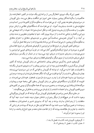 ‫ﺑﺎﺯﺧﻮﺍﻧﯽ‬‫ﺗﺎﺭﻳﺦ‬‫ﺍﻳﺮﺍﻥ‬-‫ﲞﺶ‬‫ﺩﻭﻡ‬ ۲۱۸
‫ﺗﺼﻮﺭ‬‫ﺍﻳﻦ‬‫ﮐە‬‫ﻧ‬ ‫ﻳﮏ‬‫ﻴﺮﻭﯼ‬‫ﺍﺷﻐﺎﻝ‬‫ﮔﺮ‬‫ﻳﮏ‬ ‫ﺑﺮﺍﻧﺪﺍﺯﯼ‬ ‫ﺍﺯ‬ ‫ﭘﺲ‬‫ﺩﻭﻟﺖ‬‫ﺍﺷﻐﺎﻝ‬ ‫ﮐﺸﻮﺭ‬ ‫ﺩﺭ‬‫ﺑﺎﺯ‬ ‫ﺷﺪﻩ‬
‫ﺭﺍ‬ ‫ﺣﺎﮐﻤﻴﺖ‬‫ﺑە‬‫ﮔﺮﺩﺍﻧﻨﺪﮔﺎﻥ‬‫ﭘﻴﺸﻴﻦ‬‫ﺷﮕﻔﺖ‬ ‫ﻧﻴﺰ‬ ‫ﺍﻣﺮﻭﺯ‬ ‫ﺣﺘﯽ‬ ‫ﺑﺴﭙﺎﺭﺩ‬‫ﺑە‬‫ﻣﯽ‬ ‫ﻧﻈﺮ‬‫ﺭﺳﺪ‬.‫ﮐﻮﺭﻭﺵ‬ ‫ﻭﻟﯽ‬
‫ﮐﺮﺩ‬ ‫ﭼﻨﻴﻦ‬ ‫ﻣﻔﺘﻮﺣﻪ‬ ‫ﺳﺮﺯﻣﻴﻨﻬﺎﯼ‬ ‫ﺩﺭ‬.‫ﻣﯽ‬ ‫ﺍﻭ‬‫ﺧﻮﺍﺳﺖ‬‫ﺑەﺣﮑﻮﻣﺖ‬ ‫ﮐە‬‫ﮔﺮ‬‫ﻭ‬ ‫ﺍﻧﺴﺎﻧﻴﺖ‬ ‫ﺩﺭﺱ‬ ‫ﮐﺸﻮﺭﻫﺎ‬ ‫ﺍﻥ‬
‫ﺻﻠﺢ‬‫ﺧﺪﻣﺖ‬ ‫ﻭ‬ ‫ﺩﻭﺳﺘﯽ‬‫ﺑە‬‫ﺑﺸﺮﻳﺖ‬‫ﺁﻣﻮﺯﺩ‬.‫ﻣﯽ‬ ‫ﺍﻭ‬‫ﺧ‬‫ﻮﺍﺳﺖ‬‫ﮐە‬‫ﺍﺭﺗﺶ‬ ‫ﻭ‬ ‫ﻧﻈﺎﻣﯽ‬ ‫ﺩﺳﺘﮕﺎﻫﻬﺎﯼ‬‫ﹺ‬‫ﻡ‬‫ﻣﺮﺩ‬
‫ﺭﺍ‬ ‫ﻣﻐﻠﻮﺏ‬‫ﺑە‬‫ﺧﺪﻣﺖ‬‫ﺍﻧﺴﺎﻥ‬ ‫ﻓﮑﺮ‬ ‫ﻭ‬ ،‫ﮐﻨﺪ‬ ‫ﺗﺒﺪﻳﻞ‬ ‫ﺑﺸﺮﻳﺖ‬ ‫ﮔﺰﺍﺭﺍﻥ‬‫ﺳﺘﻴﺰﺍﻧﮥ‬»‫ﺟﻬﺎﺩ‬«‫ﺭﺍ‬‫ﮐە‬‫ﻧﺘﻴﺠﻪ‬‫ﺟﺰ‬ ‫ﺋﯽ‬
‫ﮐﻨﺪ‬ ‫ﺑﻴﺮﻭﻥ‬ ‫ﺳﺮﻫﺎ‬ ‫ﺍﺯ‬ ‫ﺭﺍ‬ ‫ﻧﺪﺍﺷﺖ‬ ‫ﺗﺒﺎﻫﯽ‬ ‫ﻭ‬ ‫ﮐﺸﺘﺎﺭ‬ ‫ﻭ‬ ‫ﻭﻳﺮﺍﻧﯽ‬.‫ﻭ‬ ‫ﻣﻐﻠﻮﺑﻴﻦ‬ ‫ﲞﺸﻮﺩﻥ‬ ‫ﺑﺎ‬ ‫ﺗﻨﻬﺎ‬‫ﻬﻧﺎﺩﻥ‬ ‫ﻣﻨﺖ‬
‫ﺑﺮ‬‫ﹺ‬‫ﯽ‬‫ﳘﺰﻳﺴﺘ‬ ‫ﺁﻣﻮﺯﺵ‬ ‫ﺑﺎ‬ ‫ﻭ‬ ،‫ﺁﻬﻧﺎ‬‫ﻣﺴﺎﳌﺖ‬‫ﻣﺒﺘﻨﯽ‬ ‫ﹺ‬‫ﺰ‬‫ﺁﻣﻴ‬‫ﻣﺘﻘﺎﺑﻞ‬ ‫ﺩﻭﺳﺘﻴﻬﺎﯼ‬ ‫ﺑﺮ‬‫ﻣﺘﻘﺎﺑﻞ‬ ‫ﺍﺣﺘﺮﺍﻡ‬ ‫ﻭ‬
‫ﺑەﺣﮑﻮﻣﺖ‬‫ﮔﺮ‬ِ‫ﻥ‬‫ﺍ‬‫ﭘﻴﺸﻴﻦ‬‫ﻣﯽ‬ ‫ﺍﻭ‬ ،‫ﺗﻮﺍﻧﺴﺖ‬‫ﮐە‬‫ﺭﺍ‬ ‫ﺑﻠﻨﺪﭘﺮﻭﺍﺯﺍﻧﻪ‬ ‫ﺑﺮﻧﺎﻣﮥ‬ ‫ﺍﻳﻦ‬‫ﺑە‬‫َﺩ‬‫ﺭ‬‫ﺩﺭﺁﻭ‬ ‫ﻋﻤﻞ‬ ‫ﻣﺮﺣﻠﮥ‬.
‫ﹺ‬‫ﻕ‬‫ﺷﺮ‬ ‫ﺩﺭ‬ ‫ﮐﻮﺭﻭﺵ‬ ‫ﮐﺸﻮﺭ‬ ‫ﻣﺮﺯﻫﺎﯼ‬‫ﺍﻳﺮﺍﻥ‬ ِ‫ﺕ‬‫ﻓﻼ‬‫ﺯﻣﻴﻦ‬ِ‫ﻥ‬‫ﺍﻓﻐﺎﻧﺴﺘﺎ‬ ‫ﺷﺮﻕ‬ ‫ﺩﺭ‬ ‫ﻫﻨﺪﻭﮐﺶ‬ ‫ﮐﻮﻫﻬﺎﯼ‬ ‫ﺍﺯ‬
‫ﹺ‬‫ﻕ‬‫ﺷﺮ‬ ‫ﺩﺭ‬ ‫ﺳﻴﺮﺩﺭﻳﺎ‬ ‫ﻭ‬ ‫ﮐﻨﻮﻧﯽ‬ِ‫ﻥ‬‫ﺍﺯﺑﮑﺴﺘﺎ‬‫ﻣﯽ‬ ‫ﺁﻏﺎﺯ‬ ‫ﮐﻨﻮﻧﯽ‬ْ‫ﺏ‬‫ﻏﺮ‬ ‫ﺩﺭ‬ ،‫ﺷﺪ‬‫ﺍﻳﺮﺍﻥ‬ ‫ﹺ‬‫ﯽ‬‫ﻏﺮﺑ‬ ‫ﻣﺮﺯﻫﺎﯼ‬‫ﺭﺍ‬ ‫ﺯﻣﻴﻦ‬
‫ﺩﺭﻣﯽ‬‫ﻭ‬ ‫ﻧﻮﺭﺩﻳﺪ‬‫ﺑە‬‫ﻣﯽ‬ ‫ﺍﻳﮋﻩ‬ ‫ﺩﺭﻳﺎﯼ‬ ‫ﻭ‬ ‫ﻣﺪﻳﺘﺮﺍﻧﻪ‬ ‫ﺩﺭﻳﺎﯼ‬‫ﻳﮏ‬ ‫ﺍﺯ‬ ‫ﴰﺎﻝ‬ ‫ﺩﺭ‬ ‫ﻭ‬ ‫ﺭﺳﻴﺪ؛‬‫ﺳﻮ‬‫ﺑە‬‫ﺑﻴﺎﺑﺎﻬﻧﺎﯼ‬
‫ﺩﻳﮕﺮ‬ ‫ﺳﻮﯼ‬ ‫ﺍﺯ‬ ‫ﻭ‬ ‫ﻣﺎﺯﻧﺪﺭﺍﻥ‬ ‫ﺩﺭﻳﺎﯼ‬ ‫ﹺ‬‫ﯽ‬‫ﺷﺮﻗ‬‫ﺑە‬‫ﻣﯽ‬ ‫ﺳﻴﺎﻩ‬ ‫ﺩﺭﻳﺎﯼ‬ ‫ﻭ‬ ‫ﻗﻔﻘﺎﺯ‬ ‫ﮐﻮﻫﻬﺎﯼ‬‫ﺭﺳﻴﺪ‬.
‫ﺿﻤﻦ‬ ‫ﮔﺰﻳﻨﻮﻓﻮﻥ‬‫ﹺ‬‫ﯼ‬‫ﻳﺎﺩﺁﻭﺭ‬‫ﺷﺎﻫﻨﺸﺎﻫﯽ‬ ‫ﻬﭘﻨﺎﻭﺭ‬ ‫ﻣﺮﺯﻫﺎﯼ‬‫ﮐﻮﺭﻭﺵ‬ ‫ﺯﻣﺎﻥ‬ ‫ﺩﺭ‬‫ﻧﻮﺷﺘﻪ‬‫ﮐە‬‫ﮐﺸﻮ‬‫ﺭ‬
‫ﺑﺰﺭﮒ‬ ‫ﮐﻮﺭﻭﺵ‬‫ﺍﻭ‬ ‫ﺭﺍ‬ ‫ﻬﭘﻨﺎﻭﺭ‬ ‫ﺳﺮﺯﻣﻴﻦ‬ ‫ﺍﻳﻦ‬ ‫ﻭ‬ ‫ﺑﻮﺩ؛‬ ‫ﺷﮑﻮﳘﻨﺪﺗﺮﻳﻦ‬ ‫ﻭ‬ ‫ﺗﺮﻳﻦ‬‫ﺑە‬‫ﻳﮏ‬ ‫ﺗﺪﺑﻴﺮﺵ‬ ‫ﻧﻴﺮﻭﯼ‬‫ﺗﻨﻪ‬
‫ﻣﯽ‬ ‫ﺍﺩﺍﺭﻩ‬ ‫ﺗﻘﻮﺍ‬ ‫ﻭ‬ ‫ﻓﻀﻴﻠﺖ‬ ‫ﺑﺎ‬‫ﮐﺮﺩ‬.‫ﺍﻭ‬‫ﻧﻮﺷﺘﻪ‬‫ﮐە‬‫ﮐﻮﺭﻭﺵ‬‫ﺑە‬‫ﺍﻗﻮﺍﻣﯽ‬‫ﮐە‬‫ﻣﯽ‬ ‫ﺳﺮﺯﻣﻴﻨﻬﺎ‬ ‫ﺍﻳﻦ‬ ‫ﺩﺭ‬‫ﺯﻳﺴﺘﻨﺪ‬
‫ﭼﻨﺎﻥ‬‫ﺩﻝ‬‫ﻣﯽ‬ ‫ﻣﻮﺍﻇﺒﺖ‬ ‫ﺁﻬﻧﺎ‬ ‫ﺍﺯ‬ ‫ﻭ‬ ‫ﺩﺍﺷﺖ‬ ‫ﺑﺴﺘﮕﯽ‬‫ﮐﺮﺩ‬‫ﮐە‬‫ﳘﻪ‬ ‫ﺍﻧﮕﺎﺭ‬‫ﺍﻭ‬ ‫ﻓﺮﺯﻧﺪﺍﻥ‬ ‫ﺷﺎﻥ‬‫ﺑﻮﺩﻧﺪ‬‫ﺍﻳ‬ ‫ﻣﺮﺩﻡ‬ ‫؛‬‫ﻦ‬
‫ﻧﻴﺰ‬ ‫ﺳﺮﺯﻣﻴﻨﻬﺎ‬‫ﺑە‬‫ﺧﻮﺩ‬ ‫ﻧﻮﺑﮥ‬‫ﺭﺍ‬ ‫ﺍﻭ‬ ‫ﺷﺎﻥ‬ِ‫ﺖ‬‫ﺳﺮﭘﺮﺳ‬ ‫ﻭ‬ ‫ﭘﺪﺭ‬‫ﺩﻝ‬‫ﻏﻤﺨﻮﺍﺭ‬ ‫ﻭ‬ ‫ﺳﻮﺯ‬‫ﻣﯽ‬ ‫ﺧﻮﺩﺷﺎﻥ‬‫ﴰﺮﺩﻧﺪ‬.‫ﻭ‬
‫ﮐە‬ ‫ﺍﻓﺰﻭﺩﻩ‬‫ﮐﺎﺭﮔﺰﺍﺭﺍﻥ‬‫ﺩﺳﺘﮕﺎﻫﻬﺎﯼ‬‫ﺩﻭﻟﺘ‬‫ﯽ‬‫ﮐﻮﺭﻭﺵ‬ ‫ﺯﻣﺎﻥ‬ ‫ﺩﺭ‬‫ﺑە‬‫ﮐﻠﯽ‬ ‫ﻃﻮﺭ‬‫ﺑە‬‫ﻭ‬ ‫ﭘﻴﻤﺎﻬﻧﺎ‬ ‫ﻭ‬ ‫ﻋﻬﺪ‬ ‫ﳘﮥ‬
‫ﺳﻮﮔﻨﺪﻫ‬‫ﺎﺷﺎﻥ‬‫ﻭﻓﺎﺩﺍﺭﯼ‬‫ﻣﯽ‬،‫ﳕﻮﺩﻧﺪ‬‫ﻭ‬‫ﺑە‬‫ﳘﻴﻦ‬‫ﺳﺒﺐ‬‫ﮐە‬ ‫ﺑﻮﺩ‬‫ﳘﮥ‬‫ﺣﮑﻮﻣﺖ‬‫ﮔﺮ‬‫ﮐﺸﻮﺭﻫﺎﯼ‬ ‫ﺩﺭ‬ ‫ﺑﻮﻣﯽ‬ ‫ﺍﻥ‬
‫ﻗﻠ‬ ِ‫ﻥ‬‫ﺩﺭﻭ‬‫ﻤﺮﻭ‬‫ﮐﻮﺭﻭﺵ‬‫ﺑە‬‫ﻣﯽ‬ ‫ﻓﺮﻣﺎﻥ‬ ‫ﺍﻭ‬ ‫ﺍﺯ‬ ‫ﻭ‬ ‫ﺩﺍﺷﺘﻨﺪ‬ ‫ﺍﻋﺘﻤﺎﺩ‬ ‫ﺍﻭ‬‫ﻭ‬ ‫ﺑﺮﺩﻧﺪ‬‫ﺑە‬‫ﻣﯽ‬ ‫ﺧﺎﻃﺮﺵ‬‫ﺟﻨﮕﻴﺪﻧﺪ‬.١
‫ﺩﻳﮕﺮ‬ ‫ﺟﺎﯼ‬ ‫ﺩﺭ‬‫ﺑﺰﺭﮒ‬ ‫ﮐﻮﺭﻭﺵ‬ ‫ﻓﻀﻴﻠﺘﻬﺎﯼ‬ ِ‫ﻥ‬‫ﺑﺮﴰﺮﺩ‬ ‫ﺿﻤﻦ‬‫ﻧﻮﺷﺘﻪ‬‫ﮐە‬‫ﻭﻳﮋﮔﻴﻬﺎﺋﯽ‬ ‫ﮐﻮﺭﻭﺵ‬ ‫ﺩﺭ‬
‫ﺩﺍﺷﺖ‬ ‫ﻭﺟﻮﺩ‬‫ﮐە‬‫ﻫﻴﭻ‬ ‫ﺩﺭ‬‫ﺍﺳﺖ‬ ‫ﻧﺸﺪﻩ‬ ‫ﺩﻳﺪﻩ‬ ‫ﺟﻬﺎﻥ‬ ‫ﺷﺎﻫﺎﻥ‬ ‫ﻭ‬ ‫ﺭﻫﱪﺍﻥ‬ ‫ﺩﻳﮕﺮ‬ ‫ﺍﺯ‬ ‫ﮐﺪﺍﻡ‬»‫ﺁﻬﻧﺎ‬ ‫ﭼﻪ‬‫ﮐە‬
‫ﭘﺪﺭﺍﻧﺸﺎﻥ‬ ‫ﺍﺯ‬ ‫ﺭﺍ‬ ‫ﺳﻠﻄﻨﺖ‬‫ﺑە‬‫ﺑﺮ‬ ‫ﺍﺭﺙ‬‫ﻭ‬ ‫ﺩﻧﺪ‬‫ﭼە‬‫ﺁﻬﻧﺎ‬‫ﺑە‬ ‫ﮐە‬‫ﴰﺸﻴﺮﺷﺎﻥ‬ ‫ﻭ‬ ‫ﺗﺪﺑﻴﺮ‬ ‫ﻧﻴﺮﻭﯼ‬‫ﺑە‬‫ﺳﻠﻄﻨﺖ‬
‫ﺭﺳﻴﺪﻧﺪ‬«‫ﺑﻮﺩ‬ ‫ﺷﺪﻩ‬ ‫ﺳﺒﺐ‬ ‫ﻭﻳﮋﮔﻴﻬﺎ‬ ‫ﳘﻴﻦ‬ ‫ﻭ‬ ‫؛‬‫ﮐە‬‫ﻫﺮﺟﺎ‬ ‫ﺩﺭ‬ ‫ﻣﻠﻞ‬ ‫ﻭ‬ ‫ﺍﻗﻮﺍﻡ‬ ‫ﳘﮥ‬‫ﮐە‬‫ﺯﺑﺎﻧﯽ‬ ‫ﻫﺮ‬ ‫ﻭ‬ ‫ﺑﻮﺩﻧﺪ‬‫ﮐە‬
‫ﻋﻼﻗﻪ‬ ‫ﺩﻝ‬ ‫ﻭ‬ ‫ﺟﺎﻥ‬ ‫ﺑﺎ‬ ،‫ﺩﺍﺷﺘﻨﺪ‬‫ﺑﻮﺩﻧﺪ‬ ‫ﻣﻨﺪ‬‫ﮐە‬‫ﺍﺭﺍﺩﮤ‬ ‫ﻭ‬ ،‫ﺑﺎﺷﻨﺪ‬ ‫ﺍﻭ‬ ‫ﺍﺗﺒﺎﻉ‬ ‫ﺟﺰﻭ‬ ‫ﻭ‬ ‫ﺩﻫﻨﺪ‬ ‫ﻧﺸﺎﻥ‬ ‫ﺍﻃﺎﻋﺖ‬ ‫ﺍﻭ‬ ‫ﺍﺯ‬
‫ﺭﺍ‬ ‫ﺍﻭ‬‫ﺑە‬‫ﺩﺭﺁﻭﺭﻧﺪ‬ ‫ﺍﺟﺮﺍ‬ ‫ﻣﻮﺭﺩ‬.٢
١.،‫ﮔﺰﻳﻨﻮﻓﻮﻥ‬‫ﮐﻮﺭﻭﺵ‬‫ﻧﺎﻣ‬‫ﮐﺘﺎﺏ‬ ،‫ﻪ‬۸‫ﻓﺼﻞ‬ ،۸/‫ﺑﻨﺪ‬۱.
2.‫ﮐﺘﺎﺏ‬ ،‫ﳘﺎﻥ‬۱‫ﻓﺼﻞ‬ ،۱/‫ﺑﻨﺪﻫﺎﯼ‬۳‫۔‬۶.
 