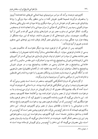 ‫ﺑﺎﺯﺧﻮﺍﻧﯽ‬‫ﺗﺎﺭﻳﺦ‬‫ﺍﻳﺮﺍﻥ‬-‫ﲞﺶ‬‫ﺩﻭﻡ‬ ۲۳۰
‫ﮐﺎﻡ‬‫ﺑﺮﺁﻣﺪ‬ ‫ﺩﺭﺻﺪﺩ‬ ‫ﺑﻮﺟﻴە‬‫ﮐە‬‫ﺳﺮﺍﺳﺮ‬‫ﹺ‬‫ﯽ‬‫ﴰﺎﻟ‬ ‫ﻧﻴﻤﮥ‬ ‫ﺳﺮﺯﻣﻴﻨﻬﺎﯼ‬‫ﺷﻨﺎﺧﺘﻪ‬ ‫ﺍﻓﺮﻳﻘﺎﯼ‬‫ﺁﻥ‬ ‫ﺷﺪﮤ‬‫ﺭﻭﺯ‬
‫ﺭﺍ‬‫ﺑە‬‫ﺩﺭﺁﻭﺭ‬ ‫ﺗﺼﺮﻑ‬‫ﮐﻨﺪ؛‬ ‫ﺧﻮﻳﺶ‬ ‫ﻗﻠﻤﺮﻭ‬ ‫ﺿﻤﻴﻤﮥ‬ ‫ﺩﻩ‬‫ﻭ‬‫ﺑە‬‫ﺭﻭﺍﻧﮥ‬ ‫ﺭﺍ‬ ‫ﺑﺰﺭﮔﯽ‬ ‫ﺳﭙﺎﻩ‬ ‫ﻳﮏ‬ ‫ﻣﻨﻈﻮﺭ‬ ‫ﺍﻳﻦ‬
‫ﺧﻮﺩ‬ ‫ﻭ‬ ‫ﮐﺮﺩ‬ ‫ﻣﺼﺮ‬ ‫ﻏﺮﺏ‬ ‫ﺑﻴﺎﺑﺎﻬﻧﺎﯼ‬‫ﺵ‬‫ﻭﻗﺘﯽ‬ ‫ﻭﻟﯽ‬ ،‫ﺷﺪ‬ ‫ﺳﻮﺩﺍﻥ‬ ‫ﺭﻭﺍﻧﮥ‬ ‫ﺩﻳﮕﺮﯼ‬ ‫ﺳﭙﺎﻩ‬ ‫ﺭﺃﺱ‬ ‫ﺩﺭ‬‫ﺑە‬‫ﴰﺎﻝ‬
‫ﻣﺬﺍﮐﺮﺍﺗﯽ‬ ‫ﺍﺯ‬ ‫ﭘﺲ‬ ‫ﺭﺳﻴﺪ‬ ‫ﮐﻨﻮﻧﯽ‬ ‫ﺳﻮﺩﺍﻥ‬‫ﮐە‬‫ﺍﻭ‬ ‫ﺩﺍﺩﻧﺪ‬ ‫ﺍﳒﺎﻡ‬ ‫ﺍﻭ‬ ‫ﺑﺎ‬ ‫ﺳﻮﺩﺍﻧﯽ‬ ‫ﺳﺮﺍﻥ‬ ‫ﺍﺯ‬ ‫ﻫﻴﺄﺗﯽ‬‫ﺑە‬‫ِﻤﻔﻴﺲ‬‫ﻣ‬
‫ﺑﺮﮔﺸﺖ‬.‫ﻟﺸ‬‫ﺍﻭ‬ ‫ﺍﻋﺰﺍﻣﯽ‬ ‫ﮑﺮ‬‫ﺑە‬‫ﺁﻬﻧﺎ‬ ‫ﺍﺯ‬ ‫ﮐﺴﯽ‬ ‫ﻭ‬ ‫ﺷﺪ‬ ‫ﮔﻢ‬ ‫ﻏﺮﺑﯽ‬ ‫ﺑﻴﺎﺑﺎﻥ‬ ‫ﺷﻨﺰﺍﺭﻫﺎﯼ‬ ‫ﺩﺭ‬ ‫ﻧﻴﺰ‬ ‫ﻣﺼﺮ‬ ‫ﻏﺮﺏ‬
‫ﺑﺮﻧﮕﺸﺖ‬.‫ﻫﺮﻭﺩﻭﺕ‬‫ﺷﻨﻴﺪﻩ‬ ‫۔ﺑﻨﺎﺑﺮ‬‫ﻧﻮﺷﺘﻪ‬ ‫ﺩﺍﺷﺘﻪ۔‬ ‫ﻣﺼﺮﻳﺎﻥ‬ ‫ﺍﺯ‬ ‫ﮐە‬ ‫ﻫﺎﺋﯽ‬‫ﮐە‬‫ﺍﺯ‬ ‫ﻣﺘﺸﮑﻞ‬ ‫ﺳﭙﺎﻩ‬ ‫ﺍﻳﻦ‬
‫ﮔﺮﻓﺘﺎﺭ‬ ‫ﻣﺼﺮ‬ ‫ﺑﻴﺎﺑﺎﻬﻧﺎﯼ‬ ‫ﺩﺭ‬ ‫ﻭ‬ ،‫ﺑﻮﺩ‬ ‫ﺟﻨﮕﯽ‬ ‫ﻣﺮﺩ‬ ‫ﻫﺰﺍﺭ‬ ‫ﭘﻨﺠﺎﻩ‬‫ﺗﻮﻓﺎ‬‫ﺗﭙﻪ‬ ‫ﺯﻳﺮ‬ ‫ﺷﺪﻩ‬ ‫ﻥ‬‫ﻣﺪﻓﻮﻥ‬ ‫ﺷﻨﯽ‬ ‫ﻫﺎﯼ‬
‫ﺑﺎ‬ ‫ﺁﻬﻧﺎ‬ ‫ﺍﺯ‬ ‫ﺧﱪﯼ‬ ‫ﻭ‬ ‫ﺷﺪﻧﺪ‬‫ﺯ‬‫ﻧﻪ‬‫ﺁﻣﺪ‬.١
‫ﮐﺎﻡ‬‫ﺧﻴﺎﻧﺘﯽ‬ ‫ﺍﺯ‬ ‫ﭘﺲ‬ ‫ﺑﻮﺟﻴە‬‫ﮐە‬‫ﳔﻮﺍﺳﺖ‬ ‫ﺩﻳﮕﺮ‬ ‫ﺑﻮﺩ‬ ‫ﺩﻳﺪﻩ‬ ‫ﻓﺮﻋﻮﻥ‬ ‫ﺍﺯ‬‫ﮐە‬ِ‫ﺖ‬‫ﺣﺎﮐﻤﻴ‬‫ﺭﺍ‬ ‫ﻣﺼﺮ‬
‫ﺑەﺳﯽ‬‫ﻓﺮﻋﻮﻧ‬ ‫ﺧﺎﻧﺪﺍﻥ‬ ‫ﺍﺯ‬‫ﯽ‬‫ﺳﭙﺎﺭﺩ‬.‫ﻫﺨﺎﻣﻨﺸﯽ‬ ‫ﻳﮏ‬ ‫ﺍﻭ‬‫ﺑە‬‫ﺁﺭﻳﺎﻧﺪ‬ ‫ﻧﺎﻡ‬)‫ﺷﺎﻳﺪ‬‫ﻋﻤﻮﻳﺶ‬(‫ﺭﺍ‬‫ﺑە‬‫ﺳﻠﻄﻨﺖ‬
،‫ﻬﻧﺎﺩ‬ ‫ﺍﻭ‬ ‫ﺍﺧﺘﻴﺎﺭ‬ ‫ﺩﺭ‬ ‫ﺭﺍ‬ ‫ﺳﭙﺎﻩ‬ ‫ﺍﺯ‬ ‫ﲞﺸﯽ‬ ‫ﻧﺸﺎﻧﺪﻩ‬ ‫ﻣﺼﺮ‬ِ‫ﻥ‬‫ﻓﺮﻣﺎ‬‫ﺧﺮﺍﺑﻴﻬﺎﺋﯽ‬ ‫ﺑﺎﺯﺳﺎﺯﯼ‬‫ﮐە‬‫ﺁﺷﻮﻬﺑﺎﯼ‬ ‫ﺍﺛﺮ‬ ‫ﺩﺭ‬
‫ﻧﺎﺷ‬‫ﭘﺴﺎﻡ‬ ‫ﺷﻮﺭﺵ‬ ِ‫ﻥ‬‫ﻓﺮﻭﻧﺸﺎﻧﺪ‬ ‫ﺍﺯ‬ ‫ﯽ‬‫ﺭﺍ‬ ‫ﺳﺎﺋﻴﺲ‬ ‫ﻣﻘﺪﺱ‬ ‫ﺷﻬﺮ‬ ،‫ﺻﺎﺩﺭﮐﺮﺩ‬ ‫ﺭﺍ‬ ‫ﺑﻮﺩ‬ ‫ﺩﺍﺩﻩ‬ ‫ﺭﺥ‬ ‫ِﺘﻴﺦ‬‫ﻣ‬‫ﮐە‬‫ﺷﻬﺮ‬
‫ﭘﺴﺎﻡ‬ ‫ﺧﺎﻧﺪﺍﻧﯽ‬‫ﭘﺴﺎﻡ‬ ‫ﺳﻠﻄﻨﺖ‬ ‫ﺩﺭ‬ ‫ﺭﲰﯽ‬ ‫ﺧﺪﺍﻳﺎﻥ‬ ‫ﻣﻘﺮ‬ ‫ﻭ‬ ‫ِﺘﻴﺦ‬‫ﻣ‬‫ﺷﻮﺭﺵ‬ ‫ﺟﺮﻳﺎﻥ‬ ‫ﺩﺭ‬ ‫ﻭ‬ ‫ﺑﻮﺩ‬ ‫ِﺘﻴﺦ‬‫ﻣ‬
‫ﭘﺴﺎﻡ‬‫ِﺘﻴﺦ‬‫ﻣ‬‫ﺑە‬‫ﺍﺯ‬ ،‫ﺷﺪ‬ ‫ﲣﻠﻴﻪ‬ ‫ﺑﻮﺩ‬ ‫ﺩﺭﺁﻣﺪﻩ‬ ‫ﺍﻳﺮﺍﻥ‬ ‫ﺳﭙﺎﻫﻴﺎﻥ‬ ‫ﺍﺷﻐﺎﻝ‬ِ‫ﻥ‬‫ﮐﺎﻫﻨﺎ‬)ِ‫ﻥ‬‫ﻓﻘﻴﻬﺎ‬(‫ﺩﻝ‬ ‫ﻣﺼﺮ‬‫ﺟﻮﻳﯽ‬
‫ﺁﻧﮕﺎﻩ‬ ‫ﻭ‬ ،‫ﺷﺪ‬‫ﻓﻠﺴﻄﻴﻦ‬ ‫ﺭﺍﻫﯽ‬ ‫ﺑﺮﺩﺍﺷﺘﻪ‬ ‫ﺧﻮﺩ‬ ‫ﺑﺎ‬ ‫ﺭﺍ‬ ‫ﻣﺼﺮﯼ‬ ‫ﭘﺰﺷﮑﺎﻥ‬ ‫ﻭ‬ ‫ﻣﻌﻤﺎﺭﺍﻥ‬ ‫ﻭ‬ ‫ﻣﻬﻨﺪﺳﺎﻥ‬ ‫ﺍﺯ‬ ‫ﮔﺮﻭﻫﯽ‬
‫ﺳﺮﮐﺸﯽ‬ ‫ﺍﺯ‬ ‫ﭘﺲ‬ ‫ﺗﺎ‬ ‫ﺷﺪ‬ ‫ﺷﺎﻡ‬ ‫ﻭ‬‫ﺑە‬‫ﺳﺮﺯﻣﻴﻨﻬﺎ‬ ‫ﺁﻥ‬ ‫ﺍﻣﻮﺭ‬‫ﺑە‬‫ﺑﺮﮔﺮﺩﺩ‬ ‫ﺍﻳﺮﺍﻥ‬.
‫ﮔﺰﺍﺭﺷﻬﺎﺋﯽ‬ ‫ﺍﺯ‬‫ﮐە‬‫ﮐﺎﻡ‬ ‫ﻟﺸﮑﺮﮐﺸﯽ‬ ‫ﺩﺭﺑﺎﺭﮤ‬‫ﺑﻮﺟﻴە‬‫ﺑە‬‫ﺍﺳﺖ‬ ‫ﺩﺳﺖ‬ ‫ﺩﺭ‬ ‫ﻣﺼﺮ‬‫ﭼﻨﻴﻦ‬‫ﺑﺮﻣﯽ‬‫ﺁﻳﺪ‬‫ﮐە‬
ِ‫ﺩ‬‫ﺧﻮ‬‫ﺁﻭﺭﺩﻩ‬ ‫ﻓﺮﺍﻫﻢ‬ ‫ﻟﺸﮑﺮﮐﺸﯽ‬ ‫ﺍﻳﻦ‬ ‫ﺑﺮﺍﯼ‬ ‫ﺭﺍ‬ ‫ﺯﻣﻴﻨﻪ‬ ‫ﻣﺼﺮﻳﺎﻥ‬‫ﺑﻮﺩﻧﺪ‬.‫ﺩﺭ‬‫ﺩﺍﺳﺘﺎﻧﯽ‬‫ﮐە‬‫ﺁﻭﺭﺩﻩ‬ ‫ﻫﺮﻭﺩﻭﺕ‬
‫ﺍﺳﺖ‬‫ﺁﻣﺪﻩ‬‫ﮐە‬‫ﭼﺸﻢ‬ ‫ﻳﮏ‬‫ﻣﺼﺮﯼ‬ ‫ﭘﺰﺷﮏ‬‫ﮐە‬‫ﺍﺯ‬‫ﺯﻣﺎﻥ‬‫ﻣﯽ‬ ‫ﺍﻳﺮﺍﻥ‬ ‫ﺩﺭﺑﺎﺭ‬ ‫ﺩﺭ‬ ‫ﮐﻮﺭﻭﺵ‬‫ﺑﻨﺎ‬ ‫ﻭ‬ ‫ﺯﻳﺴﺖ‬‫ﺑە‬
‫ﻣﺼﺮ‬ ‫ﺍﺯ‬ ‫ﺍﻳﺮﺍﻥ‬ ‫ﺷﺎﻫﻨﺸﺎﻩ‬ ‫ﺩﺭﺧﻮﺍﺳﺖ‬‫ﺑە‬‫ﺑﻮﺩ‬ ‫ﺷﺪﻩ‬ ‫ﺍﻋﺰﺍﻡ‬ ‫ﺍﻳﺮﺍﻥ‬‫ﺑﺮﺁﻏﺎﻟﻨﺪﮤ‬‫ﮐﺎﻡ‬ ‫ﲪﻠﮥ‬‫ﺑﻮﺟﻴە‬‫ﺑە‬‫ﻣﺼﺮ‬
‫ﺷﺪ‬.‫ﻣﯽ‬ ‫ﺩﺍﺳﺘﺎﻥ‬ ‫ﺍﻳﻦ‬‫ﮔﻮﻳﺪ‬‫ﮐە‬‫ﹺ‬‫ﺐ‬‫ﻃﺒﻴ‬‫ﮐﺎﻡ‬ ‫ﻳﺎﺩﺷﺪﻩ‬‫ﮐﺮﺩ‬ ‫ﺗﺸﻮﻳﻖ‬ ‫ﺭﺍ‬ ‫ﺑﻮﺟﻴە‬‫ﮐە‬‫ﻭﻗﺖ‬ ‫ﻓﺮﻋﻮﻥ‬ ‫ﺩﺧﺘﺮ‬ ‫ﺍﺯ‬
‫ﮐﻨﺪ‬ ‫ﺧﻮﺍﺳﺘﮕﺎﺭﯼ‬.‫ﹸﺡ‬‫ﺍ‬‫ِﺲ‬‫ﺳ‬‫ﻣﻮ‬‫ﮐە‬‫ﺁﻥ‬ ‫ﺩﺭ‬‫ﺑﻮﺩ‬ ‫ﻣﺼﺮ‬ ‫ﻓﺮﻋﻮﻥ‬ ‫ﻭﻗﺖ‬‫ﺑە‬‫ﮐﺎﻡ‬ ‫ﺧﻮﺍﺳﺖ‬‫ﻣﺴﺎﻋﺪ‬ ‫ﭘﺎﺳﺦ‬ ‫ﺑﻮﺟﻴە‬
‫ﺩﻭﺷﻴﺰﻩ‬ ‫ﻭ‬ ‫ﺩﺍﺩ‬‫ﮐﺎﻡ‬ ‫ﺑﺮﺍﯼ‬ ‫ﻣﺼﺮ‬ ‫ﺍﺯ‬ ‫ﺑﺴﻴﺎﺭ‬ ‫ﻃﻼﻫﺎﯼ‬ ‫ﻭ‬ ‫ﻫﺪﺍﻳﺎ‬ ‫ﺑﺎ‬ ‫ﺭﺍ‬ ‫ﺋﯽ‬‫ﻓﺮﺳﺘﺎﺩ‬ ‫ﺑﻮﺟﻴە‬.‫ﺩﺧﺘﺮ‬ ‫ﺍﻳﻦ‬
‫ﺑە‬‫ﮐﺎﻡ‬‫ﻓﻬﻤﺎﻧﺪ‬ ‫ﺑﻮﺟﻴە‬‫ﮐە‬‫ﹸﺡ‬‫ﺍ‬ ‫ﺩﺧﺘﺮ‬ ‫ﻧﻪ‬‫ِﺲ‬‫ﺳ‬‫ﻣﻮ‬‫ﺑﻞ‬‫ﮐە‬‫ﻓﺮﻋﻮﻥ‬ ‫ﺩﺧﺘﺮ‬‫ﹺ‬‫ﻦ‬‫ﭘﻴﺸﻴ‬‫ﺍﺳﺖ‬ ‫ﻣﺼﺮ‬‫ﮐە‬‫ﹸﺡ‬‫ﺍ‬‫ِﺲ‬‫ﺳ‬‫ﻣﻮ‬‫ﺍﻭ‬
‫ﻭ‬ ‫ﮐﺸﺘﻪ‬‫ﺑە‬‫ﻧﺎﺣﻖ‬‫ﺑە‬‫ﺍﺳﺖ‬ ‫ﻧﺸﺴﺘﻪ‬ ‫ﺟﺎﻳﺶ‬.‫ﮐﺎﻡ‬ ‫ﮔﻮﻳﺎ‬‫ﺑﻮﺟﻴە‬‫ﺑە‬‫ﻭ‬ ‫ﺯﻥ‬ ‫ﺍﻳﻦ‬ ‫ﺩﺭﺧﻮﺍﺳﺖ‬‫ﺑە‬‫ﺧﻮﻥ‬‫ﺧﻮﺍﻫﯽ‬
‫ﺯﻥ‬ ‫ﺍﻳﻦ‬ ‫ﭘﺪﺭ‬‫ﺑە‬‫ﮐﺸﻴﺪ‬ ‫ﻟﺸﮑﺮ‬ ‫ﻣﺼﺮ‬.‫ﻣﯽ‬ ‫ﺩﺍﺳﺘﺎﻥ‬ ‫ﺍﺩﺍﻣﮥ‬ ‫ﺩﺭ‬ ‫ﻫﺮﻭﺩﻭﺕ‬‫ﮔﻮﻳﺪ‬‫ﮐە‬‫ﭼﻨﻴﻦ‬ ‫ﭘﺎﺭﺳﻴﺎﻥ‬ ‫ﺭﻭﺍﻳﺖ‬
‫ﻣﯽ‬ ‫ﻣﺼﺮﻳﺎﻥ‬ ‫ﻭﻟﯽ‬ ،‫ﺍﺳﺖ‬‫ﮔﻮﻳﻨﺪ‬‫ﮐە‬‫ﹸﺡ‬‫ﺍ‬ ‫ﺭﺍ‬ ‫ﺩﺧﺘﺮ‬ ‫ﺍﻳﻦ‬‫ﻧﻪ‬ ‫ﺍﺳﺖ‬ ‫ﺑﻮﺩﻩ‬ ‫ﻓﺮﺳﺘﺎﺩﻩ‬ ‫ﮐﻮﺭﻭﺵ‬ ‫ﺑﺮﺍﯼ‬ ‫ِﺲ‬‫ﺳ‬‫ﻣﻮ‬
1.،‫ﳘﺎﻥ‬۳۷.
 