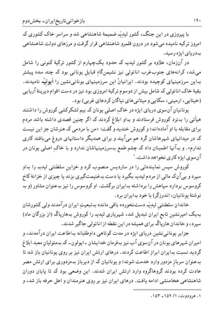 ‫ﺑﺎﺯﺧﻮﺍﻧﯽ‬‫ﺗﺎﺭﻳﺦ‬‫ﺍﻳﺮﺍﻥ‬-‫ﲞﺶ‬‫ﺩﻭﻡ‬ ۱۹۰
‫ﮐﺸﻮﺭﯼ‬ ‫ﺧﺎﮎ‬ ‫ﺳﺮﺍﺳﺮ‬ ‫ﻭ‬ ‫ﺷﺪ‬ ‫ﺷﺎﻫﻨﺸﺎﻫﯽ‬ ‫ﺿﻤﻴﻤﮥ‬ ‫َە‬‫ﻳ‬ِ‫ﺪ‬‫ﻟﻴ‬ ‫ﮐﺸﻮﺭ‬ ،‫ﺟﻨﮓ‬ ‫ﺍﻳﻦ‬ ‫ﺩﺭ‬ ‫ﭘﻴﺮﻭﺯﯼ‬ ‫ﺑﺎ‬‫ﮐە‬
‫ﻣﯽ‬ ‫ﻧﺎﻣﻴﺪﻩ‬ ‫ﺗﺮﮐﻴﻪ‬ ‫ﺍﻣﺮﻭﺯ‬‫ﺩﻭﻟﺖ‬ ‫ﻣﺮﺯﻫﺎﯼ‬ ‫ﻭ‬ ‫ﮔﺮﻓﺖ‬ ‫ﻗﺮﺍﺭ‬ ‫ﺷﺎﻫﻨﺸﺎﻫﯽ‬ ‫ﻗﻠﻤﺮﻭ‬ ‫ﺩﺭﻭﻥ‬ ‫ﺩﺭ‬ ‫ﺷﻮﺩ‬‫ﺷﺎﻫﻨﺸﺎﻫﯽ‬
‫ﺑە‬‫ﺭﺳﻴﺪ‬ ‫ﺍﻳﮋﻩ‬ ‫ﺩﺭﻳﺎﯼ‬.
‫ﺁﻥ‬ ‫ﺩﺭ‬‫ﺯﻣﺎﻥ‬،‫ﻟﻴﺪﻳە‬ ‫ﮐﺸﻮﺭ‬ ‫ﺑﺮ‬ ‫ﻋﻼﻭﻩ‬‫ﮐە‬‫ﻳﮏ‬ ‫ﺣﺪﻭﺩ‬‫ﺷﺎﻣﻞ‬ ‫ﺭﺍ‬ ‫ﮐﻨﻮﻧﯽ‬ ‫ﺗﺮﮐﻴﮥ‬ ‫ﮐﺸﻮﺭ‬ ‫ﺍﺯ‬ ‫ﭼﻬﺎﺭﻡ‬
‫ﻣﯽ‬‫ﺷﺪ‬،‫ﮐﺮﺍﻧﻪ‬‫ﻫﺎﯼ‬‫ﺟﻨﻮﺏ‬‫ﻧﻴﺰ‬ ‫ﺍﻧﺎﺗﻮﻟﯽ‬ ‫ﻏﺮﺏ‬‫ﻧﺸﻴﻤﻦ‬ِ‫ﻩ‬‫ﮔﺎ‬‫ﺑﻮﺩ‬ ‫ﻳﻮﻧﺎﻧﯽ‬ ‫ﻗﺒﺎﻳﻞ‬‫ﮐە‬‫ﭼﻨﺪ‬‫ﭘﻴﺸﺘﺮ‬ ‫ﺳﺪﻩ‬
‫ﺑە‬‫ﺍﻳﻦ‬‫ﺳﺮﺯﻣﻴﻨﻬﺎﯼ‬‫ﺑﻮﺩﻧﺪ‬ ‫ﮐﻮﭼﻴﺪﻩ‬.‫ﹾ‬‫ﻥ‬‫ﺍﻳﺮﺍﻧﻴﺎ‬‫ﺳﺮﺯﻣﻴﻨ‬ ‫ﺍﻳﻦ‬‫ﻳﻮﻧﺎﻧﯽ‬ ‫ﻬﺎﯼ‬‫ﺭ‬ ‫ﻧﺸﻴﻦ‬‫ﺍ‬‫ّە‬‫ﻴ‬‫ﹺ‬‫ﻧ‬‫ﹶﻳﻮ‬‫ﺍ‬‫ﻧﺎﻣﻴﺪﻧﺪ‬.
‫ﺍﻧﺎﺗﻮﻟﯽ‬ ‫ﺧﺎﮎ‬ ‫ﺑﻘﻴﮥ‬‫ﮐە‬‫ﺁﺭﻳﺎﻳﯽ‬ ‫ﺩﻳﺮﻳﻨﮥ‬ ‫ﺍﻗﻮﺍﻡ‬ ‫ﺩﺳﺖ‬ ‫ﺩﺭ‬ ‫ﻧﻴﺰ‬ ‫ﺑﻮﺩ‬ ‫ﺍﻣﺮﻭﺯﯼ‬ ‫ﺗﺮﮐﻴﮥ‬ ‫ﺩﻭﺳﻮﻡ‬ ‫ﺍﺯ‬ ‫ﺑﻴﺶ‬ ‫ﺷﺎﻣﻞ‬
)‫ﻣﻴﺘﺎﻧﯽ‬ ‫ﻭ‬ ‫ﺳﮑﺎﻳﯽ‬ ،‫ﺍﺭﻣﻴﻨﯽ‬ ،‫ﺧﻴﺘﺎﻳﯽ‬‫ﻫﺎﯼ‬‫ﻧﻴﺎﮔﺎﻥ‬‫ﮐﺮﺩﻫﺎﯼ‬‫ﻏﺮﺑﯽ‬(‫ﺑﻮﺩ‬.
‫ﺁﻥ‬ ِ‫ﻥ‬‫ﻳﻮﻧﺎﻧﻴﺎ‬‫ﺳﻮﯼ‬‫ﺩﺭﻳﺎﯼ‬‫ﺍﻳﮋﻩ‬‫ﻳﻮﻧﺎﻥ‬ ‫ﹺ‬‫ﯽ‬‫ﺍﺻﻠ‬ ِ‫ﮎ‬‫ﺧﺎ‬ ‫ﺩﺭ‬‫ﮐە‬‫ﺩﺍﺷﺘﻨﺪ‬ ‫ﺭﺍ‬ ‫ﮐﻮﺭﻭﺵ‬ ‫ﻟﺸﮑﺮﮐﺸﯽ‬ ‫ﺑﻴﻢ‬
‫ﺭﺍ‬ ‫ﻫﻴﺄﺗﯽ‬‫ﺑە‬‫ﻭ‬ ‫ﻓﺮﺳﺘﺎﺩﻧﺪ‬ ‫ﮐﻮﺭﻭﺵ‬ ‫ﻧﺰﺩ‬‫ﺑە‬‫ﮐﺮﺩﻧﺪ‬ ‫ﺍﺑﻼﻍ‬ ‫ﺍﻭ‬‫ﮐە‬‫ﻣﺮﺩﻡ‬ ‫ﺑﺎﺷﺪ‬ ‫ﺩﺍﺷﺘﻪ‬ ‫ﻗﺼﺪﯼ‬ ‫ﭼﻨﻴﻦ‬ ‫ﺍﮔﺮ‬
‫ﺁﻣﺎﺩﻩ‬ ‫ﺍﻭ‬ ‫ﺑﺎ‬ ‫ﻣﻘﺎﺑﻠﻪ‬ ‫ﺑﺮﺍﯼ‬‫ﮔﻔﺖ‬ ‫ﻭ‬ ‫ﺧﻨﺪﻳﺪ‬ ‫ﮐﻮﺭﻭﺵ‬ ‫ﻭ‬ ‫ﺍﻧﺪ؛‬:»‫ﻣﺮﺩﻣﯽ‬ ‫ﺑﺎ‬ ‫ﻣﻦ‬‫ﮐە‬‫ﻧﻴﺴﺖ‬ ‫ﺍﻳﻦ‬ ‫ﺟﺰ‬ ‫ﻫﻨﺮﺷﺎﻥ‬
‫ﮐە‬‫ﺩﺭ‬‫ﺷﻬﺮﻫ‬ ‫ﻣﻴﺪﺍﻬﻧﺎﯼ‬‫ﺎﺷﺎﻥ‬‫ﻫﻢ‬ ‫ﮔﺮﺩ‬‫ﻣﯽ‬‫ﺁﻳﻨﺪ‬‫ﺩﺭﻭﻍ‬ ‫ﺩﺍﺳﺘﺎﻬﻧﺎﯼ‬ ‫ﳘﺪﻳﮕﺮ‬ ‫ﺑﺮﺍﯼ‬ ‫ﻭ‬‫ﻣﯽ‬‫ﮐﺎﺭﯼ‬ ‫ﺑﺎﻓﻨﺪ‬
‫ﻧﺪﺍﺭﻡ‬«.‫ﻭ‬‫ﺑە‬‫ﺁﻬﻧﺎ‬‫ﺩﺍﺩ‬ ‫ﺍﻃﻤﻴﻨﺎﻥ‬‫ﮐە‬‫ﻭ‬ ‫ﻧﺪﺍﺭﺩ‬ ‫ﺑەﺳﺮﺯﻣﻴﻨﻬﺎﺷﺎﻥ‬ ‫ﻃﻤﻊ‬ ‫ﭼﺸﻢ‬‫ﺑﺎ‬ِ‫ﮎ‬‫ﺧﺎ‬‫ﺩﺭ‬ ‫ﻳﻮﻧﺎﻥ‬ ‫ﺍﺻﻠﯽ‬
‫ﺁﻥ‬‫ﺩﺍﺷﺖ‬ ‫ﳔﻮﺍﻫﺪ‬ ‫ﮐﺎﺭﯼ‬ ‫ﺍﻳﮋﻩ‬ ‫ﺳﻮﯼ‬.١
‫ﳕﺎﻳﻨﺪﻩ‬ ‫ﺳﭙﺲ‬ ‫ﮐﻮﺭﻭﺵ‬‫ﺭﺍ‬ ‫ﻟﻴﺪﻳە‬ ‫ﺳﻠﻄﻨﺘﯽ‬ ‫ﹺ‬‫ﻦ‬‫ﺧﺰﺍﻳ‬ ‫ﻭ‬ ‫ﮐﺮﺩ‬ ‫ﻣﻨﺼﻮﺏ‬ ‫ﺳﺎﺭﺩﻳﺲ‬ ‫ﺩﺭ‬ ‫ﺭﺍ‬ ‫ﺋﯽ‬‫ﺑە‬‫ﺍﻭ‬
‫ﻭ‬ ‫ﺳﭙﺮﺩ‬‫ﺑﯽ‬‫ﺁﻥ‬‫ﮐە‬‫ﺩﺳﺖ‬ ‫ﻳﺎ‬ ‫ﺑﮕﻴﺮﺩ‬ ‫ﻟﻴﺪﻳە‬ ‫ﻣﺮﺩﻡ‬ ‫ﺍﺯ‬ ‫ﻣﺎﻟﯽ‬‫ﺑە‬‫ﻏﻨﻴﻤﺖ‬‫ﺍﺯ‬ ‫ﭼﻴﺰﯼ‬ ‫ﻳﺎ‬ ‫ﺑﺰﻧﺪ‬ ‫ﮔﻴﺮﯼ‬‫ﺧﺰﺍﻧﮥ‬‫ﮐﺎﺥ‬
‫ﺑﺮﺩﺍﺷﺘﻪ‬ ‫ﺭﺍ‬ ‫ﺳﭙﺎﻫﺶ‬ ‫ﺑﺮﺩﺍﺭﺩ‬ ‫ﮐﺮﻭﺳﻮﺱ‬‫ﺑە‬‫ﺑﺮﮔﺸﺖ‬ ‫ﺍﻳﺮﺍﻥ‬.‫ﻧﻴﺰ‬ ‫ﺭﺍ‬ ‫ﮐﺮﻭﺳﻮﺱ‬ ‫ﺍﻭ‬‫ﺑە‬‫ﻣﺸﺎﻭﺭ‬ ‫ﻋﻨﻮﺍﻥ‬)‫ﻭ‬‫ﺑە‬
‫ﻧﻮﺷﺘﮥ‬‫ﻳﻮﻧﺎﻧﻴﺎﻥ‬،‫ﺍﻧﺪﺭﺯﮔﺮ‬(‫ﺧﻮﺩ‬ ‫ﺑﺎ‬‫ﺑە‬‫ﺑﺮﺩ‬ ‫ﺍﻳﺮﺍﻥ‬.
‫ﺩﺳﺖ‬ ‫َە‬‫ﻳ‬ِ‫ﺪ‬‫ﻟﻴ‬ ‫ﹺ‬‫ﯽ‬‫ﺳﻠﻄﻨﺘ‬ ‫ﺧﺎﻧﺪﺍﻥ‬‫ﻣﺎﻧﺪﻩ‬ ‫ﺑﺎﻗﯽ‬ ‫ﳔﻮﺭﺩﻩ‬‫ﺑە‬‫ﮐﺸﻮﺭﺷﺎﻥ‬ ‫ﻭﻟﯽ‬ ‫ﺩﺭﺁﻣﺪﻧﺪ‬ ‫ﺍﻳﺮﺍﻥ‬ ِ‫ﺖ‬‫ﺗﺒﻌﻴ‬
‫ﺑە‬‫ﻟ‬ ‫ﺷﻬﺮﻳﺎﺭﯼ‬ ،‫ﺷﺪ‬ ‫ﺗﺒﺪﻳﻞ‬ ‫ﺍﻳﺮﺍﻥ‬ ‫ﺗﺎﺑﻊ‬ ‫ﺍﻣﻴﺮﻧﺸﻴﻦ‬ ‫ﻳﮏ‬‫ﮐﻮﺭﻭﺵ‬ ‫ﺭﺍ‬ ‫ﻴﺪﻳە‬‫ﺑە‬‫ﹶە‬‫ﮔ‬‫ﻫﺎﺭﭘﺎ‬)‫ﻣﺎﺩ‬ ‫ﺑﺰﺭﮔﺎﻥ‬ ‫ﺍﺯ‬(
‫ﺳﭙﺮﺩ‬‫ﺷﺪﻧﺪ‬ ‫ﺟﺎﮔﻴﺮ‬ ‫ﺍﻧﺎﺗﻮﻟﯽ‬ ‫ﺍﺯ‬ ‫ﻧﻘﻄﻪ‬ ‫ﺍﻳﻦ‬ ‫ﺩﺭ‬ ‫ﳘﻴﺸﻪ‬ ‫ﺑﺮﺍﯼ‬ ‫ﹶە‬‫ﮔ‬‫ﻫﺎﺭﭘﺎ‬ ‫ﺧﺎﻧﺪﺍﻥ‬ ‫ﻭ‬ ،.
‫ﻳﻮﻧﺎﻧﯽ‬ ‫ﺟﺰﺍﻳﺮ‬‫ﺩﺍﻭﻃﻠﺒﺎﻧﻪ‬ ‫ﮐﻮﺗﺎﻫﯽ‬ ‫ﻣﺪﺕ‬ ‫ﺩﺭ‬ ‫ﺍﻳﮋﻩ‬ ‫ﺩﺭﻳﺎﯼ‬ ‫ﻧﺸﻴﻦ‬‫ﺑە‬‫ﻭ‬ ،‫ﺩﺭﺁﻣﺪﻧﺪ‬ ‫ﺍﻳﺮﺍﻥ‬ ‫ﺍﻃﺎﻋﺖ‬
‫ﺁﻥ‬ ‫ﺩﺭ‬ ‫ﻳﻮﻧﺎﻥ‬ ‫ﺷﻬﺮﻫﺎﯼ‬ ‫ﺍﻣﻴﺮﺍﻥ‬‫ﻧﻴﺰ‬ ‫ﺁﺏ‬ ‫ﺳﻮﯼ‬‫ﺑە‬‫ﻓﺮﻣﺎﻥ‬‫ﺧﺪﺍﻳﺸﺎﻥ‬‫۔‬‫ﺍﭘﻮﻟﻮﻥ‬‫۔‬‫ﺑە‬ ‫ﮐە‬‫ﺍﺑﻼﻍ‬ ‫ﻣﻌﺒﺪ‬ ِ‫ﻥ‬‫ﻣﺘﻮﻟﻴﺎ‬
‫ﮔﺮﺩﻳﺪ‬‫ﻧﺴﺒﺖ‬‫ﺑە‬‫ﮐﺮﺩﻧﺪ‬ ‫ﺍﻃﺎﻋﺖ‬ ‫ﺍﺑﺮﺍﺯ‬ ‫ﺍﻳﺮﺍﻥ‬.‫ﺗﺎ‬ ‫ﺷﺪ‬ ‫ﺑﺎﺯ‬ ‫ﻳﻮﻧﺎﻧﻴﺎﻥ‬ ‫ﺭﻭﯼ‬ ‫ﺑﺮ‬ ‫ﻧﻴﺰ‬ ‫ﺍﻳﺮﺍﻥ‬ ‫ﺍﺭﺗﺶ‬ ‫ﺩﺭﻫﺎﯼ‬
‫ﺑە‬‫ﹺ‬‫ﺯ‬‫ﺳﺮﺑﺎ‬ ‫ﻋﻨﻮﺍﻥ‬‫ﻳﻮﻧﺎﻧﻴﺎﻥ‬ ‫ﻭ‬ ‫ﺷﻮﻧﺪ؛‬ ‫ﺧﺪﻣﺖ‬ ‫ﻭﺍﺭﺩ‬ ‫ﻣﺰﺩﻭﺭ‬‫ﮐە‬‫ﺩﻳﺮﺑﺎﺯ‬ ‫ﺍﺯ‬‫ﺑە‬‫ﻣﺰﺩﻭ‬‫ﺭ‬‫ﻣﺼﺮ‬ ‫ﺍﺭﺗﺶ‬ ‫ﺑﺮﺍﯼ‬ ‫ﯼ‬
‫ﺷﺪﻧﺪ‬ ‫ﺍﻳﺮﺍﻥ‬ ‫ﺍﺭﺗﺶ‬ ‫ﻭﺍﺭﺩ‬ ‫ﮔﺮﻭﻫﺎﮔﺮﻭﻩ‬ ‫ﺑﻮﺩﻧﺪ‬ ‫ﮐﺮﺩﻩ‬ ‫ﻋﺎﺩﺕ‬.‫ﺑﻮﺩ‬ ‫ﻭﺿﻌﯽ‬ ‫ﺍﻳﻦ‬‫ﮐە‬‫ﺗﺎ‬‫ﺩﻭﺭﺍﻥ‬ ‫ﭘﺎﻳﺎﻥ‬
‫ﻳﺎﻓﺖ‬ ‫ﺍﺩﺍﻣﻪ‬ ‫ﻫﺨﺎﻣﻨﺸﯽ‬ ‫ﺷﺎﻫﻨﺸﺎﻫﯽ‬.‫ﻭ‬ ،‫ﺷﺪ‬ ‫ﺑﺎﺯ‬ ‫ﺣﺮﻓﻪ‬ ‫ﺍﻫﻞ‬ ‫ﻭ‬ ‫ﻫﻨﺮﻣﻨﺪﺍﻥ‬ ‫ﺭﻭﯼ‬ ‫ﺑﺮ‬ ‫ﻧﻴﺰ‬ ‫ﺍﻳﺮﺍﻥ‬ ‫ﺩﺭﻫﺎﯼ‬
1.،‫ﻫﺮﻭﺩﻭﺕ‬۱/۱۵۲‫۔‬۱۵۳.
 