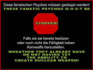 THESE FANATIC PSYCHOS M-U-S-T BE STOPPED!  WHEATHER THEY ALREADY HAVE  OR NOT HAVING YET THE ABBILITY TO  CREATE NUCLEAR WEAPON! Diese fanatischen Psychos müssen gestoppt werden! Falls sie sie bereits besitzen  oder noch nicht die Fähigkeit haben  Kernwaffe herzustellen.  
