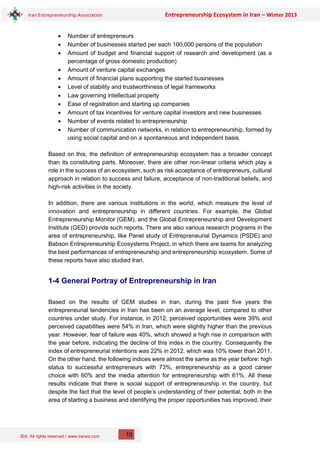 IEA, All rights reserved / www.iranea.com
Iran Entrepreneurship Association Entrepreneurship Ecosystem in Iran – Winter 2013
10
• Number of entrepreneurs
• Number of businesses started per each 100,000 persons of the population
• Amount of budget and financial support of research and development (as a
percentage of gross domestic production)
• Amount of venture capital exchanges
• Amount of financial plans supporting the started businesses
• Level of stability and trustworthiness of legal frameworks
• Law governing intellectual property
• Ease of registration and starting up companies
• Amount of tax incentives for venture capital investors and new businesses
• Number of events related to entrepreneurship
• Number of communication networks, in relation to entrepreneurship, formed by
using social capital and on a spontaneous and independent basis.
Based on this, the definition of entrepreneurship ecosystem has a broader concept
than its constituting parts. Moreover, there are other non-linear criteria which play a
role in the success of an ecosystem, such as risk acceptance of entrepreneurs, cultural
approach in relation to success and failure, acceptance of non-traditional beliefs, and
high-risk activities in the society.
In addition, there are various institutions in the world, which measure the level of
innovation and entrepreneurship in different countries. For example, the Global
Entrepreneurship Monitor (GEM), and the Global Entrepreneurship and Development
Institute (GED) provide such reports. There are also various research programs in the
area of entrepreneurship, like Panel study of Entrepreneurial Dynamics (PSDE) and
Babson Entrepreneurship Ecosystems Project, in which there are teams for analyzing
the best performances of entrepreneurship and entrepreneurship ecosystem. Some of
these reports have also studied Iran.
1-4 General Portray of Entrepreneurship in Iran
Based on the results of GEM studies in Iran, during the past five years the
entrepreneurial tendencies in Iran has been on an average level, compared to other
countries under study. For instance, in 2012, perceived opportunities were 39% and
perceived capabilities were 54% in Iran, which were slightly higher than the previous
year. However, fear of failure was 40%, which showed a high rise in comparison with
the year before, indicating the decline of this index in the country. Consequently the
index of entrepreneurial intentions was 22% in 2012, which was 10% lower than 2011.
On the other hand, the following indices were almost the same as the year before: high
status to successful entrepreneurs with 73%, entrepreneurship as a good career
choice with 60% and the media attention for entrepreneurship with 61%. All these
results indicate that there is social support of entrepreneurship in the country, but
despite the fact that the level of people’s understanding of their potential, both in the
area of starting a business and identifying the proper opportunities has improved, their
 
