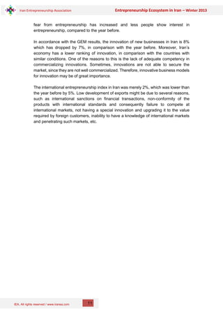 IEA, All rights reserved / www.iranea.com
Iran Entrepreneurship Association Entrepreneurship Ecosystem in Iran – Winter 2013
11
fear from entrepreneurship has increased and less people show interest in
entrepreneurship, compared to the year before.
In accordance with the GEM results, the innovation of new businesses in Iran is 8%
which has dropped by 7%, in comparison with the year before. Moreover, Iran’s
economy has a lower ranking of innovation, in comparison with the countries with
similar conditions. One of the reasons to this is the lack of adequate competency in
commercializing innovations. Sometimes, innovations are not able to secure the
market, since they are not well commercialized. Therefore, innovative business models
for innovation may be of great importance.
The international entrepreneurship index in Iran was merely 2%, which was lower than
the year before by 5%. Low development of exports might be due to several reasons,
such as international sanctions on financial transactions, non-conformity of the
products with international standards and consequently failure to compete at
international markets, not having a special innovation and upgrading it to the value
required by foreign customers, inability to have a knowledge of international markets
and penetrating such markets, etc.
 