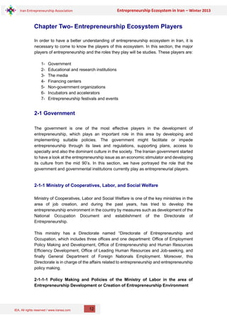 IEA, All rights reserved / www.iranea.com
Iran Entrepreneurship Association Entrepreneurship Ecosystem in Iran – Winter 2013
12
Chapter Two- Entrepreneurship Ecosystem Players
In order to have a better understanding of entrepreneurship ecosystem in Iran, it is
necessary to come to know the players of this ecosystem. In this section, the major
players of entrepreneurship and the roles they play will be studies. These players are:
1- Government
2- Educational and research institutions
3- The media
4- Financing centers
5- Non-government organizations
6- Incubators and accelerators
7- Entrepreneurship festivals and events
2-1 Government
The government is one of the most effective players in the development of
entrepreneurship, which plays an important role in this area by developing and
implementing suitable policies. The government might facilitate or impede
entrepreneurship through its laws and regulations, supporting plans, access to
specialty and also the dominant culture in the society. The Iranian government started
to have a look at the entrepreneurship issue as an economic stimulator and developing
its culture from the mid 90’s. In this section, we have portrayed the role that the
government and governmental institutions currently play as entrepreneurial players.
2-1-1 Ministry of Cooperatives, Labor, and Social Welfare
Ministry of Cooperatives, Labor and Social Welfare is one of the key ministries in the
area of job creation, and during the past years, has tried to develop the
entrepreneurship environment in the country by measures such as development of the
National Occupation Document and establishment of the Directorate of
Entrepreneurship.
This ministry has a Directorate named “Directorate of Entrepreneurship and
Occupation, which includes three offices and one department: Office of Employment
Policy Making and Development, Office of Entrepreneurship and Human Resources
Efficiency Development, Office of Leading Human Resources and Job-seeking, and
finally General Department of Foreign Nationals Employment. Moreover, this
Directorate is in charge of the affairs related to entrepreneurship and entrepreneurship
policy making.
2-1-1-1 Policy Making and Policies of the Ministry of Labor in the area of
Entrepreneurship Development or Creation of Entrepreneurship Environment
 
